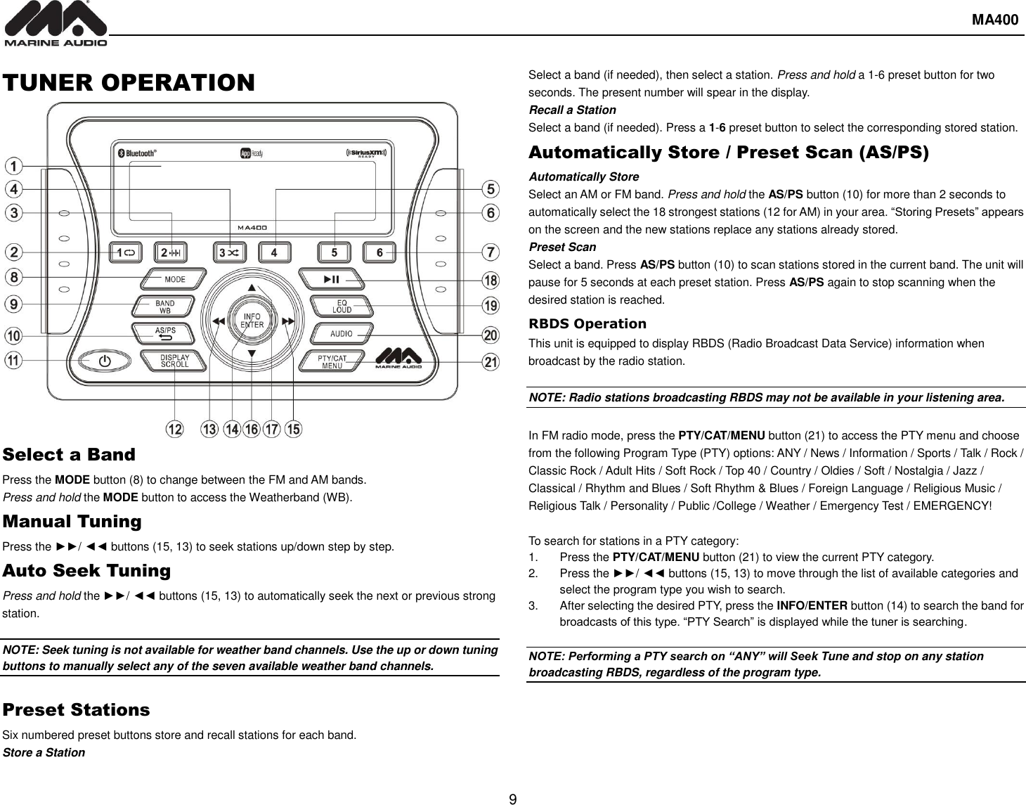  MA400  9   TUNER OPERATION Select a Band Press the MODE button (8) to change between the FM and AM bands. Press and hold the MODE button to access the Weatherband (WB). Manual Tuning Press the ►►/ ◄◄ buttons (15, 13) to seek stations up/down step by step. Auto Seek Tuning Press and hold the ►►/ ◄◄ buttons (15, 13) to automatically seek the next or previous strong station.  NOTE: Seek tuning is not available for weather band channels. Use the up or down tuning buttons to manually select any of the seven available weather band channels.  Preset Stations Six numbered preset buttons store and recall stations for each band. Store a Station Select a band (if needed), then select a station. Press and hold a 1-6 preset button for two seconds. The present number will spear in the display.   Recall a Station Select a band (if needed). Press a 1-6 preset button to select the corresponding stored station.   Automatically Store / Preset Scan (AS/PS) Automatically Store   Select an AM or FM band. Press and hold the AS/PS button (10) for more than 2 seconds to automatically select the 18 strongest stations (12 for AM) in your area. “Storing Presets” appears on the screen and the new stations replace any stations already stored. Preset Scan Select a band. Press AS/PS button (10) to scan stations stored in the current band. The unit will pause for 5 seconds at each preset station. Press AS/PS again to stop scanning when the desired station is reached. RBDS Operation This unit is equipped to display RBDS (Radio Broadcast Data Service) information when broadcast by the radio station.  NOTE: Radio stations broadcasting RBDS may not be available in your listening area.  In FM radio mode, press the PTY/CAT/MENU button (21) to access the PTY menu and choose from the following Program Type (PTY) options: ANY / News / Information / Sports / Talk / Rock / Classic Rock / Adult Hits / Soft Rock / Top 40 / Country / Oldies / Soft / Nostalgia / Jazz / Classical / Rhythm and Blues / Soft Rhythm &amp; Blues / Foreign Language / Religious Music / Religious Talk / Personality / Public /College / Weather / Emergency Test / EMERGENCY!  To search for stations in a PTY category: 1.  Press the PTY/CAT/MENU button (21) to view the current PTY category. 2.  Press the ►►/ ◄◄ buttons (15, 13) to move through the list of available categories and select the program type you wish to search. 3.  After selecting the desired PTY, press the INFO/ENTER button (14) to search the band for broadcasts of this type. “PTY Search” is displayed while the tuner is searching.  NOTE: Performing a PTY search on “ANY” will Seek Tune and stop on any station broadcasting RBDS, regardless of the program type.     