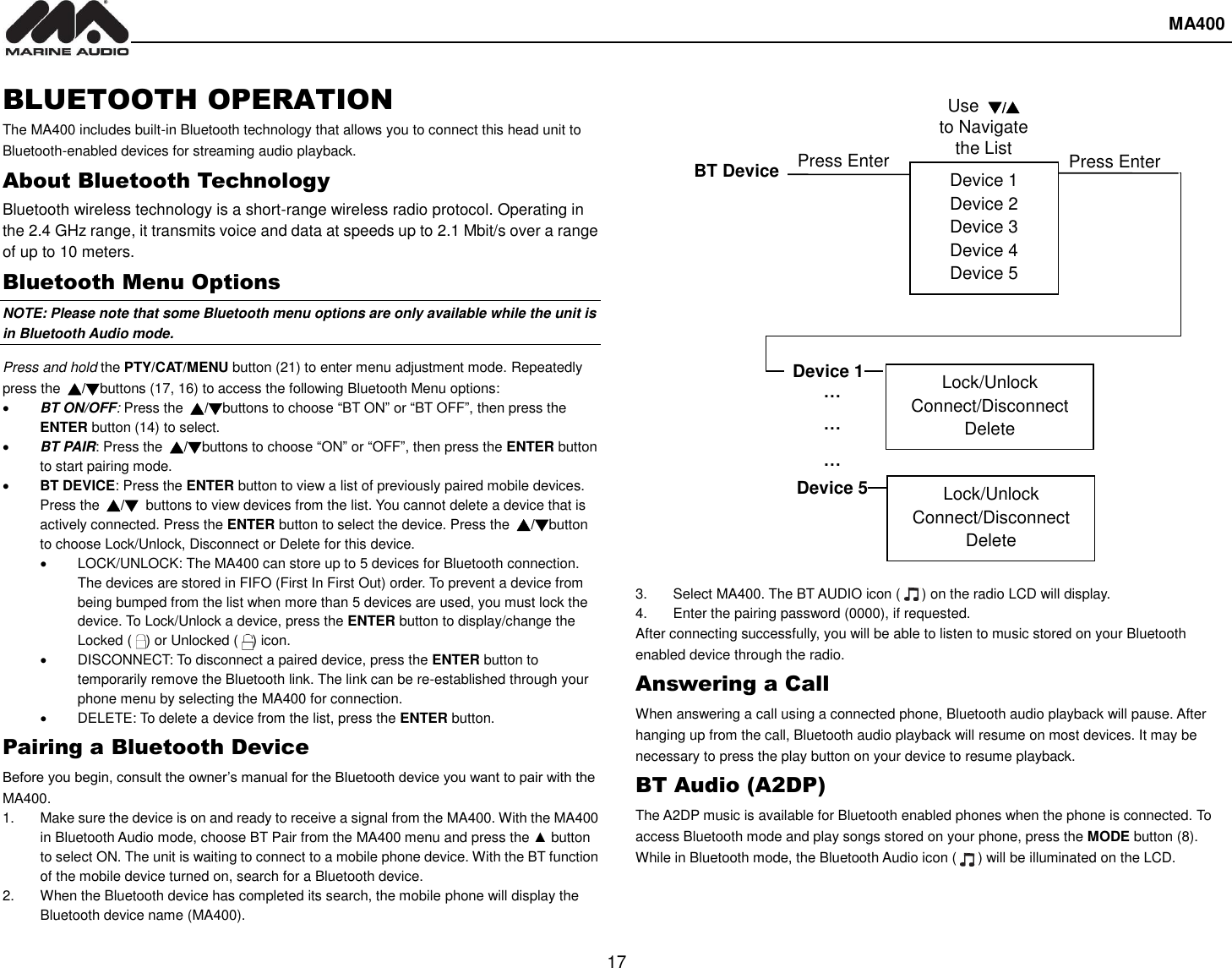  MA400  17 BLUETOOTH OPERATION The MA400 includes built-in Bluetooth technology that allows you to connect this head unit to Bluetooth-enabled devices for streaming audio playback. About Bluetooth Technology Bluetooth wireless technology is a short-range wireless radio protocol. Operating in the 2.4 GHz range, it transmits voice and data at speeds up to 2.1 Mbit/s over a range of up to 10 meters. Bluetooth Menu Options NOTE: Please note that some Bluetooth menu options are only available while the unit is in Bluetooth Audio mode. Press and hold the PTY/CAT/MENU button (21) to enter menu adjustment mode. Repeatedly press the  ▲/▼buttons (17, 16) to access the following Bluetooth Menu options:  BT ON/OFF: Press the  ▲/▼buttons to choose “BT ON” or “BT OFF”, then press the ENTER button (14) to select.  BT PAIR: Press the  ▲/▼buttons to choose “ON” or “OFF”, then press the ENTER button to start pairing mode.    BT DEVICE: Press the ENTER button to view a list of previously paired mobile devices. Press the  ▲/▼  buttons to view devices from the list. You cannot delete a device that is actively connected. Press the ENTER button to select the device. Press the  ▲/▼button to choose Lock/Unlock, Disconnect or Delete for this device.   LOCK/UNLOCK: The MA400 can store up to 5 devices for Bluetooth connection. The devices are stored in FIFO (First In First Out) order. To prevent a device from being bumped from the list when more than 5 devices are used, you must lock the device. To Lock/Unlock a device, press the ENTER button to display/change the Locked (    ) or Unlocked (    ) icon.     DISCONNECT: To disconnect a paired device, press the ENTER button to temporarily remove the Bluetooth link. The link can be re-established through your phone menu by selecting the MA400 for connection.   DELETE: To delete a device from the list, press the ENTER button. Pairing a Bluetooth Device Before you begin, consult the owner’s manual for the Bluetooth device you want to pair with the MA400. 1.  Make sure the device is on and ready to receive a signal from the MA400. With the MA400 in Bluetooth Audio mode, choose BT Pair from the MA400 menu and press the ▲ button to select ON. The unit is waiting to connect to a mobile phone device. With the BT function of the mobile device turned on, search for a Bluetooth device. 2.  When the Bluetooth device has completed its search, the mobile phone will display the Bluetooth device name (MA400).    3.  Select MA400. The BT AUDIO icon (    ) on the radio LCD will display. 4.  Enter the pairing password (0000), if requested. After connecting successfully, you will be able to listen to music stored on your Bluetooth enabled device through the radio. Answering a Call When answering a call using a connected phone, Bluetooth audio playback will pause. After hanging up from the call, Bluetooth audio playback will resume on most devices. It may be necessary to press the play button on your device to resume playback. BT Audio (A2DP) The A2DP music is available for Bluetooth enabled phones when the phone is connected. To access Bluetooth mode and play songs stored on your phone, press the MODE button (8). While in Bluetooth mode, the Bluetooth Audio icon (      ) will be illuminated on the LCD.   Device 1 Device 2 Device 3 Device 4 Device 5 BT Device Press Enter Device 1 … … … Device 5 Lock/Unlock Connect/Disconnect Delete Lock/Unlock Connect/Disconnect Delete Press Enter Use ▼/▲ to Navigate the List 