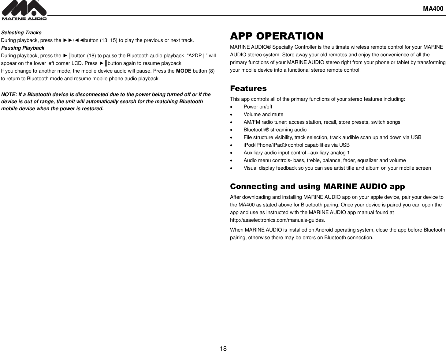  MA400  18 Selecting Tracks During playback, press the ►►/◄◄button (13, 15) to play the previous or next track. Pausing Playback During playback, press the ►║button (18) to pause the Bluetooth audio playback. “A2DP ||” will appear on the lower left corner LCD. Press ►║button again to resume playback.   If you change to another mode, the mobile device audio will pause. Press the MODE button (8) to return to Bluetooth mode and resume mobile phone audio playback.  NOTE: If a Bluetooth device is disconnected due to the power being turned off or if the device is out of range, the unit will automatically search for the matching Bluetooth mobile device when the power is restored. APP OPERATION MARINE AUDIO® Specialty Controller is the ultimate wireless remote control for your MARINE AUDIO stereo system. Store away your old remotes and enjoy the convenience of all the primary functions of your MARINE AUDIO stereo right from your phone or tablet by transforming your mobile device into a functional stereo remote control!    Features This app controls all of the primary functions of your stereo features including:     Power on/off   Volume and mute       AM/FM radio tuner: access station, recall, store presets, switch songs   Bluetooth® streaming audio   File structure visibility, track selection, track audible scan up and down via USB   iPod/iPhone/iPad® control capabilities via USB     Auxiliary audio input control –auxiliary analog 1     Audio menu controls- bass, treble, balance, fader, equalizer and volume   Visual display feedback so you can see artist title and album on your mobile screen    Connecting and using MARINE AUDIO app After downloading and installing MARINE AUDIO app on your apple device, pair your device to the MA400 as stated above for Bluetooth paring. Once your device is paired you can open the app and use as instructed with the MARINE AUDIO app manual found at http://asaelectronics.com/manuals-guides.   When MARINE AUDIO is installed on Android operating system, close the app before Bluetooth pairing, otherwise there may be errors on Bluetooth connection.    