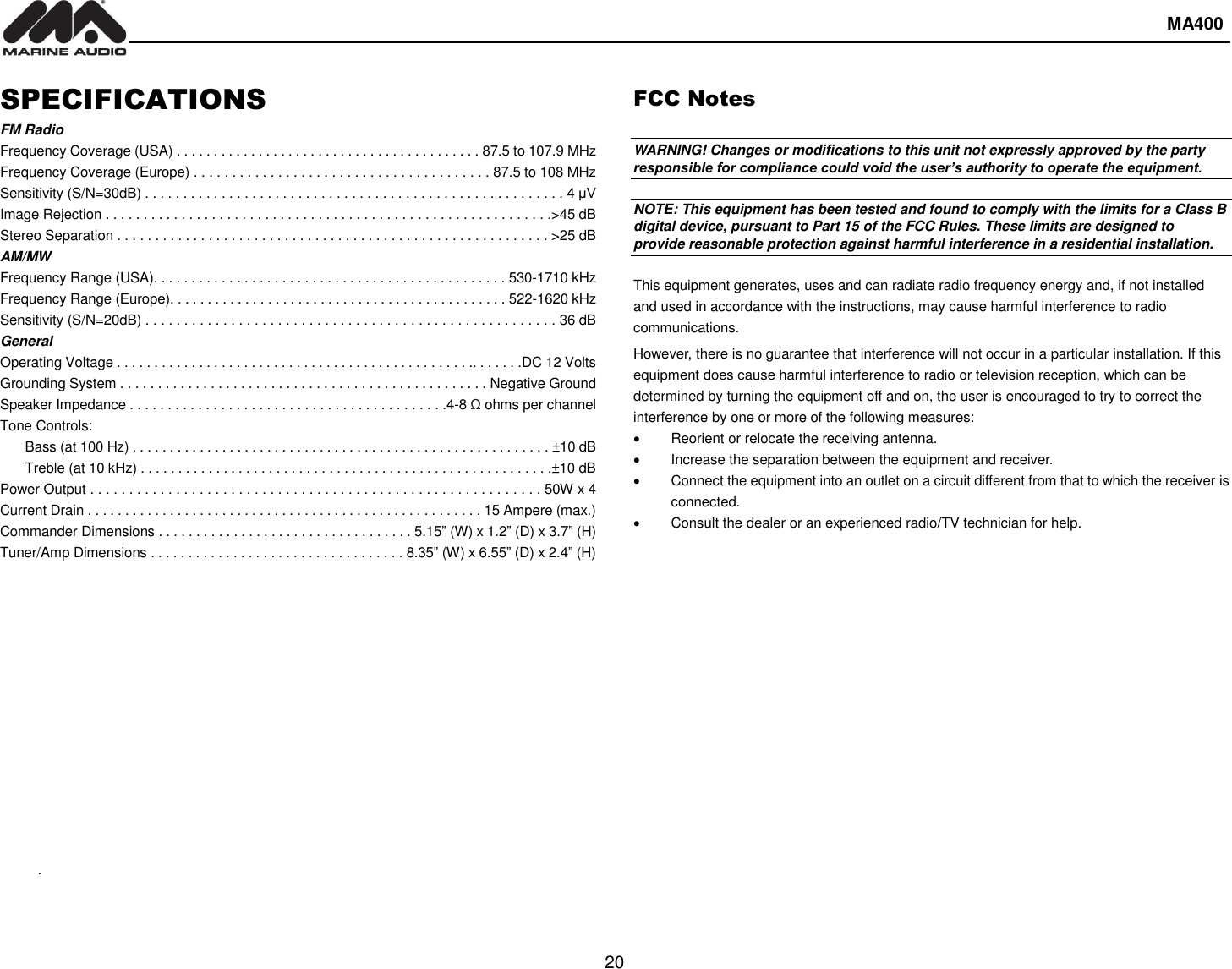  MA400  20 SPECIFICATIONS FM Radio Frequency Coverage (USA) . . . . . . . . . . . . . . . . . . . . . . . . . . . . . . . . . . . . . . . . . 87.5 to 107.9 MHz Frequency Coverage (Europe) . . . . . . . . . . . . . . . . . . . . . . . . . . . . . . . . . . . . . . . 87.5 to 108 MHz Sensitivity (S/N=30dB) . . . . . . . . . . . . . . . . . . . . . . . . . . . . . . . . . . . . . . . . . . . . . . . . . . . . . . . 4 μV Image Rejection . . . . . . . . . . . . . . . . . . . . . . . . . . . . . . . . . . . . . . . . . . . . . . . . . . . . . . . . . . .&gt;45 dB Stereo Separation . . . . . . . . . . . . . . . . . . . . . . . . . . . . . . . . . . . . . . . . . . . . . . . . . . . . . . . . . &gt;25 dB AM/MW Frequency Range (USA). . . . . . . . . . . . . . . . . . . . . . . . . . . . . . . . . . . . . . . . . . . . . . . 530-1710 kHz Frequency Range (Europe). . . . . . . . . . . . . . . . . . . . . . . . . . . . . . . . . . . . . . . . . . . . . 522-1620 kHz Sensitivity (S/N=20dB) . . . . . . . . . . . . . . . . . . . . . . . . . . . . . . . . . . . . . . . . . . . . . . . . . . . . . 36 dB General Operating Voltage . . . . . . . . . . . . . . . . . . . . . . . . . . . . . . . . . . . . . . . . . . . . . . . .. . . . . . .DC 12 Volts Grounding System . . . . . . . . . . . . . . . . . . . . . . . . . . . . . . . . . . . . . . . . . . . . . . . . . Negative Ground Speaker Impedance . . . . . . . . . . . . . . . . . . . . . . . . . . . . . . . . . . . . . . . . . .4-8 Ω ohms per channel Tone Controls: Bass (at 100 Hz) . . . . . . . . . . . . . . . . . . . . . . . . . . . . . . . . . . . . . . . . . . . . . . . . . . . . . . . . ±10 dB Treble (at 10 kHz) . . . . . . . . . . . . . . . . . . . . . . . . . . . . . . . . . . . . . . . . . . . . . . . . . . . . . . .±10 dB Power Output . . . . . . . . . . . . . . . . . . . . . . . . . . . . . . . . . . . . . . . . . . . . . . . . . . . . . . . . . . 50W x 4 Current Drain . . . . . . . . . . . . . . . . . . . . . . . . . . . . . . . . . . . . . . . . . . . . . . . . . . . . . 15 Ampere (max.) Commander Dimensions . . . . . . . . . . . . . . . . . . . . . . . . . . . . . . . . . . 5.15” (W) x 1.2” (D) x 3.7” (H) Tuner/Amp Dimensions . . . . . . . . . . . . . . . . . . . . . . . . . . . . . . . . . . 8.35” (W) x 6.55” (D) x 2.4” (H) FCC Notes  WARNING! Changes or modifications to this unit not expressly approved by the party responsible for compliance could void the user’s authority to operate the equipment.  NOTE: This equipment has been tested and found to comply with the limits for a Class B digital device, pursuant to Part 15 of the FCC Rules. These limits are designed to provide reasonable protection against harmful interference in a residential installation.  This equipment generates, uses and can radiate radio frequency energy and, if not installed and used in accordance with the instructions, may cause harmful interference to radio communications. However, there is no guarantee that interference will not occur in a particular installation. If this equipment does cause harmful interference to radio or television reception, which can be determined by turning the equipment off and on, the user is encouraged to try to correct the interference by one or more of the following measures:   Reorient or relocate the receiving antenna.   Increase the separation between the equipment and receiver.   Connect the equipment into an outlet on a circuit different from that to which the receiver is connected.   Consult the dealer or an experienced radio/TV technician for help.              .