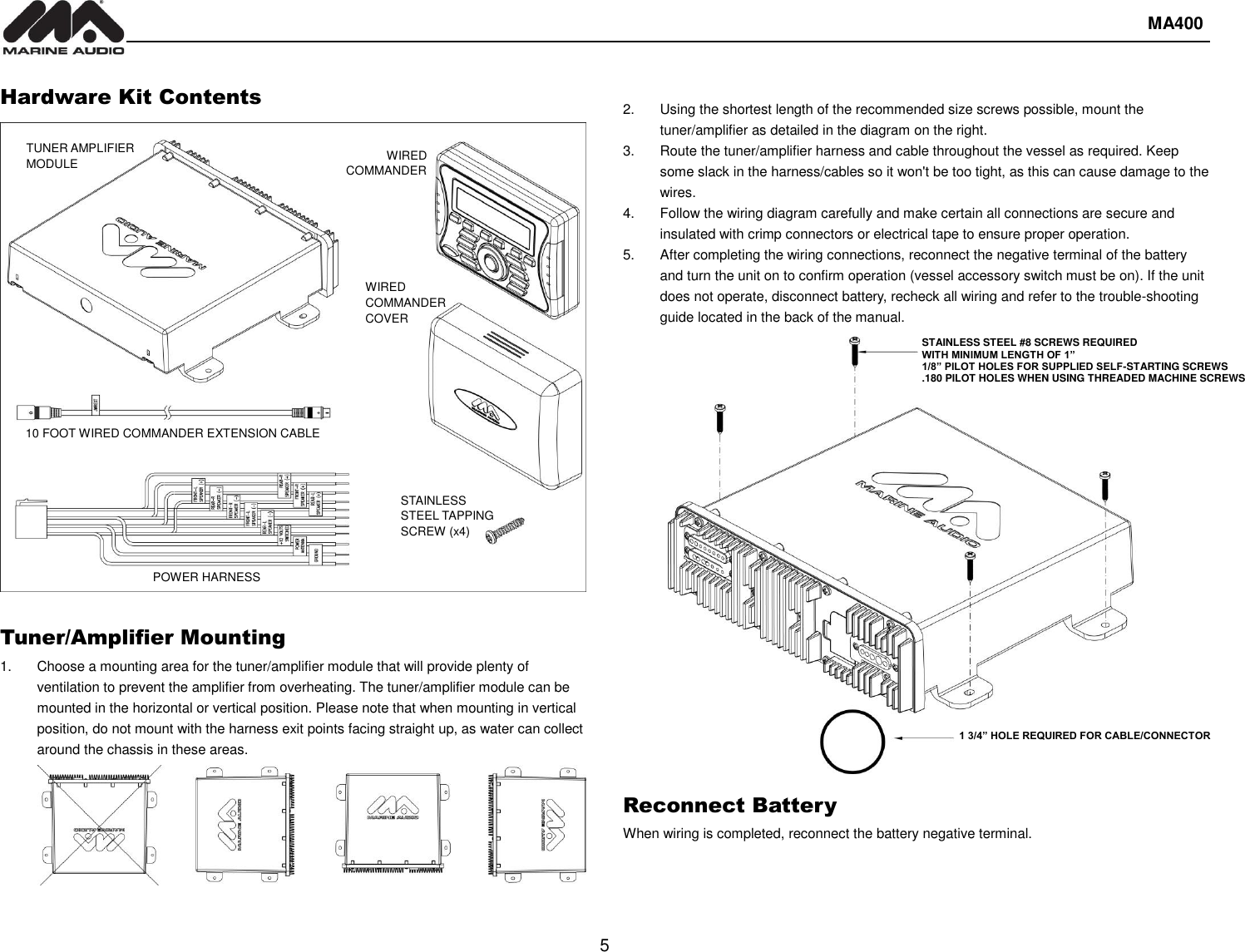  MA400  5   Hardware Kit Contents                      Tuner/Amplifier Mounting 1.  Choose a mounting area for the tuner/amplifier module that will provide plenty of ventilation to prevent the amplifier from overheating. The tuner/amplifier module can be mounted in the horizontal or vertical position. Please note that when mounting in vertical position, do not mount with the harness exit points facing straight up, as water can collect around the chassis in these areas.  2.  Using the shortest length of the recommended size screws possible, mount the tuner/amplifier as detailed in the diagram on the right. 3.  Route the tuner/amplifier harness and cable throughout the vessel as required. Keep some slack in the harness/cables so it won&apos;t be too tight, as this can cause damage to the wires. 4.  Follow the wiring diagram carefully and make certain all connections are secure and insulated with crimp connectors or electrical tape to ensure proper operation. 5.  After completing the wiring connections, reconnect the negative terminal of the battery and turn the unit on to confirm operation (vessel accessory switch must be on). If the unit does not operate, disconnect battery, recheck all wiring and refer to the trouble-shooting guide located in the back of the manual.                         Reconnect Battery When wiring is completed, reconnect the battery negative terminal.   1 3/4” HOLE REQUIRED FOR CABLE/CONNECTOR STAINLESS STEEL #8 SCREWS REQUIRED WITH MINIMUM LENGTH OF 1” 1/8” PILOT HOLES FOR SUPPLIED SELF-STARTING SCREWS .180 PILOT HOLES WHEN USING THREADED MACHINE SCREWS  TUNER AMPLIFIER MODULE WIRED COMMANDER WIRED COMMANDER COVER POWER HARNESS 10 FOOT WIRED COMMANDER EXTENSION CABLE STAINLESS STEEL TAPPING SCREW (x4) 