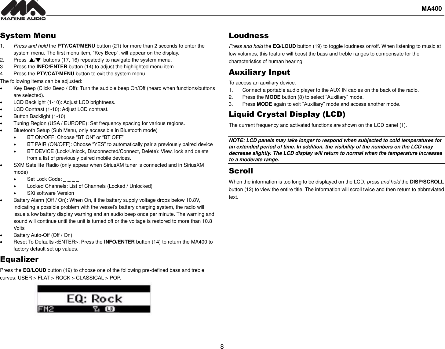  MA400  8   System Menu 1. Press and hold the PTY/CAT/MENU button (21) for more than 2 seconds to enter the system menu. The first menu item, “Key Beep”, will appear on the display. 2.  Press  ▲/▼  buttons (17, 16) repeatedly to navigate the system menu. 3.  Press the INFO/ENTER button (14) to adjust the highlighted menu item. 4.  Press the PTY/CAT/MENU button to exit the system menu. The following items can be adjusted:   Key Beep (Click/ Beep / Off): Turn the audible beep On/Off (heard when functions/buttons are selected).   LCD Backlight (1-10): Adjust LCD brightness.   LCD Contrast (1-10): Adjust LCD contrast.   Button Backlight (1-10)   Tuning Region (USA / EUROPE): Set frequency spacing for various regions.   Bluetooth Setup (Sub Menu, only accessible in Bluetooth mode)  BT ON/OFF: Choose “BT ON” or “BT OFF”   BT PAIR (ON/OFF): Choose “YES” to automatically pair a previously paired device   BT DEVICE (Lock/Unlock, Disconnected/Connect, Delete): View, lock and delete from a list of previously paired mobile devices.   SXM Satellite Radio (only appear when SiriusXM tuner is connected and in SiriusXM mode)   Set Lock Code: _ _ _ _   Locked Channels: List of Channels (Locked / Unlocked)   SXi software Version   Battery Alarm (Off / On): When On, if the battery supply voltage drops below 10.8V, indicating a possible problem with the vessel’s battery charging system, the radio will issue a low battery display warning and an audio beep once per minute. The warning and sound will continue until the unit is turned off or the voltage is restored to more than 10.8 Volts   Battery Auto-Off (Off / On)   Reset To Defaults &lt;ENTER&gt;: Press the INFO/ENTER button (14) to return the MA400 to factory default set up values. Equalizer Press the EQ/LOUD button (19) to choose one of the following pre-defined bass and treble curves: USER &gt; FLAT &gt; ROCK &gt; CLASSICAL &gt; POP.     Loudness Press and hold the EQ/LOUD button (19) to toggle loudness on/off. When listening to music at low volumes, this feature will boost the bass and treble ranges to compensate for the characteristics of human hearing. Auxiliary Input To access an auxiliary device: 1.  Connect a portable audio player to the AUX IN cables on the back of the radio. 2.  Press the MODE button (8) to select “Auxiliary” mode.   3.  Press MODE again to exit “Auxiliary” mode and access another mode. Liquid Crystal Display (LCD) The current frequency and activated functions are shown on the LCD panel (1).  NOTE: LCD panels may take longer to respond when subjected to cold temperatures for an extended period of time. In addition, the visibility of the numbers on the LCD may decrease slightly. The LCD display will return to normal when the temperature increases to a moderate range. Scroll When the information is too long to be displayed on the LCD, press and hold the DISP/SCROLL button (12) to view the entire title. The information will scroll twice and then return to abbreviated text.   