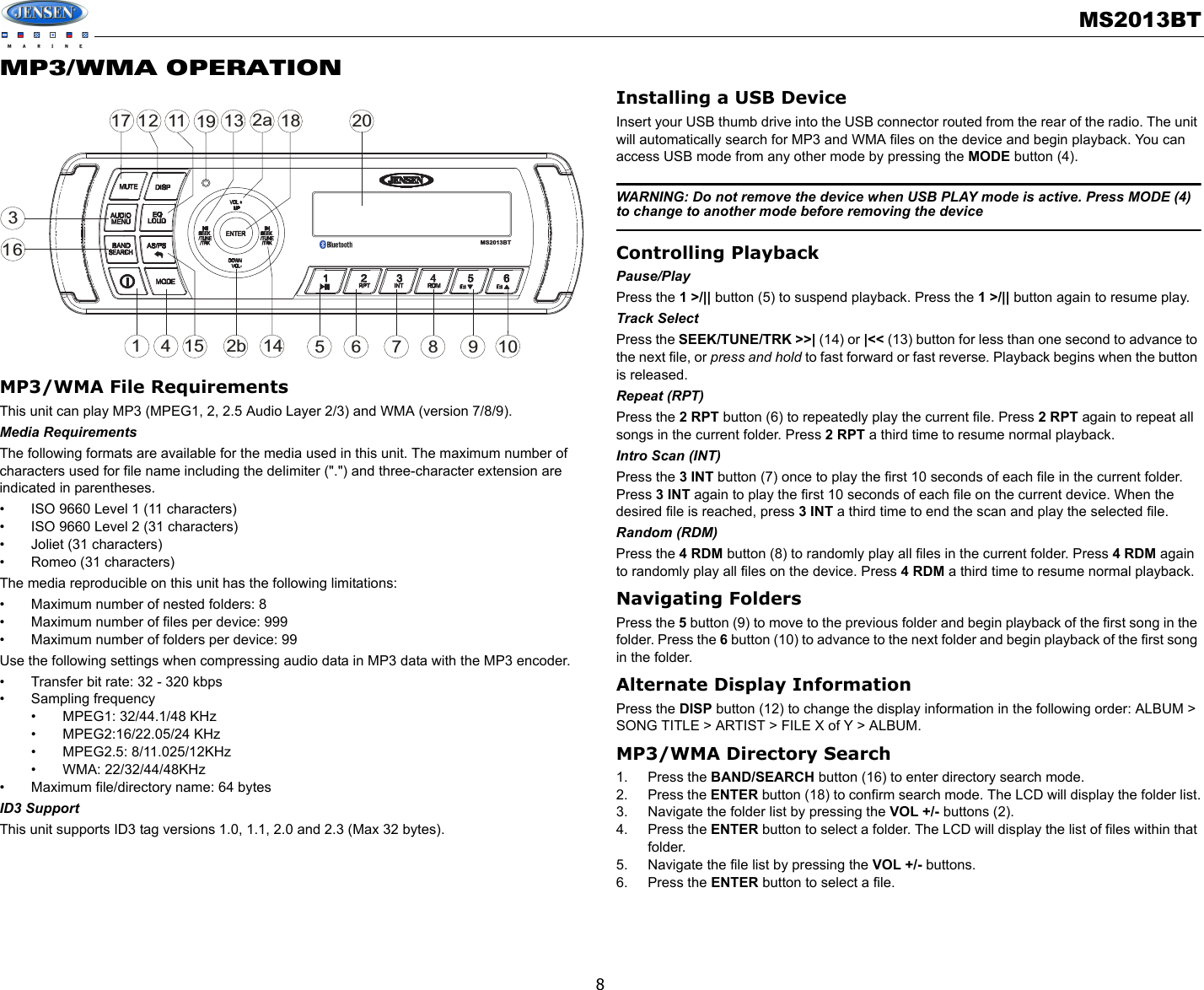 MS2013BT8MP3/WMA OPERATIONMP3/WMA File RequirementsThis unit can play MP3 (MPEG1, 2, 2.5 Audio Layer 2/3) and WMA (version 7/8/9). Media RequirementsThe following formats are available for the media used in this unit. The maximum number of characters used for file name including the delimiter (&quot;.&quot;) and three-character extension are indicated in parentheses.• ISO 9660 Level 1 (11 characters)• ISO 9660 Level 2 (31 characters)• Joliet (31 characters)• Romeo (31 characters)The media reproducible on this unit has the following limitations:• Maximum number of nested folders: 8• Maximum number of files per device: 999 • Maximum number of folders per device: 99Use the following settings when compressing audio data in MP3 data with the MP3 encoder.• Transfer bit rate: 32 - 320 kbps• Sampling frequency• MPEG1: 32/44.1/48 KHz• MPEG2:16/22.05/24 KHz• MPEG2.5: 8/11.025/12KHz• WMA: 22/32/44/48KHz• Maximum file/directory name: 64 bytesID3 SupportThis unit supports ID3 tag versions 1.0, 1.1, 2.0 and 2.3 (Max 32 bytes).Installing a USB DeviceInsert your USB thumb drive into the USB connector routed from the rear of the radio. The unit will automatically search for MP3 and WMA files on the device and begin playback. You can access USB mode from any other mode by pressing the MODE button (4). WARNING: Do not remove the device when USB PLAY mode is active. Press MODE (4) to change to another mode before removing the deviceControlling PlaybackPause/PlayPress the 1 &gt;/|| button (5) to suspend playback. Press the 1 &gt;/|| button again to resume play.Track SelectPress the SEEK/TUNE/TRK &gt;&gt;| (14) or |&lt;&lt; (13) button for less than one second to advance to the next file, or press and hold to fast forward or fast reverse. Playback begins when the button is released.Repeat (RPT)Press the 2 RPT button (6) to repeatedly play the current file. Press 2 RPT again to repeat all songs in the current folder. Press 2 RPT a third time to resume normal playback. Intro Scan (INT)Press the 3 INT button (7) once to play the first 10 seconds of each file in the current folder. Press 3 INT again to play the first 10 seconds of each file on the current device. When the desired file is reached, press 3 INT a third time to end the scan and play the selected file. Random (RDM)Press the 4 RDM button (8) to randomly play all files in the current folder. Press 4 RDM again to randomly play all files on the device. Press 4 RDM a third time to resume normal playback.Navigating FoldersPress the 5 button (9) to move to the previous folder and begin playback of the first song in the folder. Press the 6 button (10) to advance to the next folder and begin playback of the first song in the folder.Alternate Display InformationPress the DISP button (12) to change the display information in the following order: ALBUM &gt; SONG TITLE &gt; ARTIST &gt; FILE X of Y &gt; ALBUM.MP3/WMA Directory Search1. Press the BAND/SEARCH button (16) to enter directory search mode. 2. Press the ENTER button (18) to confirm search mode. The LCD will display the folder list.3. Navigate the folder list by pressing the VOL +/- buttons (2).4. Press the ENTER button to select a folder. The LCD will display the list of files within that folder.5. Navigate the file list by pressing the VOL +/- buttons.6. Press the ENTER button to select a file. 32a47116128515 9161017113 18142bMS2013BT19 20