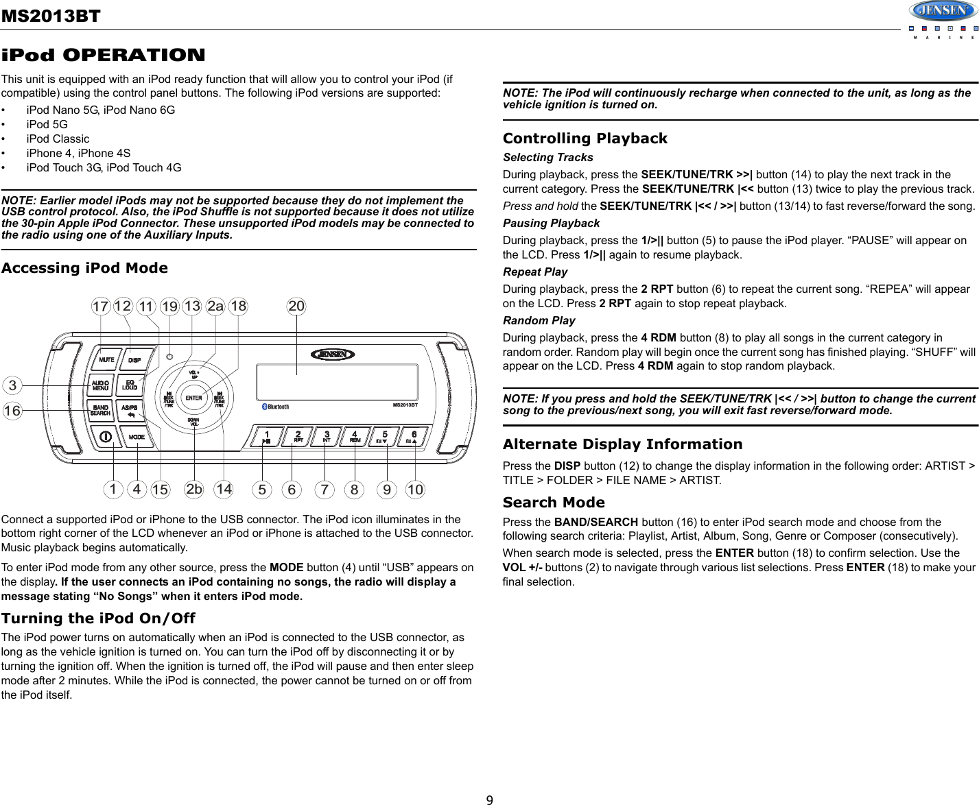 MS2013BT9iPod OPERATIONThis unit is equipped with an iPod ready function that will allow you to control your iPod (if compatible) using the control panel buttons. The following iPod versions are supported:• iPod Nano 5G, iPod Nano 6G• iPod 5G• iPod Classic• iPhone 4, iPhone 4S• iPod Touch 3G, iPod Touch 4GNOTE: Earlier model iPods may not be supported because they do not implement the USB control protocol. Also, the iPod Shuffle is not supported because it does not utilize the 30-pin Apple iPod Connector. These unsupported iPod models may be connected to the radio using one of the Auxiliary Inputs.Accessing iPod ModeConnect a supported iPod or iPhone to the USB connector. The iPod icon illuminates in the bottom right corner of the LCD whenever an iPod or iPhone is attached to the USB connector. Music playback begins automatically.To enter iPod mode from any other source, press the MODE button (4) until “USB” appears on the display. If the user connects an iPod containing no songs, the radio will display a message stating “No Songs” when it enters iPod mode.Turning the iPod On/OffThe iPod power turns on automatically when an iPod is connected to the USB connector, as long as the vehicle ignition is turned on. You can turn the iPod off by disconnecting it or by turning the ignition off. When the ignition is turned off, the iPod will pause and then enter sleep mode after 2 minutes. While the iPod is connected, the power cannot be turned on or off from the iPod itself.NOTE: The iPod will continuously recharge when connected to the unit, as long as the vehicle ignition is turned on.Controlling PlaybackSelecting TracksDuring playback, press the SEEK/TUNE/TRK &gt;&gt;| button (14) to play the next track in the current category. Press the SEEK/TUNE/TRK |&lt;&lt; button (13) twice to play the previous track.Press and hold the SEEK/TUNE/TRK |&lt;&lt; / &gt;&gt;| button (13/14) to fast reverse/forward the song. Pausing PlaybackDuring playback, press the 1/&gt;|| button (5) to pause the iPod player. “PAUSE” will appear on the LCD. Press 1/&gt;|| again to resume playback.Repeat PlayDuring playback, press the 2 RPT button (6) to repeat the current song. “REPEA” will appear on the LCD. Press 2 RPT again to stop repeat playback.Random PlayDuring playback, press the 4 RDM button (8) to play all songs in the current category in random order. Random play will begin once the current song has finished playing. “SHUFF” will appear on the LCD. Press 4 RDM again to stop random playback.NOTE: If you press and hold the SEEK/TUNE/TRK |&lt;&lt; / &gt;&gt;| button to change the current song to the previous/next song, you will exit fast reverse/forward mode. Alternate Display InformationPress the DISP button (12) to change the display information in the following order: ARTIST &gt; TITLE &gt; FOLDER &gt; FILE NAME &gt; ARTIST.Search ModePress the BAND/SEARCH button (16) to enter iPod search mode and choose from the following search criteria: Playlist, Artist, Album, Song, Genre or Composer (consecutively).When search mode is selected, press the ENTER button (18) to confirm selection. Use the VOL +/- buttons (2) to navigate through various list selections. Press ENTER (18) to make your final selection.32a47116128515 9161017113 18142bMS2013BT19 20