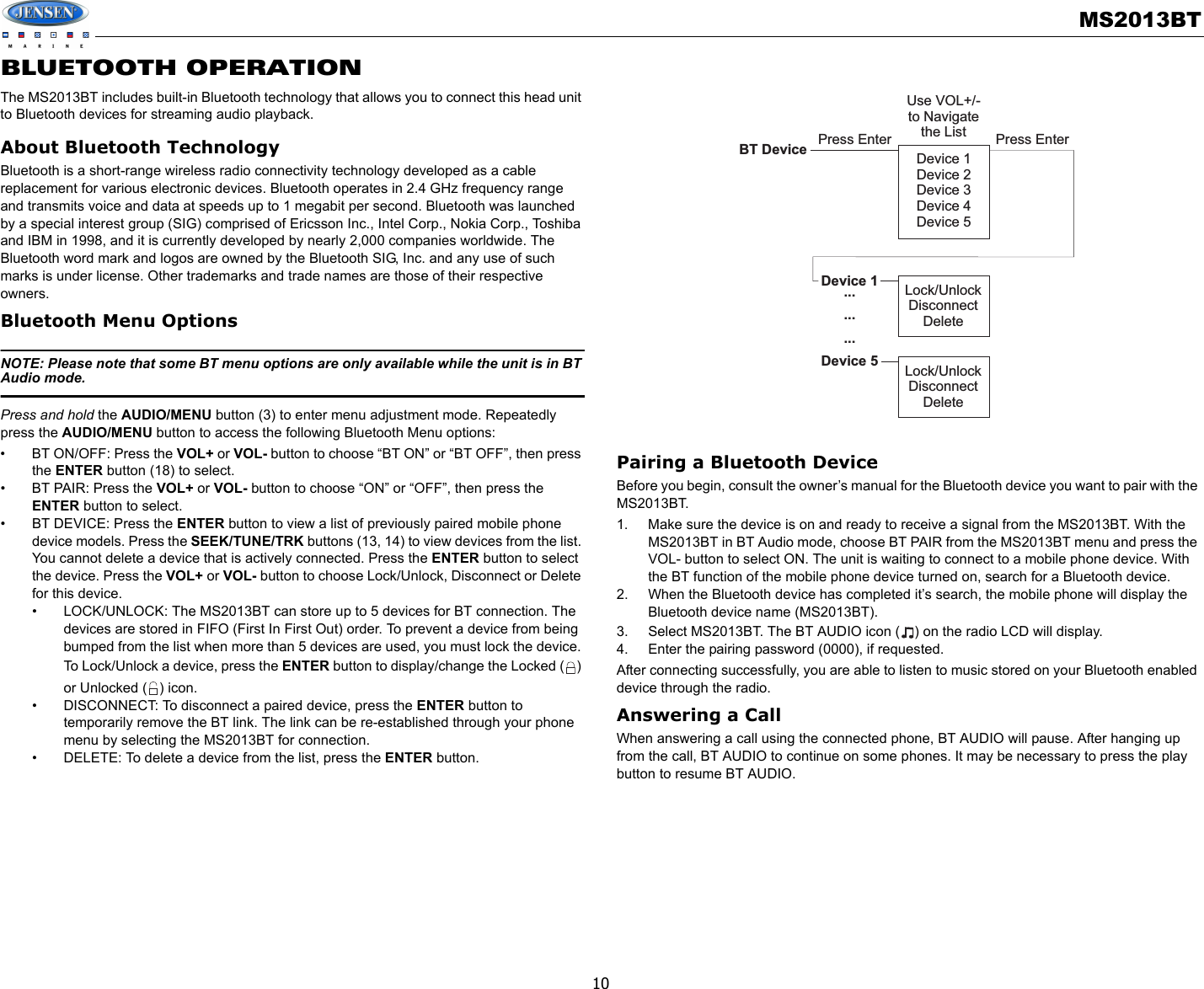 MS2013BT10BLUETOOTH OPERATIONThe MS2013BT includes built-in Bluetooth technology that allows you to connect this head unit to Bluetooth devices for streaming audio playback.About Bluetooth TechnologyBluetooth is a short-range wireless radio connectivity technology developed as a cable replacement for various electronic devices. Bluetooth operates in 2.4 GHz frequency range and transmits voice and data at speeds up to 1 megabit per second. Bluetooth was launched by a special interest group (SIG) comprised of Ericsson Inc., Intel Corp., Nokia Corp., Toshiba and IBM in 1998, and it is currently developed by nearly 2,000 companies worldwide. The Bluetooth word mark and logos are owned by the Bluetooth SIG, Inc. and any use of such marks is under license. Other trademarks and trade names are those of their respective owners.Bluetooth Menu OptionsNOTE: Please note that some BT menu options are only available while the unit is in BT Audio mode.Press and hold the AUDIO/MENU button (3) to enter menu adjustment mode. Repeatedly press the AUDIO/MENU button to access the following Bluetooth Menu options: • BT ON/OFF: Press the VOL+ or VOL- button to choose “BT ON” or “BT OFF”, then press the ENTER button (18) to select. • BT PAIR: Press the VOL+ or VOL- button to choose “ON” or “OFF”, then press the ENTER button to select.• BT DEVICE: Press the ENTER button to view a list of previously paired mobile phone device models. Press the SEEK/TUNE/TRK buttons (13, 14) to view devices from the list. You cannot delete a device that is actively connected. Press the ENTER button to select the device. Press the VOL+ or VOL- button to choose Lock/Unlock, Disconnect or Delete for this device.• LOCK/UNLOCK: The MS2013BT can store up to 5 devices for BT connection. The devices are stored in FIFO (First In First Out) order. To prevent a device from being bumped from the list when more than 5 devices are used, you must lock the device. To Lock/Unlock a device, press the ENTER button to display/change the Locked ( ) or Unlocked ( ) icon.• DISCONNECT: To disconnect a paired device, press the ENTER button to temporarily remove the BT link. The link can be re-established through your phone menu by selecting the MS2013BT for connection.• DELETE: To delete a device from the list, press the ENTER button.Pairing a Bluetooth DeviceBefore you begin, consult the owner’s manual for the Bluetooth device you want to pair with the MS2013BT. 1. Make sure the device is on and ready to receive a signal from the MS2013BT. With the MS2013BT in BT Audio mode, choose BT PAIR from the MS2013BT menu and press the VOL- button to select ON. The unit is waiting to connect to a mobile phone device. With the BT function of the mobile phone device turned on, search for a Bluetooth device. 2. When the Bluetooth device has completed it’s search, the mobile phone will display the Bluetooth device name (MS2013BT). 3. Select MS2013BT. The BT AUDIO icon ( ) on the radio LCD will display.4. Enter the pairing password (0000), if requested. After connecting successfully, you are able to listen to music stored on your Bluetooth enabled device through the radio.Answering a CallWhen answering a call using the connected phone, BT AUDIO will pause. After hanging up from the call, BT AUDIO to continue on some phones. It may be necessary to press the play button to resume BT AUDIO.Device 1Device 2Device 3Device 4Device 5Lock/UnlockDisconnectDeleteLock/UnlockDisconnectDeleteBT DeviceDevice 1.........Device 5Press Enter Press EnterUse VOL+/-to Navigatethe List