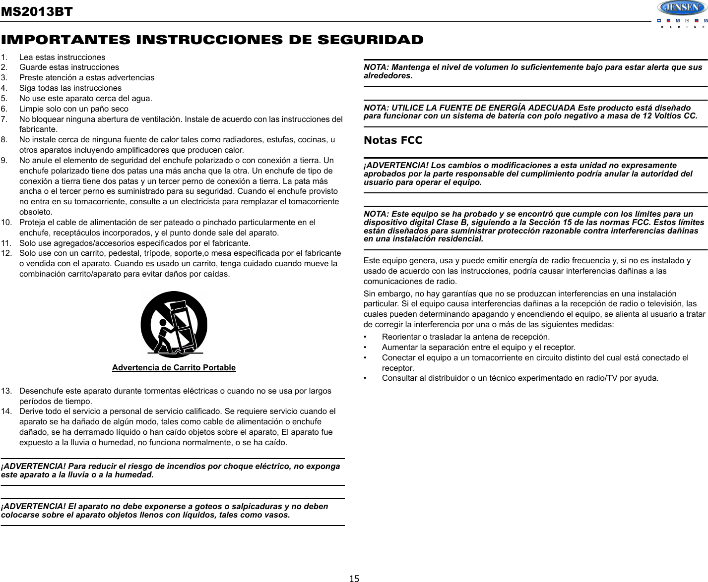 MS2013BT15IMPORTANTES INSTRUCCIONES DE SEGURIDAD1. Lea estas instrucciones2. Guarde estas instrucciones3. Preste atención a estas advertencias4. Siga todas las instrucciones5. No use este aparato cerca del agua.6. Limpie solo con un paño seco7. No bloquear ninguna abertura de ventilación. Instale de acuerdo con las instrucciones del fabricante.8. No instale cerca de ninguna fuente de calor tales como radiadores, estufas, cocinas, u otros aparatos incluyendo amplificadores que producen calor.9. No anule el elemento de seguridad del enchufe polarizado o con conexión a tierra. Un enchufe polarizado tiene dos patas una más ancha que la otra. Un enchufe de tipo de conexión a tierra tiene dos patas y un tercer perno de conexión a tierra. La pata más ancha o el tercer perno es suministrado para su seguridad. Cuando el enchufe provisto no entra en su tomacorriente, consulte a un electricista para remplazar el tomacorriente obsoleto.10. Proteja el cable de alimentación de ser pateado o pinchado particularmente en el enchufe, receptáculos incorporados, y el punto donde sale del aparato.11. Solo use agregados/accesorios especificados por el fabricante.12. Solo use con un carrito, pedestal, trípode, soporte,o mesa especificada por el fabricante o vendida con el aparato. Cuando es usado un carrito, tenga cuidado cuando mueve la combinación carrito/aparato para evitar daños por caídas.13. Desenchufe este aparato durante tormentas eléctricas o cuando no se usa por largos períodos de tiempo.14. Derive todo el servicio a personal de servicio calificado. Se requiere servicio cuando el aparato se ha dañado de algún modo, tales como cable de alimentación o enchufe dañado, se ha derramado líquido o han caído objetos sobre el aparato, El aparato fue expuesto a la lluvia o humedad, no funciona normalmente, o se ha caído.¡ADVERTENCIA! Para reducir el riesgo de incendios por choque eléctrico, no exponga este aparato a la lluvia o a la humedad.¡ADVERTENCIA! El aparato no debe exponerse a goteos o salpicaduras y no deben colocarse sobre el aparato objetos llenos con líquidos, tales como vasos.NOTA: Mantenga el nivel de volumen lo suficientemente bajo para estar alerta que sus alrededores.NOTA: UTILICE LA FUENTE DE ENERGÍA ADECUADA Este producto está diseñado para funcionar con un sistema de batería con polo negativo a masa de 12 Voltios CC.Notas FCC ¡ADVERTENCIA! Los cambios o modificaciones a esta unidad no expresamente aprobados por la parte responsable del cumplimiento podría anular la autoridad del usuario para operar el equipo.NOTA: Este equipo se ha probado y se encontró que cumple con los límites para un dispositivo digital Clase B, siguiendo a la Sección 15 de las normas FCC. Estos límites están diseñados para suministrar protección razonable contra interferencias dañinas en una instalación residencial.Este equipo genera, usa y puede emitir energía de radio frecuencia y, si no es instalado y usado de acuerdo con las instrucciones, podría causar interferencias dañinas a las comunicaciones de radio.Sin embargo, no hay garantías que no se produzcan interferencias en una instalación particular. Si el equipo causa interferencias dañinas a la recepción de radio o televisión, las cuales pueden determinando apagando y encendiendo el equipo, se alienta al usuario a tratar de corregir la interferencia por una o más de las siguientes medidas: • Reorientar o trasladar la antena de recepción. • Aumentar la separación entre el equipo y el receptor. • Conectar el equipo a un tomacorriente en circuito distinto del cual está conectado el receptor. • Consultar al distribuidor o un técnico experimentado en radio/TV por ayuda.Advertencia de Carrito Portable