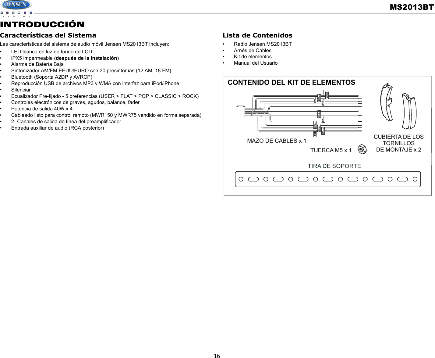 MS2013BT16INTRODUCCIÓNCaracterísticas del SistemaLas características del sistema de audio móvil Jensen MS2013BT incluyen:• LED blanco de luz de fondo de LCD• iPX5 impermeable (después de la instalación)• Alarma de Batería Baja• Sintonizador AM/FM EEUU/EURO con 30 presintonías (12 AM, 18 FM)• Bluetooth (Soporta A2DP y AVRCP)• Reproducción USB de archivos MP3 y WMA con interfaz para iPod/iPhone• Silenciar• Ecualizador Pre-fijado - 5 preferencias (USER &gt; FLAT &gt; POP &gt; CLASSIC &gt; ROCK)• Controles electrónicos de graves, agudos, balance, fader• Potencia de salida 40W x 4 • Cableado listo para control remoto (MWR150 y MWR75 vendido en forma separada)• 2- Canales de salida de línea del preamplificador• Entrada auxiliar de audio (RCA posterior)Lista de Contenidos• Radio Jensen MS2013BT• Arnés de Cables• Kit de elementos• Manual del UsuarioTIRA DE SOPORTECUBIERTA DE LOSTORNILLOSDE MONTAJE x 2TUERCA M5 x 1MAZO DE CABLES x 1（+12V DC 100MA)AMP REMOTECONTENIDO DEL KIT DE ELEMENTOS