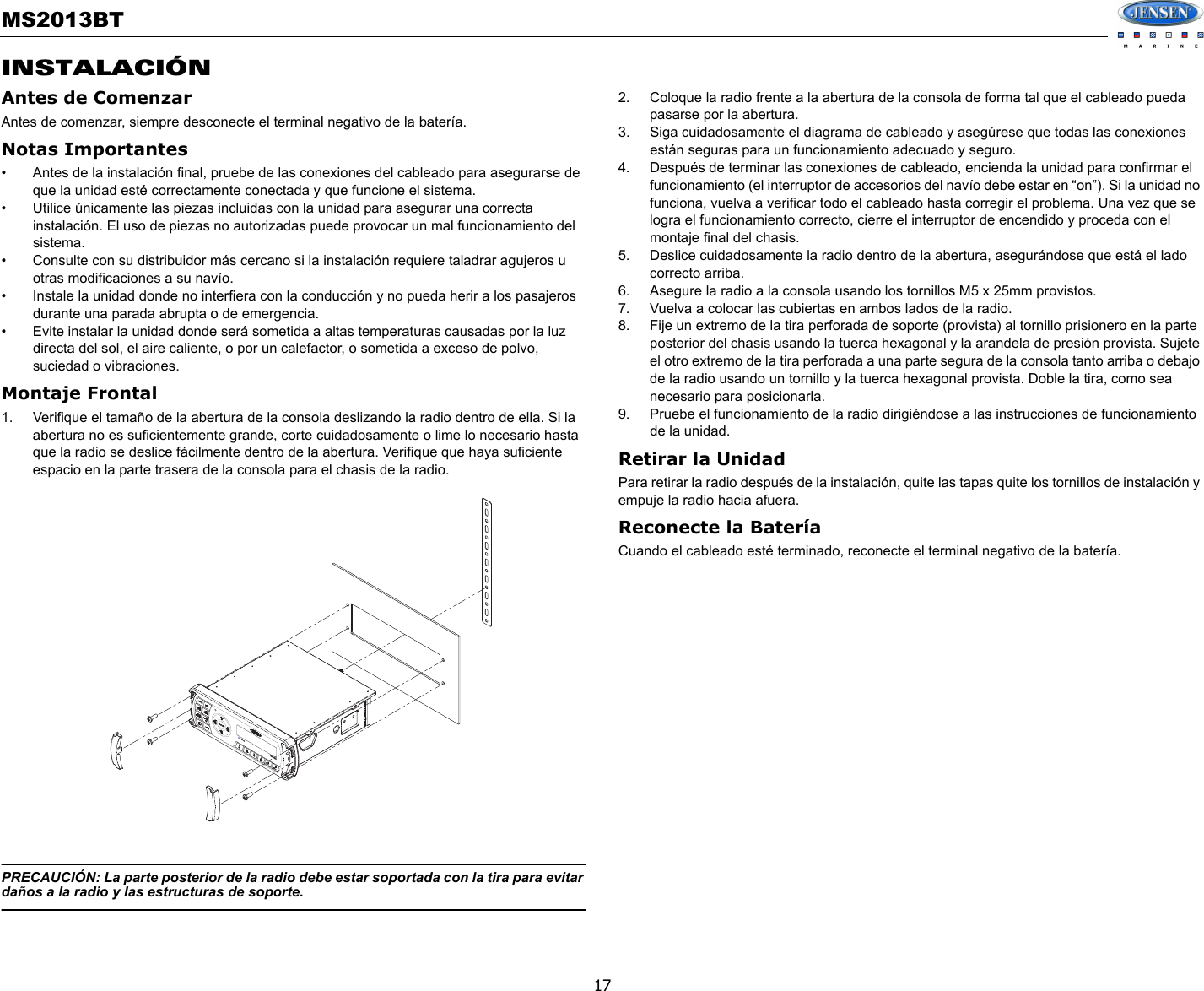 MS2013BT17INSTALACIÓNAntes de ComenzarAntes de comenzar, siempre desconecte el terminal negativo de la batería.Notas Importantes• Antes de la instalación final, pruebe de las conexiones del cableado para asegurarse de que la unidad esté correctamente conectada y que funcione el sistema.• Utilice únicamente las piezas incluidas con la unidad para asegurar una correcta instalación. El uso de piezas no autorizadas puede provocar un mal funcionamiento del sistema.• Consulte con su distribuidor más cercano si la instalación requiere taladrar agujeros u otras modificaciones a su navío.• Instale la unidad donde no interfiera con la conducción y no pueda herir a los pasajeros durante una parada abrupta o de emergencia.• Evite instalar la unidad donde será sometida a altas temperaturas causadas por la luz directa del sol, el aire caliente, o por un calefactor, o sometida a exceso de polvo, suciedad o vibraciones.Montaje Frontal1. Verifique el tamaño de la abertura de la consola deslizando la radio dentro de ella. Si la abertura no es suficientemente grande, corte cuidadosamente o lime lo necesario hasta que la radio se deslice fácilmente dentro de la abertura. Verifique que haya suficiente espacio en la parte trasera de la consola para el chasis de la radio.PRECAUCIÓN: La parte posterior de la radio debe estar soportada con la tira para evitar daños a la radio y las estructuras de soporte.2. Coloque la radio frente a la abertura de la consola de forma tal que el cableado pueda pasarse por la abertura.3. Siga cuidadosamente el diagrama de cableado y asegúrese que todas las conexiones están seguras para un funcionamiento adecuado y seguro. 4. Después de terminar las conexiones de cableado, encienda la unidad para confirmar el funcionamiento (el interruptor de accesorios del navío debe estar en “on”). Si la unidad no funciona, vuelva a verificar todo el cableado hasta corregir el problema. Una vez que se logra el funcionamiento correcto, cierre el interruptor de encendido y proceda con el montaje final del chasis.5. Deslice cuidadosamente la radio dentro de la abertura, asegurándose que está el lado correcto arriba.6. Asegure la radio a la consola usando los tornillos M5 x 25mm provistos.7. Vuelva a colocar las cubiertas en ambos lados de la radio.8. Fije un extremo de la tira perforada de soporte (provista) al tornillo prisionero en la parte posterior del chasis usando la tuerca hexagonal y la arandela de presión provista. Sujete el otro extremo de la tira perforada a una parte segura de la consola tanto arriba o debajo de la radio usando un tornillo y la tuerca hexagonal provista. Doble la tira, como sea necesario para posicionarla. 9. Pruebe el funcionamiento de la radio dirigiéndose a las instrucciones de funcionamiento de la unidad.Retirar la UnidadPara retirar la radio después de la instalación, quite las tapas quite los tornillos de instalación y empuje la radio hacia afuera.Reconecte la BateríaCuando el cableado esté terminado, reconecte el terminal negativo de la batería.MS2013BTMS2013BT