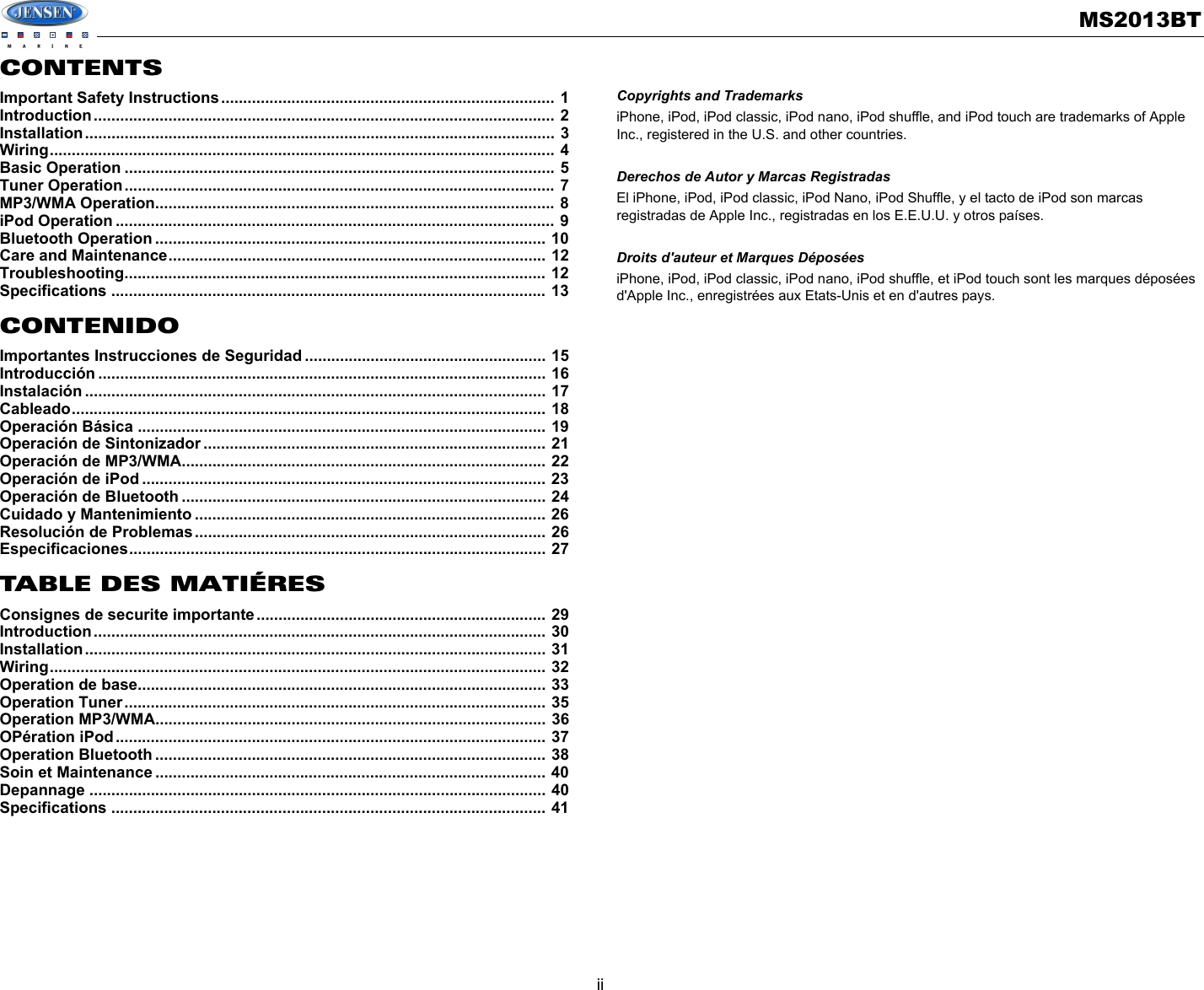 MS2013BTiiCONTENTSImportant Safety Instructions............................................................................ 1Introduction......................................................................................................... 2Installation........................................................................................................... 3Wiring................................................................................................................... 4Basic Operation .................................................................................................. 5Tuner Operation.................................................................................................. 7MP3/WMA Operation........................................................................................... 8iPod Operation .................................................................................................... 9Bluetooth Operation ......................................................................................... 10Care and Maintenance...................................................................................... 12Troubleshooting................................................................................................ 12Specifications ................................................................................................... 13CONTENIDOImportantes Instrucciones de Seguridad ....................................................... 15Introducción ...................................................................................................... 16Instalación ......................................................................................................... 17Cableado............................................................................................................ 18Operación Básica ............................................................................................. 19Operación de Sintonizador .............................................................................. 21Operación de MP3/WMA................................................................................... 22Operación de iPod ............................................................................................ 23Operación de Bluetooth ................................................................................... 24Cuidado y Mantenimiento ................................................................................ 26Resolución de Problemas................................................................................ 26Especificaciones............................................................................................... 27TABLE DES MATIÉRESConsignes de securite importante.................................................................. 29Introduction....................................................................................................... 30Installation......................................................................................................... 31Wiring................................................................................................................. 32Operation de base............................................................................................. 33Operation Tuner................................................................................................ 35Operation MP3/WMA......................................................................................... 36OPération iPod.................................................................................................. 37Operation Bluetooth ......................................................................................... 38Soin et Maintenance ......................................................................................... 40Depannage ........................................................................................................ 40Specifications ................................................................................................... 41Copyrights and TrademarksiPhone, iPod, iPod classic, iPod nano, iPod shuffle, and iPod touch are trademarks of Apple Inc., registered in the U.S. and other countries.Derechos de Autor y Marcas RegistradasEl iPhone, iPod, iPod classic, iPod Nano, iPod Shuffle, y el tacto de iPod son marcas registradas de Apple Inc., registradas en los E.E.U.U. y otros países.Droits d&apos;auteur et Marques DéposéesiPhone, iPod, iPod classic, iPod nano, iPod shuffle, et iPod touch sont les marques déposées d&apos;Apple Inc., enregistrées aux Etats-Unis et en d&apos;autres pays.