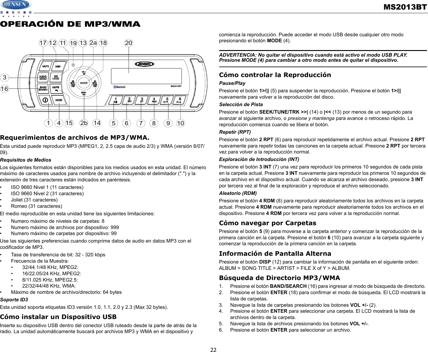 MS2013BT22OPERACIÓN DE MP3/WMARequerimientos de archivos de MP3/WMA.Esta unidad puede reproducir MP3 (MPEG1, 2, 2.5 capa de audio 2/3) y WMA (versión 8/07/09). Requisitos de MediosLos siguientes formatos están disponibles para los medios usados en esta unidad. El número máximo de caracteres usados para nombre de archivo incluyendo el delimitador (&quot;.&quot;) y la extensión de tres caracteres están indicados en paréntesis.• ISO 9660 Nivel 1 (11 caracteres)• ISO 9660 Nivel 2 (31 caracteres)• Joliet (31 caracteres)• Romeo (31 caracteres)El medio reproducible en esta unidad tiene las siguientes limitaciones:• Numero máximo de niveles de carpetas: 8• Numero máximo de archivos por dispositivo: 999 • Numero máximo de carpetas por dispositivo: 99Use las siguientes preferencias cuando comprime datos de audio en datos MP3 con el codificador de MP3.• Tasa de transferencia de bit: 32 - 320 kbps• Frecuencia de la Muestra:• 32/44.1/48 KHz, MPEG2:• 16/22.05/24 KHz, MPEG2:• 8/11.025 KHz, MPEG2.5:• 22/32/44/48 KHz, WMA:• Máximo de nombre de archivo/directorio: 64 bytesSoporte ID3Esta unidad soporta etiquetas ID3 versión 1.0, 1.1, 2.0 y 2.3 (Max 32 bytes).Cómo instalar un Dispositivo USBInserte su dispositivo USB dentro del conector USB ruteado desde la parte de atrás de la radio. La unidad automáticamente buscará por archivos MP3 y WMA en el dispositivo y comienza la reproducción. Puede acceder el modo USB desde cualquier otro modo presionando el botón MODE (4). ADVERTENCIA: No quitar el dispositivo cuando está activo el modo USB PLAY. Presione MODE (4) para cambiar a otro modo antes de quitar el dispositivo.Cómo controlar la ReproducciónPause/PlayPresione el botón 1&gt;/|| (5) para suspender la reproducción. Presione el botón 1&gt;/|| nuevamente para volver a la reproducción del disco.Selección de PistaPresione el botón SEEK/TUNE/TRK &gt;&gt;| (14) o |&lt;&lt; (13) por menos de un segundo para avanzar al siguiente archivo, o presione y mantenga para avance o retroceso rápido. La reproducción comienza cuando se libera el botón.Repetir (RPT)Presione el botón 2 RPT (6) para reproducir repetidamente el archivo actual. Presione 2 RPT nuevamente para repetir todas las canciones en la carpeta actual. Presione 2 RPT por tercera vez para volver a la reproducción normal. Exploración de Introducción (INT)Presione el botón 3 INT (7) una vez para reproducir los primeros 10 segundos de cada pista en la carpeta actual. Presione 3 INT nuevamente para reproducir los primeros 10 segundos de cada archivo en el dispositivo actual. Cuando se alcanza el archivo deseado, presione 3 INT por tercera vez al final de la exploración y reproduce el archivo seleccionado. Aleatorio (RDM)Presione el botón 4 RDM (8) para reproducir aleatoriamente todos los archivos en la carpeta actual. Presione 4 RDM nuevamente para reproducir aleatoriamente todos los archivos en el dispositivo. Presione 4 RDM por tercera vez para volver a la reproducción normal.Cómo navegar por CarpetasPresione el botón 5 (9) para moverse a la carpeta anterior y comenzar la reproducción de la primera canción en la carpeta. Presione el botón 6 (10) para avanzar a la carpeta siguiente y comenzar la reproducción de la primera canción en la carpeta.Información de Pantalla AlternaPresione el botón DISP (12) para cambiar la información de pantalla en el siguiente orden: ALBUM &gt; SONG TITLE &gt; ARTIST &gt; FILE X of Y &gt; ALBUM.Búsqueda de Directorio MP3/WMA1. Presione el botón BAND/SEARCH (16) para ingresar al modo de búsqueda de directorio. 2. Presione el botón ENTER (18) para confirmar el modo de búsqueda. El LCD mostrará la lista de carpetas.3. Navegue la lista de carpetas presionando los botones VOL +/- (2).4. Presione el botón ENTER para seleccionar una carpeta. El LCD mostrará la lista de archivos dentro de la carpeta.5. Navegue la lista de archivos presionando los botones VOL +/-.6. Presione el botón ENTER para seleccionar un archivo. 32a47116128515 9161017113 18142bMS2013BT19 20