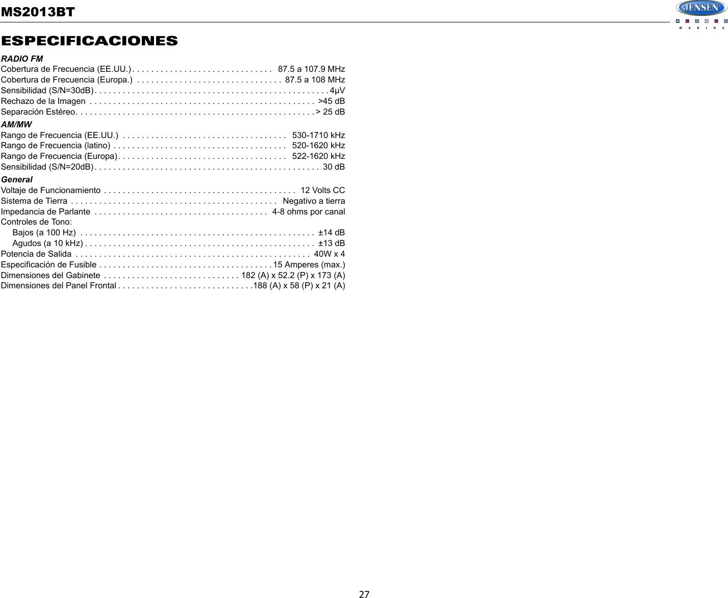 MS2013BT27ESPECIFICACIONESRADIO FMCobertura de Frecuencia (EE.UU.) . . . . . . . . . . . . . . . . . . . . . . . . . . . . . .   87.5 a 107.9 MHzCobertura de Frecuencia (Europa.)  . . . . . . . . . . . . . . . . . . . . . . . . . . . . . . .  87.5 a 108 MHzSensibilidad (S/N=30dB). . . . . . . . . . . . . . . . . . . . . . . . . . . . . . . . . . . . . . . . . . . . . . . . . . 4µVRechazo de la Imagen  . . . . . . . . . . . . . . . . . . . . . . . . . . . . . . . . . . . . . . . . . . . . . . . .  &gt;45 dBSeparación Estéreo. . . . . . . . . . . . . . . . . . . . . . . . . . . . . . . . . . . . . . . . . . . . . . . . . . . &gt; 25 dBAM/MWRango de Frecuencia (EE.UU.)  . . . . . . . . . . . . . . . . . . . . . . . . . . . . . . . . . . .   530-1710 kHzRango de Frecuencia (latino) . . . . . . . . . . . . . . . . . . . . . . . . . . . . . . . . . . . . .   520-1620 kHzRango de Frecuencia (Europa). . . . . . . . . . . . . . . . . . . . . . . . . . . . . . . . . . . .   522-1620 kHzSensibilidad (S/N=20dB). . . . . . . . . . . . . . . . . . . . . . . . . . . . . . . . . . . . . . . . . . . . . . . .  30 dBGeneralVoltaje de Funcionamiento . . . . . . . . . . . . . . . . . . . . . . . . . . . . . . . . . . . . . . . . .  12 Volts CCSistema de Tierra . . . . . . . . . . . . . . . . . . . . . . . . . . . . . . . . . . . . . . . . . . . .   Negativo a tierraImpedancia de Parlante  . . . . . . . . . . . . . . . . . . . . . . . . . . . . . . . . . . . . .  4-8 ohms por canalControles de Tono:     Bajos (a 100 Hz)  . . . . . . . . . . . . . . . . . . . . . . . . . . . . . . . . . . . . . . . . . . . . . . . . . .  ±14 dB     Agudos (a 10 kHz) . . . . . . . . . . . . . . . . . . . . . . . . . . . . . . . . . . . . . . . . . . . . . . . . .  ±13 dBPotencia de Salida  . . . . . . . . . . . . . . . . . . . . . . . . . . . . . . . . . . . . . . . . . . . . . . . . . .  40W x 4Especificación de Fusible . . . . . . . . . . . . . . . . . . . . . . . . . . . . . . . . . . . . . 15 Amperes (max.)Dimensiones del Gabinete  . . . . . . . . . . . . . . . . . . . . . . . . . . . . . 182 (A) x 52.2 (P) x 173 (A)Dimensiones del Panel Frontal . . . . . . . . . . . . . . . . . . . . . . . . . . . . .188 (A) x 58 (P) x 21 (A)