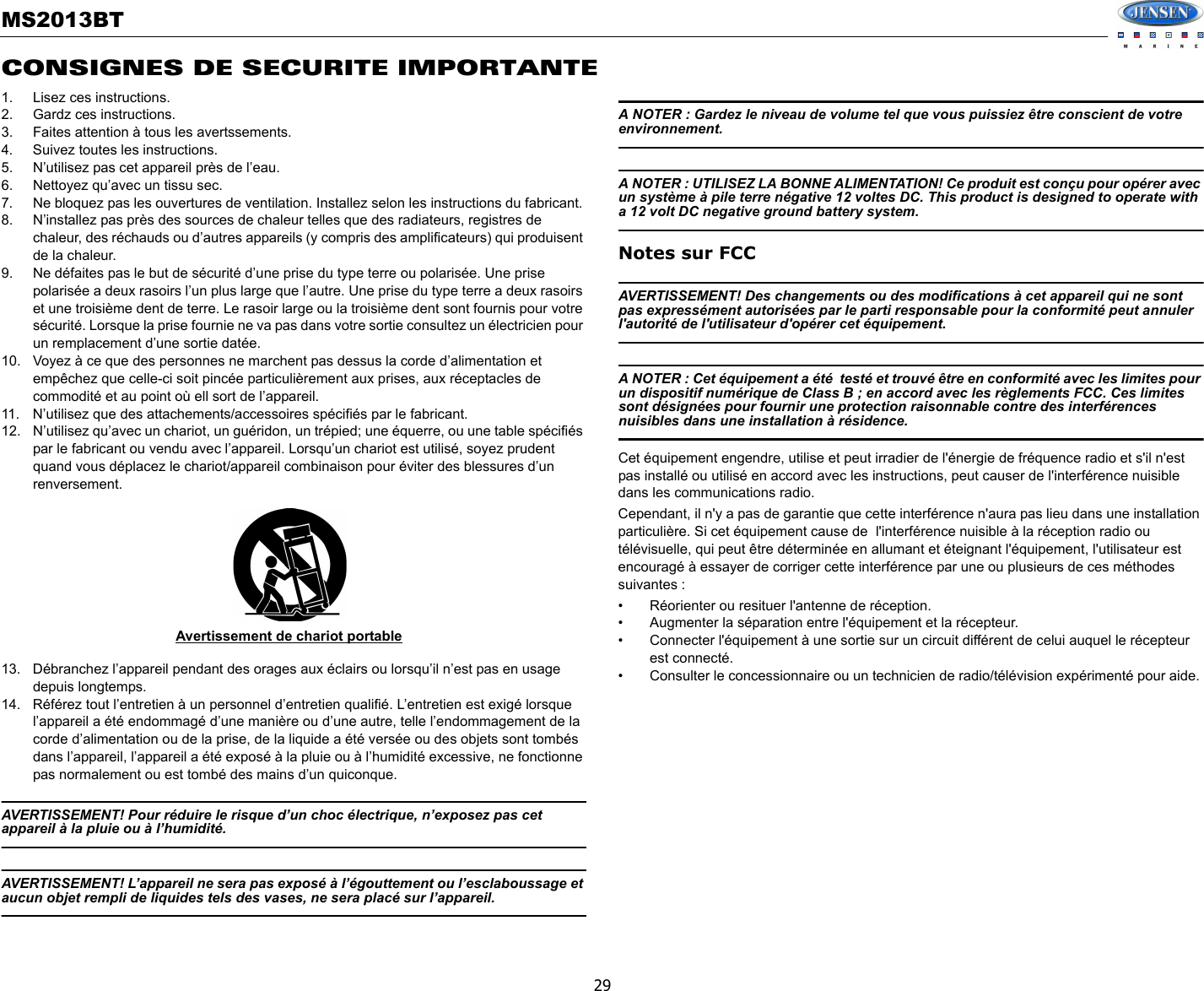 MS2013BT29CONSIGNES DE SECURITE IMPORTANTE1. Lisez ces instructions.2. Gardz ces instructions. 3. Faites attention à tous les avertssements. 4. Suivez toutes les instructions. 5. N’utilisez pas cet appareil près de l’eau.6. Nettoyez qu’avec un tissu sec.7. Ne bloquez pas les ouvertures de ventilation. Installez selon les instructions du fabricant. 8. N’installez pas près des sources de chaleur telles que des radiateurs, registres de chaleur, des réchauds ou d’autres appareils (y compris des amplificateurs) qui produisent de la chaleur. 9. Ne défaites pas le but de sécurité d’une prise du type terre ou polarisée. Une prise polarisée a deux rasoirs l’un plus large que l’autre. Une prise du type terre a deux rasoirs et une troisième dent de terre. Le rasoir large ou la troisième dent sont fournis pour votre sécurité. Lorsque la prise fournie ne va pas dans votre sortie consultez un électricien pour un remplacement d’une sortie datée. 10. Voyez à ce que des personnes ne marchent pas dessus la corde d’alimentation et empêchez que celle-ci soit pincée particulièrement aux prises, aux réceptacles de commodité et au point où ell sort de l’appareil. 11. N’utilisez que des attachements/accessoires spécifiés par le fabricant. 12. N’utilisez qu’avec un chariot, un guéridon, un trépied; une équerre, ou une table spécifiés par le fabricant ou vendu avec l’appareil. Lorsqu’un chariot est utilisé, soyez prudent quand vous déplacez le chariot/appareil combinaison pour éviter des blessures d’un renversement. 13. Débranchez l’appareil pendant des orages aux éclairs ou lorsqu’il n’est pas en usage depuis longtemps.14. Référez tout l’entretien à un personnel d’entretien qualifié. L’entretien est exigé lorsque l’appareil a été endommagé d’une manière ou d’une autre, telle l’endommagement de la corde d’alimentation ou de la prise, de la liquide a été versée ou des objets sont tombés dans l’appareil, l’appareil a été exposé à la pluie ou à l’humidité excessive, ne fonctionne pas normalement ou est tombé des mains d’un quiconque.AVERTISSEMENT! Pour réduire le risque d’un choc électrique, n’exposez pas cet appareil à la pluie ou à l’humidité. AVERTISSEMENT! L’appareil ne sera pas exposé à l’égouttement ou l’esclaboussage et aucun objet rempli de liquides tels des vases, ne sera placé sur l’appareil. A NOTER : Gardez le niveau de volume tel que vous puissiez être conscient de votre environnement. A NOTER : UTILISEZ LA BONNE ALIMENTATION! Ce produit est conçu pour opérer avec un système à pile terre négative 12 voltes DC. This product is designed to operate with a 12 volt DC negative ground battery system.Notes sur FCCAVERTISSEMENT! Des changements ou des modifications à cet appareil qui ne sont pas expressément autorisées par le parti responsable pour la conformité peut annuler l&apos;autorité de l&apos;utilisateur d&apos;opérer cet équipement.A NOTER : Cet équipement a été  testé et trouvé être en conformité avec les limites pour un dispositif numérique de Class B ; en accord avec les règlements FCC. Ces limites sont désignées pour fournir une protection raisonnable contre des interférences nuisibles dans une installation à résidence. Cet équipement engendre, utilise et peut irradier de l&apos;énergie de fréquence radio et s&apos;il n&apos;est pas installé ou utilisé en accord avec les instructions, peut causer de l&apos;interférence nuisible dans les communications radio. Cependant, il n&apos;y a pas de garantie que cette interférence n&apos;aura pas lieu dans une installation particulière. Si cet équipement cause de  l&apos;interférence nuisible à la réception radio ou télévisuelle, qui peut être déterminée en allumant et éteignant l&apos;équipement, l&apos;utilisateur est encouragé à essayer de corriger cette interférence par une ou plusieurs de ces méthodes suivantes : • Réorienter ou resituer l&apos;antenne de réception.• Augmenter la séparation entre l&apos;équipement et la récepteur.• Connecter l&apos;équipement à une sortie sur un circuit différent de celui auquel le récepteur est connecté. • Consulter le concessionnaire ou un technicien de radio/télévision expérimenté pour aide. Avertissement de chariot portable