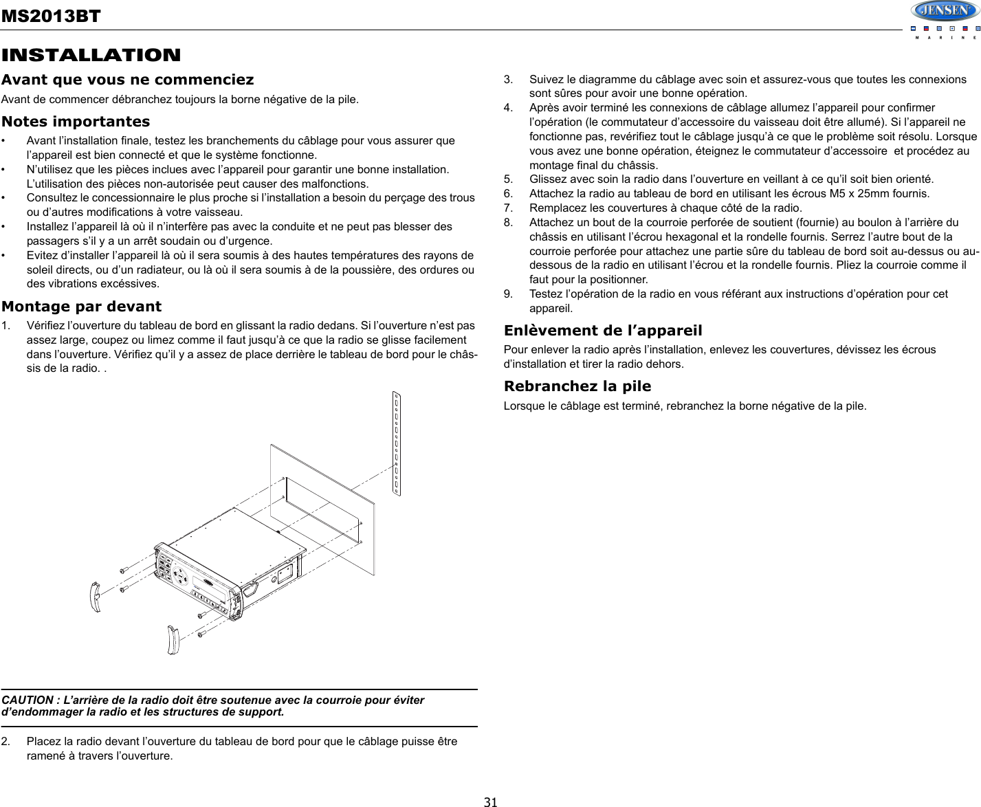 MS2013BT31INSTALLATIONAvant que vous ne commenciezAvant de commencer débranchez toujours la borne négative de la pile. Notes importantes• Avant l’installation finale, testez les branchements du câblage pour vous assurer que l’appareil est bien connecté et que le système fonctionne. • N’utilisez que les pièces inclues avec l’appareil pour garantir une bonne installation. L’utilisation des pièces non-autorisée peut causer des malfonctions. • Consultez le concessionnaire le plus proche si l’installation a besoin du perçage des trous ou d’autres modifications à votre vaisseau. • Installez l’appareil là où il n’interfère pas avec la conduite et ne peut pas blesser des passagers s’il y a un arrêt soudain ou d’urgence. • Evitez d’installer l’appareil là où il sera soumis à des hautes températures des rayons de soleil directs, ou d’un radiateur, ou là où il sera soumis à de la poussière, des ordures ou des vibrations excéssives. Montage par devant1. Vérifiez l’ouverture du tableau de bord en glissant la radio dedans. Si l’ouverture n’est pas assez large, coupez ou limez comme il faut jusqu’à ce que la radio se glisse facilement dans l’ouverture. Vérifiez qu’il y a assez de place derrière le tableau de bord pour le châs-sis de la radio. .CAUTION : L’arrière de la radio doit être soutenue avec la courroie pour éviter d’endommager la radio et les structures de support. 2. Placez la radio devant l’ouverture du tableau de bord pour que le câblage puisse être ramené à travers l’ouverture. 3. Suivez le diagramme du câblage avec soin et assurez-vous que toutes les connexions sont sûres pour avoir une bonne opération. 4. Après avoir terminé les connexions de câblage allumez l’appareil pour confirmer l’opération (le commutateur d’accessoire du vaisseau doit être allumé). Si l’appareil ne fonctionne pas, revérifiez tout le câblage jusqu’à ce que le problème soit résolu. Lorsque vous avez une bonne opération, éteignez le commutateur d’accessoire  et procédez au montage final du châssis. 5. Glissez avec soin la radio dans l’ouverture en veillant à ce qu’il soit bien orienté. 6. Attachez la radio au tableau de bord en utilisant les écrous M5 x 25mm fournis. 7. Remplacez les couvertures à chaque côté de la radio. 8. Attachez un bout de la courroie perforée de soutient (fournie) au boulon à l’arrière du châssis en utilisant l’écrou hexagonal et la rondelle fournis. Serrez l’autre bout de la courroie perforée pour attachez une partie sûre du tableau de bord soit au-dessus ou au-dessous de la radio en utilisant l’écrou et la rondelle fournis. Pliez la courroie comme il faut pour la positionner. 9. Testez l’opération de la radio en vous référant aux instructions d’opération pour cet appareil. Enlèvement de l’appareilPour enlever la radio après l’installation, enlevez les couvertures, dévissez les écrous d’installation et tirer la radio dehors. Rebranchez la pileLorsque le câblage est terminé, rebranchez la borne négative de la pile. MS2013BTMS2013BT