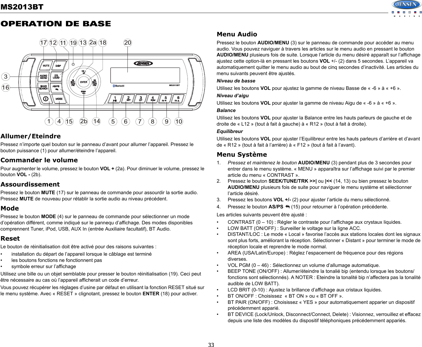 MS2013BT33OPERATION DE BASEAllumer/Eteindre Pressez n’importe quel bouton sur le panneau d’avant pour allumer l’appareil. Pressez le bouton puissance (1) pour allumer/éteindre l’appareil. Commander le volumePour augmenter le volume, pressez le bouton VOL + (2a). Pour diminuer le volume, pressez le bouton VOL - (2b).AssourdissementPressez le bouton MUTE (17) sur le panneau de commande pour assourdir la sortie audio. Pressez MUTE de nouveau pour rétablir la sortie audio au niveau précédent. ModePressez le bouton MODE (4) sur le panneau de commande pour sélectionner un mode d’opération différent, comme indiqué sur le pannequ d’affichage. Des modes disponibles comprennent Tuner, iPod, USB, AUX In (entrée Auxiliaire facultatif), BT Audio.ResetLe bouton de réinitialisation doit être activé pour des raisons suivantes : • installation du départ de l’appareil lorsque le câblage est terminé• les boutons fonctions ne fonctionnent pas• symbole erreur sur l’affichageUtilisez une bille ou un objet semblable pour presser le bouton réinitialisation (19). Ceci peut être nécessaire au cas où l’appareil afficherait un code d’erreur. Vous pouvez récupérer les réglages d’usine par défaut en utilisant la fonction RESET situé sur le menu système. Avec « RESET » clignotant, pressez le bouton ENTER (18) pour activer. Menu AudioPressez le bouton AUDIO/MENU (3) sur le panneau de commande pour accéder au menu audio. Vous pouvez naviguer à travers les articles sur le menu audio en pressant le bouton  AUDIO/MENU plusieurs fois de suite. Lorsque l’article du menu désiré apparaît sur l’affichage ajustez cette option-là en pressant les boutons VOL +/- (2) dans 5 secondes. L’appareil va automatiquement quitter le menu audio au bout de cinq secondes d’inactivité. Les articles du menu suivants peuvent être ajustés. Niveau de basseUtilisez les boutons VOL pour ajustez la gamme de niveau Basse de « -6 » à « +6 ».Niveau d’aigu Utilisez les boutons VOL pour ajuster la gamme de niveau Aigu de « -6 » à « +6 ».BalanceUtilisez les boutons VOL pour ajuster la Balance entre les hauts parleurs de gauche et de droite de « L12 » (tout à fait à gauche) à « R12 » (tout à fait à droite).EquilibreurUtilisez les boutons VOL pour ajuster l’Equilibreur entre les hauts parleurs d’arrière et d’avant de « R12 » (tout à fait à l’arrière) à « F12 » (tout à fait à l’avant).Menu Système1. Pressez et maintenez le bouton AUDIO/MENU (3) pendant plus de 3 secondes pour entrer dans le menu système. « MENU » apparaîtra sur l’affichage suivi par le premier article du menu « CONTRAST ». 2. Pressez le bouton SEEK/TUNE/TRK &gt;&gt;| ou |&lt;&lt; (14, 13) ou bien pressez le bouton  AUDIO/MENU plusieurs fois de suite pour naviguer le menu système et sélectionner l’article désiré. 3. Pressez les boutons VOL +/- (2) pour ajuster l’article du menu sélectionné. 4. Pressez le bouton AS/PS   (15) pour retourner à l’opération précédente. Les articles suivants peuvent être ajusté : • CONTRAST (0 – 10) : Régler le contraste pour l’affichage aux crystaux liquides. • LOW BATT (ON/OFF) : Surveiller le voltage sur la ligne ACC. • DISTANT/LOC : Le mode « Local » favorise l’accès aux stations locales dont les signaux sont plus forts, améliorant la réception. Sélectionner « Distant » pour terminer le mode de réception locale et reprendre le mode normal. • AREA (USA/Latin/Europe) : Réglez l’espacement de fréquence pour des régions diverses.  • VOL PGM (0 – 46) : Sélectionnez un volume d’allumage automatique. • BEEP TONE (ON/OFF) : Allumer/éteindre la tonalié bip (entendu lorsque les boutons/fonctions sont sélectionnés). A NOTER : Eteindre la tonalité bip n’affectera pas la tonalité audible de LOW BATT).  • LCD BRIT (0-10) : Ajustez la brillance d’affichage aux cristaux liquides. • BT ON/OFF : Choisissez  « BT ON » ou « BT OFF ». • BT PAIR (ON/OFF) : Choisissez « YES » pour automatiquement apparier un dispositif précédemment apparié. • BT DEVICE (Lock/Unlock, Disconnect/Connect, Delete) : Visionnez, verrouillez et effacez depuis une liste des modèles du dispositif téléphoniques précédemment appariés. 32a47116128515 9161017113 18142bMS2013BT19 20