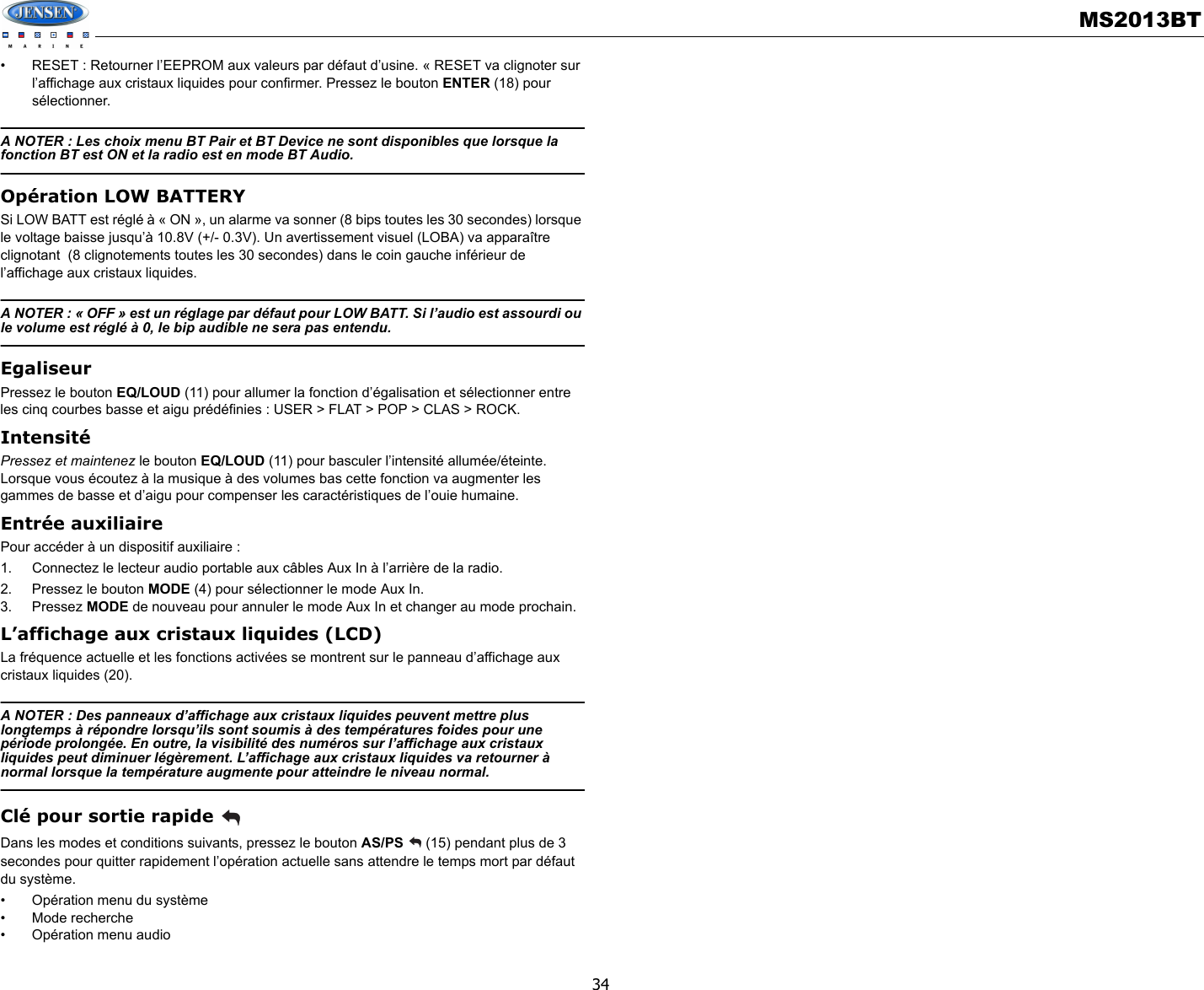 MS2013BT34• RESET : Retourner l’EEPROM aux valeurs par défaut d’usine. « RESET va clignoter sur l’affichage aux cristaux liquides pour confirmer. Pressez le bouton ENTER (18) pour sélectionner. A NOTER : Les choix menu BT Pair et BT Device ne sont disponibles que lorsque la fonction BT est ON et la radio est en mode BT Audio. Opération LOW BATTERYSi LOW BATT est réglé à « ON », un alarme va sonner (8 bips toutes les 30 secondes) lorsque le voltage baisse jusqu’à 10.8V (+/- 0.3V). Un avertissement visuel (LOBA) va apparaître clignotant  (8 clignotements toutes les 30 secondes) dans le coin gauche inférieur de l’affichage aux cristaux liquides.  A NOTER : « OFF » est un réglage par défaut pour LOW BATT. Si l’audio est assourdi ou le volume est réglé à 0, le bip audible ne sera pas entendu. EgaliseurPressez le bouton EQ/LOUD (11) pour allumer la fonction d’égalisation et sélectionner entre les cinq courbes basse et aigu prédéfinies : USER &gt; FLAT &gt; POP &gt; CLAS &gt; ROCK.IntensitéPressez et maintenez le bouton EQ/LOUD (11) pour basculer l’intensité allumée/éteinte. Lorsque vous écoutez à la musique à des volumes bas cette fonction va augmenter les gammes de basse et d’aigu pour compenser les caractéristiques de l’ouie humaine. Entrée auxiliairePour accéder à un dispositif auxiliaire :  1. Connectez le lecteur audio portable aux câbles Aux In à l’arrière de la radio. 2. Pressez le bouton MODE (4) pour sélectionner le mode Aux In.3. Pressez MODE de nouveau pour annuler le mode Aux In et changer au mode prochain. L’affichage aux cristaux liquides (LCD)La fréquence actuelle et les fonctions activées se montrent sur le panneau d’affichage aux cristaux liquides (20). A NOTER : Des panneaux d’affichage aux cristaux liquides peuvent mettre plus longtemps à répondre lorsqu’ils sont soumis à des températures foides pour une période prolongée. En outre, la visibilité des numéros sur l’affichage aux cristaux liquides peut diminuer légèrement. L’affichage aux cristaux liquides va retourner à normal lorsque la température augmente pour atteindre le niveau normal. Clé pour sortie rapide Dans les modes et conditions suivants, pressez le bouton AS/PS   (15) pendant plus de 3 secondes pour quitter rapidement l’opération actuelle sans attendre le temps mort par défaut du système. • Opération menu du système• Mode recherche• Opération menu audio