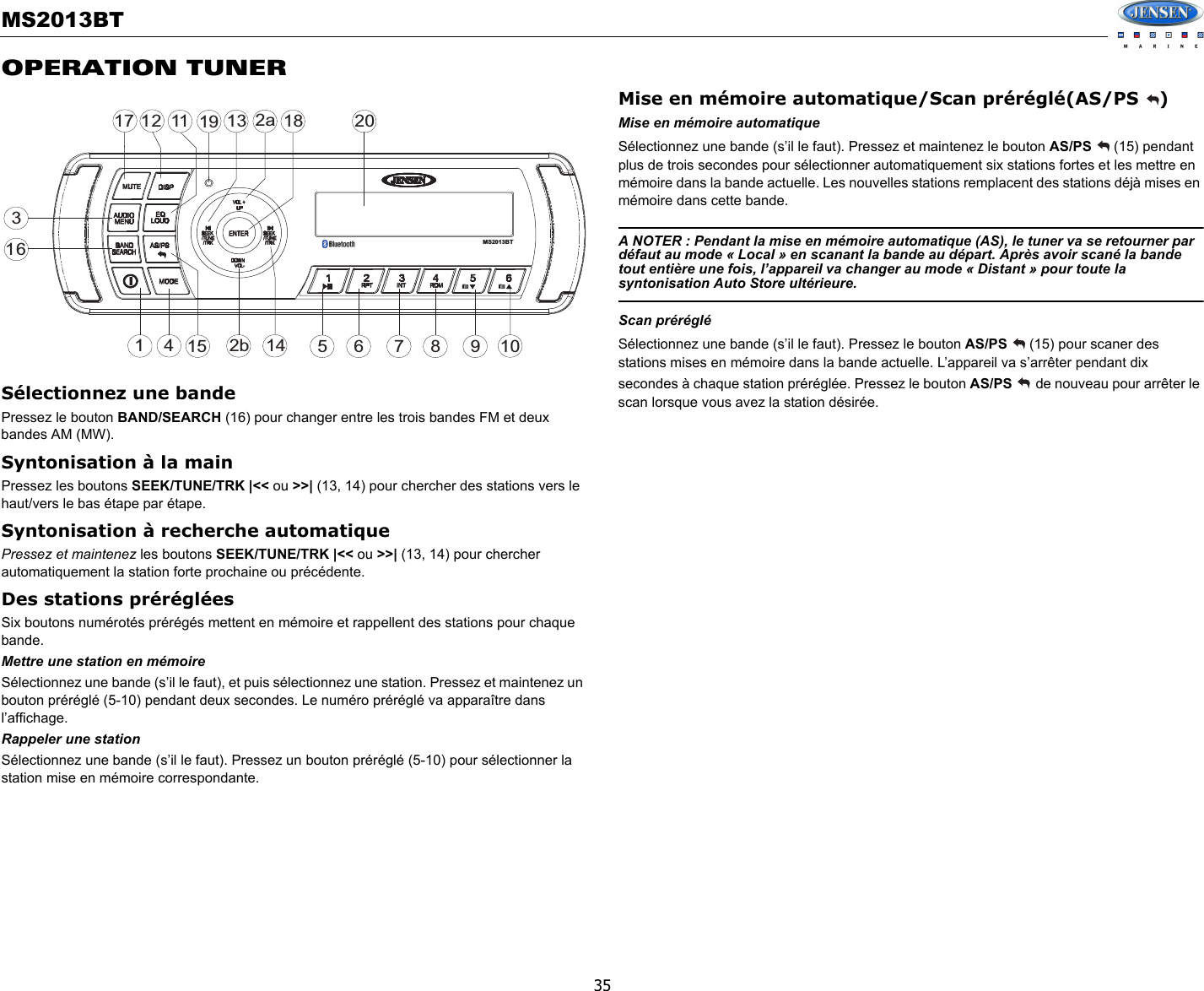 MS2013BT35OPERATION TUNERSélectionnez une bandePressez le bouton BAND/SEARCH (16) pour changer entre les trois bandes FM et deux bandes AM (MW). Syntonisation à la mainPressez les boutons SEEK/TUNE/TRK |&lt;&lt; ou &gt;&gt;| (13, 14) pour chercher des stations vers le haut/vers le bas étape par étape. Syntonisation à recherche automatiquePressez et maintenez les boutons SEEK/TUNE/TRK |&lt;&lt; ou &gt;&gt;| (13, 14) pour chercher automatiquement la station forte prochaine ou précédente. Des stations prérégléesSix boutons numérotés prérégés mettent en mémoire et rappellent des stations pour chaque bande. Mettre une station en mémoireSélectionnez une bande (s’il le faut), et puis sélectionnez une station. Pressez et maintenez un bouton préréglé (5-10) pendant deux secondes. Le numéro préréglé va apparaître dans l’affichage.  Rappeler une stationSélectionnez une bande (s’il le faut). Pressez un bouton préréglé (5-10) pour sélectionner la station mise en mémoire correspondante. Mise en mémoire automatique/Scan préréglé(AS/PS  )Mise en mémoire automatiqueSélectionnez une bande (s’il le faut). Pressez et maintenez le bouton AS/PS   (15) pendant plus de trois secondes pour sélectionner automatiquement six stations fortes et les mettre en mémoire dans la bande actuelle. Les nouvelles stations remplacent des stations déjà mises en mémoire dans cette bande. A NOTER : Pendant la mise en mémoire automatique (AS), le tuner va se retourner par défaut au mode « Local » en scanant la bande au départ. Après avoir scané la bande tout entière une fois, l’appareil va changer au mode « Distant » pour toute la syntonisation Auto Store ultérieure. Scan prérégléSélectionnez une bande (s’il le faut). Pressez le bouton AS/PS  (15) pour scaner des stations mises en mémoire dans la bande actuelle. L’appareil va s’arrêter pendant dix secondes à chaque station préréglée. Pressez le bouton AS/PS   de nouveau pour arrêter le scan lorsque vous avez la station désirée. 32a47116128515 9161017113 18142bMS2013BT19 20