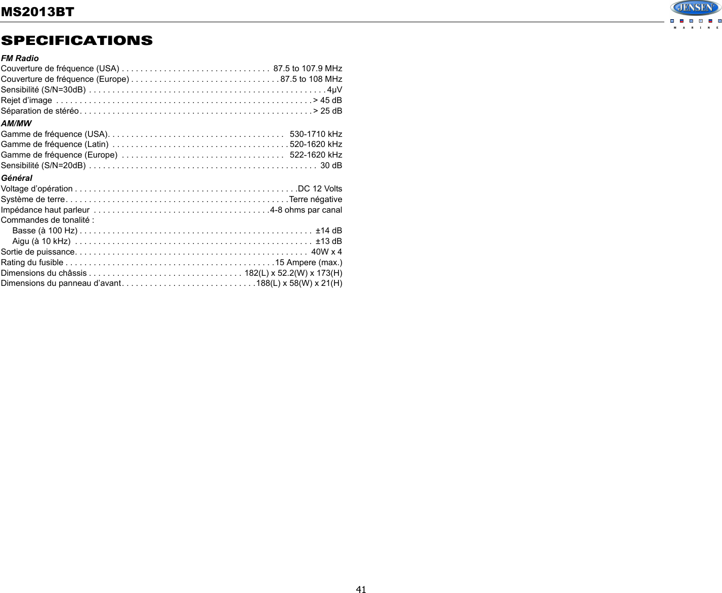 MS2013BT41SPECIFICATIONSFM RadioCouverture de fréquence (USA) . . . . . . . . . . . . . . . . . . . . . . . . . . . . . . . .  87.5 to 107.9 MHzCouverture de fréquence (Europe) . . . . . . . . . . . . . . . . . . . . . . . . . . . . . . . . 87.5 to 108 MHzSensibilité (S/N=30dB) . . . . . . . . . . . . . . . . . . . . . . . . . . . . . . . . . . . . . . . . . . . . . . . . . . . 4µVRejet d’image  . . . . . . . . . . . . . . . . . . . . . . . . . . . . . . . . . . . . . . . . . . . . . . . . . . . . . . . &gt; 45 dBSéparation de stéréo. . . . . . . . . . . . . . . . . . . . . . . . . . . . . . . . . . . . . . . . . . . . . . . . . . &gt; 25 dBAM/MWGamme de fréquence (USA). . . . . . . . . . . . . . . . . . . . . . . . . . . . . . . . . . . . . .   530-1710 kHzGamme de fréquence (Latin)  . . . . . . . . . . . . . . . . . . . . . . . . . . . . . . . . . . . . . . 520-1620 kHzGamme de fréquence (Europe)  . . . . . . . . . . . . . . . . . . . . . . . . . . . . . . . . . . .   522-1620 kHzSensibilité (S/N=20dB) . . . . . . . . . . . . . . . . . . . . . . . . . . . . . . . . . . . . . . . . . . . . . . . . .  30 dBGénéralVoltage d’opération . . . . . . . . . . . . . . . . . . . . . . . . . . . . . . . . . . . . . . . . . . . . . . . .DC 12 VoltsSystème de terre. . . . . . . . . . . . . . . . . . . . . . . . . . . . . . . . . . . . . . . . . . . . . . . .Terre négativeImpédance haut parleur  . . . . . . . . . . . . . . . . . . . . . . . . . . . . . . . . . . . . . .4-8 ohms par canalCommandes de tonalité :      Basse (à 100 Hz) . . . . . . . . . . . . . . . . . . . . . . . . . . . . . . . . . . . . . . . . . . . . . . . . . .  ±14 dB     Aigu (à 10 kHz)  . . . . . . . . . . . . . . . . . . . . . . . . . . . . . . . . . . . . . . . . . . . . . . . . . . .  ±13 dBSortie de puissance. . . . . . . . . . . . . . . . . . . . . . . . . . . . . . . . . . . . . . . . . . . . . . . . . .  40W x 4Rating du fusible . . . . . . . . . . . . . . . . . . . . . . . . . . . . . . . . . . . . . . . . . . . . .15 Ampere (max.)Dimensions du châssis . . . . . . . . . . . . . . . . . . . . . . . . . . . . . . . . . 182(L) x 52.2(W) x 173(H)Dimensions du panneau d’avant. . . . . . . . . . . . . . . . . . . . . . . . . . . . .188(L) x 58(W) x 21(H)