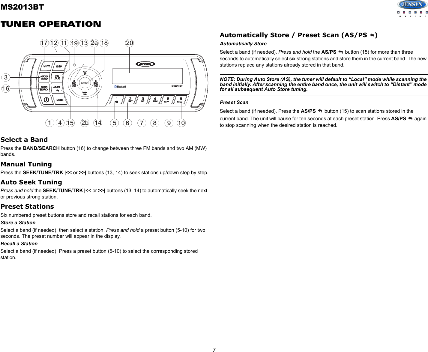 MS2013BT7TUNER OPERATIONSelect a BandPress the BAND/SEARCH button (16) to change between three FM bands and two AM (MW) bands.Manual TuningPress the SEEK/TUNE/TRK |&lt;&lt; or &gt;&gt;| buttons (13, 14) to seek stations up/down step by step.Auto Seek TuningPress and hold the SEEK/TUNE/TRK |&lt;&lt; or &gt;&gt;| buttons (13, 14) to automatically seek the next or previous strong station.Preset StationsSix numbered preset buttons store and recall stations for each band.Store a StationSelect a band (if needed), then select a station. Press and hold a preset button (5-10) for two seconds. The preset number will appear in the display. Recall a StationSelect a band (if needed). Press a preset button (5-10) to select the corresponding stored station.Automatically Store / Preset Scan (AS/PS  )Automatically StoreSelect a band (if needed). Press and hold the AS/PS  button (15) for more than three seconds to automatically select six strong stations and store them in the current band. The new stations replace any stations already stored in that band.NOTE: During Auto Store (AS), the tuner will default to “Local” mode while scanning the band initially. After scanning the entire band once, the unit will switch to “Distant” mode for all subsequent Auto Store tuning.Preset ScanSelect a band (if needed). Press the AS/PS   button (15) to scan stations stored in the current band. The unit will pause for ten seconds at each preset station. Press AS/PS   again to stop scanning when the desired station is reached.32a47116128515 9161017113 18142bMS2013BT19 20