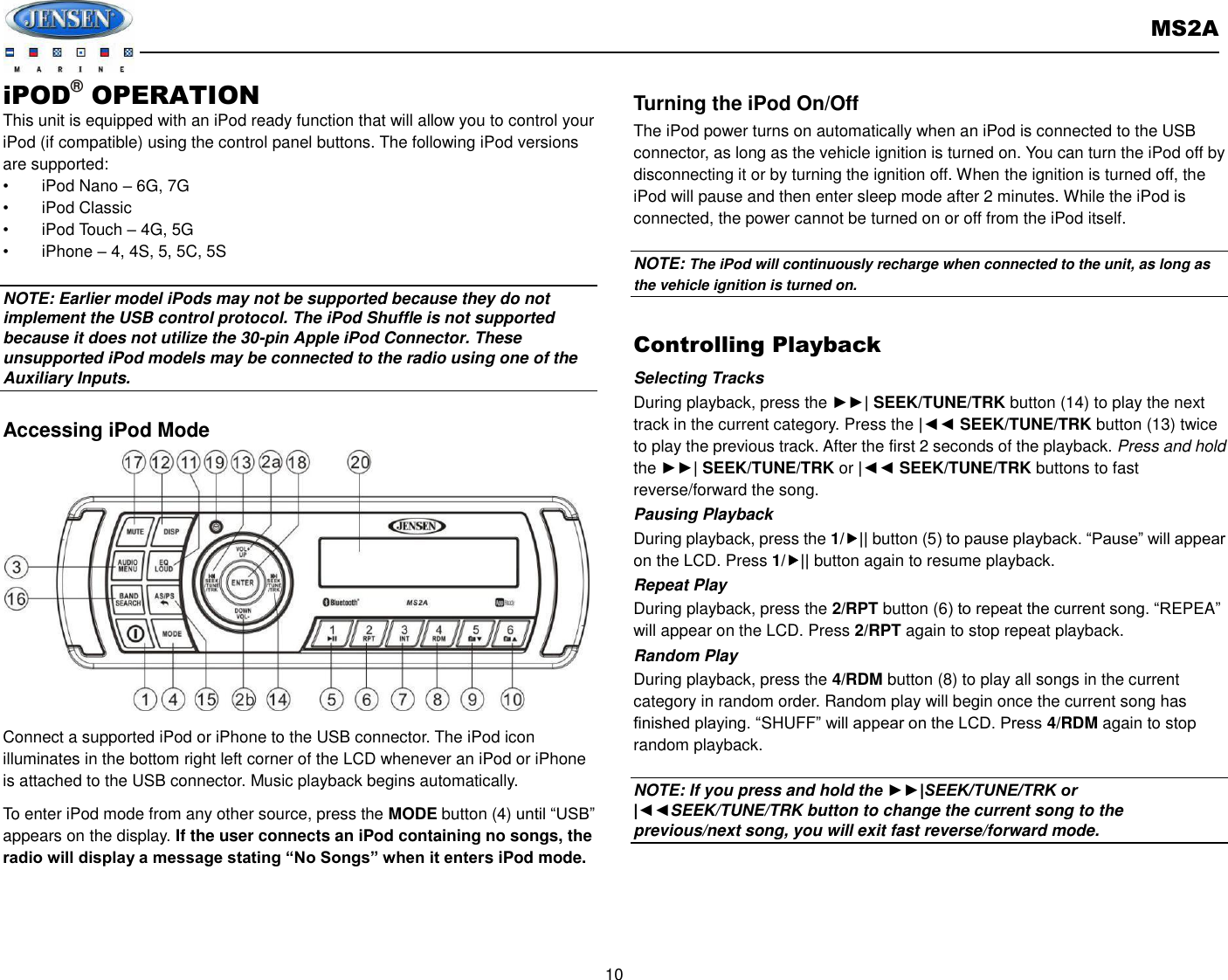       MS2A  10  iPOD® OPERATION This unit is equipped with an iPod ready function that will allow you to control your iPod (if compatible) using the control panel buttons. The following iPod versions are supported: •  iPod Nano – 6G, 7G •  iPod Classic   •  iPod Touch – 4G, 5G     •  iPhone – 4, 4S, 5, 5C, 5S  NOTE: Earlier model iPods may not be supported because they do not implement the USB control protocol. The iPod Shuffle is not supported because it does not utilize the 30-pin Apple iPod Connector. These unsupported iPod models may be connected to the radio using one of the Auxiliary Inputs.    Accessing iPod Mode             Connect a supported iPod or iPhone to the USB connector. The iPod icon illuminates in the bottom right left corner of the LCD whenever an iPod or iPhone is attached to the USB connector. Music playback begins automatically. To enter iPod mode from any other source, press the MODE button (4) until “USB” appears on the display. If the user connects an iPod containing no songs, the radio will display a message stating “No Songs” when it enters iPod mode.  Turning the iPod On/Off The iPod power turns on automatically when an iPod is connected to the USB connector, as long as the vehicle ignition is turned on. You can turn the iPod off by disconnecting it or by turning the ignition off. When the ignition is turned off, the iPod will pause and then enter sleep mode after 2 minutes. While the iPod is connected, the power cannot be turned on or off from the iPod itself.  NOTE: The iPod will continuously recharge when connected to the unit, as long as the vehicle ignition is turned on.  Controlling Playback Selecting Tracks During playback, press the ►►| SEEK/TUNE/TRK button (14) to play the next track in the current category. Press the |◄◄ SEEK/TUNE/TRK button (13) twice to play the previous track. After the first 2 seconds of the playback. Press and hold the ►►| SEEK/TUNE/TRK or |◄◄ SEEK/TUNE/TRK buttons to fast reverse/forward the song. Pausing Playback During playback, press the 1/|| button (5) to pause playback. “Pause” will appear on the LCD. Press 1/|| button again to resume playback. Repeat Play During playback, press the 2/RPT button (6) to repeat the current song. “REPEA” will appear on the LCD. Press 2/RPT again to stop repeat playback.   Random Play During playback, press the 4/RDM button (8) to play all songs in the current category in random order. Random play will begin once the current song has finished playing. “SHUFF” will appear on the LCD. Press 4/RDM again to stop random playback.    NOTE: If you press and hold the ►►|SEEK/TUNE/TRK or |◄◄SEEK/TUNE/TRK button to change the current song to the previous/next song, you will exit fast reverse/forward mode.    