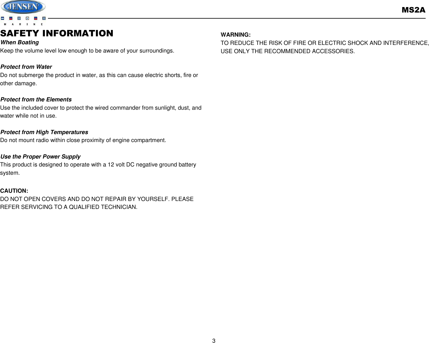       MS2A  3  SAFETY INFORMATION When Boating Keep the volume level low enough to be aware of your surroundings.  Protect from Water Do not submerge the product in water, as this can cause electric shorts, fire or other damage.  Protect from the Elements Use the included cover to protect the wired commander from sunlight, dust, and water while not in use.      Protect from High Temperatures Do not mount radio within close proximity of engine compartment.  Use the Proper Power Supply This product is designed to operate with a 12 volt DC negative ground battery system.  CAUTION: DO NOT OPEN COVERS AND DO NOT REPAIR BY YOURSELF. PLEASE REFER SERVICING TO A QUALIFIED TECHNICIAN.           WARNING: TO REDUCE THE RISK OF FIRE OR ELECTRIC SHOCK AND INTERFERENCE, USE ONLY THE RECOMMENDED ACCESSORIES.   