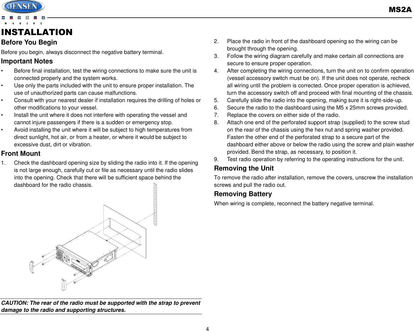       MS2A  4  INSTALLATION Before You Begin Before you begin, always disconnect the negative battery terminal. Important Notes •  Before final installation, test the wiring connections to make sure the unit is connected properly and the system works. •  Use only the parts included with the unit to ensure proper installation. The use of unauthorized parts can cause malfunctions. •  Consult with your nearest dealer if installation requires the drilling of holes or other modifications to your vessel. •  Install the unit where it does not interfere with operating the vessel and cannot injure passengers if there is a sudden or emergency stop. •  Avoid installing the unit where it will be subject to high temperatures from direct sunlight, hot air, or from a heater, or where it would be subject to excessive dust, dirt or vibration. Front Mount 1.  Check the dashboard opening size by sliding the radio into it. If the opening is not large enough, carefully cut or file as necessary until the radio slides into the opening. Check that there will be sufficient space behind the dashboard for the radio chassis.               CAUTION: The rear of the radio must be supported with the strap to prevent damage to the radio and supporting structures.  2.  Place the radio in front of the dashboard opening so the wiring can be brought through the opening. 3.  Follow the wiring diagram carefully and make certain all connections are secure to ensure proper operation. 4.  After completing the wiring connections, turn the unit on to confirm operation (vessel accessory switch must be on). If the unit does not operate, recheck all wiring until the problem is corrected. Once proper operation is achieved, turn the accessory switch off and proceed with final mounting of the chassis. 5.  Carefully slide the radio into the opening, making sure it is right-side-up. 6.  Secure the radio to the dashboard using the M5 x 25mm screws provided. 7.  Replace the covers on either side of the radio. 8.  Attach one end of the perforated support strap (supplied) to the screw stud on the rear of the chassis using the hex nut and spring washer provided. Fasten the other end of the perforated strap to a secure part of the dashboard either above or below the radio using the screw and plain washer provided. Bend the strap, as necessary, to position it. 9.  Test radio operation by referring to the operating instructions for the unit. Removing the Unit   To remove the radio after installation, remove the covers, unscrew the installation screws and pull the radio out. Removing Battery When wiring is complete, reconnect the battery negative terminal.     