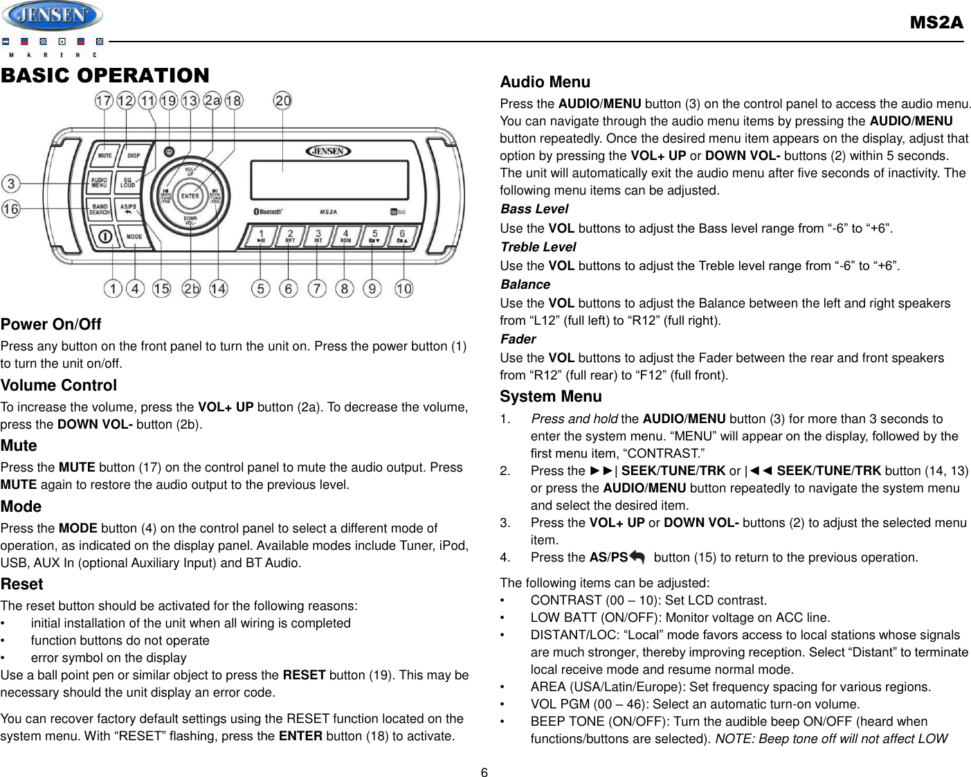       MS2A  6  BASIC OPERATION              Power On/Off Press any button on the front panel to turn the unit on. Press the power button (1) to turn the unit on/off.   Volume Control To increase the volume, press the VOL+ UP button (2a). To decrease the volume, press the DOWN VOL- button (2b). Mute Press the MUTE button (17) on the control panel to mute the audio output. Press MUTE again to restore the audio output to the previous level. Mode Press the MODE button (4) on the control panel to select a different mode of operation, as indicated on the display panel. Available modes include Tuner, iPod, USB, AUX In (optional Auxiliary Input) and BT Audio. Reset The reset button should be activated for the following reasons: •  initial installation of the unit when all wiring is completed •  function buttons do not operate • error symbol on the display Use a ball point pen or similar object to press the RESET button (19). This may be necessary should the unit display an error code. You can recover factory default settings using the RESET function located on the system menu. With “RESET” flashing, press the ENTER button (18) to activate. Audio Menu Press the AUDIO/MENU button (3) on the control panel to access the audio menu. You can navigate through the audio menu items by pressing the AUDIO/MENU button repeatedly. Once the desired menu item appears on the display, adjust that option by pressing the VOL+ UP or DOWN VOL- buttons (2) within 5 seconds. The unit will automatically exit the audio menu after five seconds of inactivity. The following menu items can be adjusted. Bass Level Use the VOL buttons to adjust the Bass level range from “-6” to “+6”. Treble Level Use the VOL buttons to adjust the Treble level range from “-6” to “+6”. Balance Use the VOL buttons to adjust the Balance between the left and right speakers from “L12” (full left) to “R12” (full right). Fader Use the VOL buttons to adjust the Fader between the rear and front speakers from “R12” (full rear) to “F12” (full front). System Menu 1. Press and hold the AUDIO/MENU button (3) for more than 3 seconds to enter the system menu. “MENU” will appear on the display, followed by the first menu item, “CONTRAST.” 2.  Press the ►►| SEEK/TUNE/TRK or |◄◄ SEEK/TUNE/TRK button (14, 13) or press the AUDIO/MENU button repeatedly to navigate the system menu and select the desired item. 3.  Press the VOL+ UP or DOWN VOL- buttons (2) to adjust the selected menu item. 4.  Press the AS/PS        button (15) to return to the previous operation. The following items can be adjusted: •  CONTRAST (00 – 10): Set LCD contrast. •  LOW BATT (ON/OFF): Monitor voltage on ACC line. • DISTANT/LOC: “Local” mode favors access to local stations whose signals are much stronger, thereby improving reception. Select “Distant” to terminate local receive mode and resume normal mode. •  AREA (USA/Latin/Europe): Set frequency spacing for various regions. •  VOL PGM (00 – 46): Select an automatic turn-on volume. •  BEEP TONE (ON/OFF): Turn the audible beep ON/OFF (heard when functions/buttons are selected). NOTE: Beep tone off will not affect LOW 