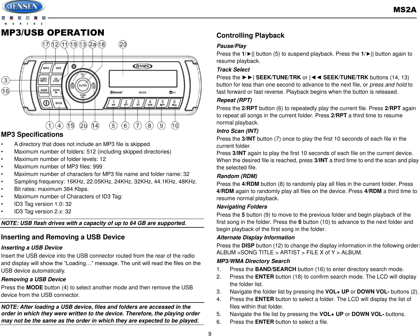       MS2A  9  MP3/USB OPERATION         MP3 Specifications •  A directory that does not include an MP3 file is skipped. •  Maximum number of folders: 512 (including skipped directories) •  Maximum number of folder levels: 12 •  Maximum number of MP3 files: 999 •  Maximum number of characters for MP3 file name and folder name: 32 •  Sampling frequency: 16KHz, 22.05KHz, 24KHz, 32KHz, 44.1KHz, 48KHz. •  Bit rates: maximum 384 Kbps. •  Maximum number of Characters of ID3 Tag: •  ID3 Tag version 1.0: 32 •  ID3 Tag version 2.x: 32 NOTE: USB flash drives with a capacity of up to 64 GB are supported.   Inserting and Removing a USB Device Inserting a USB Device Insert the USB device into the USB connector routed from the rear of the radio and display will show the “Loading…” message. The unit will read the files on the USB device automatically. Removing a USB Device Press the MODE button (4) to select another mode and then remove the USB device from the USB connector. NOTE: After loading a USB device, files and folders are accessed in the order in which they were written to the device. Therefore, the playing order may not be the same as the order in which they are expected to be played. Controlling Playback Pause/Play Press the 1/|| button (5) to suspend playback. Press the 1/|| button again to resume playback. Track Select Press the ►►| SEEK/TUNE/TRK or |◄◄ SEEK/TUNE/TRK buttons (14, 13) button for less than one second to advance to the next file, or press and hold to fast forward or fast reverse. Playback begins when the button is released. Repeat (RPT) Press the 2/RPT button (6) to repeatedly play the current file. Press 2/RPT again to repeat all songs in the current folder. Press 2/RPT a third time to resume normal playback. Intro Scan (INT) Press the 3/INT button (7) once to play the first 10 seconds of each file in the current folder. Press 3/INT again to play the first 10 seconds of each file on the current device. When the desired file is reached, press 3/INT a third time to end the scan and play the selected file. Random (RDM) Press the 4/RDM button (8) to randomly play all files in the current folder. Press 4/RDM again to randomly play all files on the device. Press 4/RDM a third time to resume normal playback. Navigating Folders Press the 5 button (9) to move to the previous folder and begin playback of the first song in the folder. Press the 6 button (10) to advance to the next folder and begin playback of the first song in the folder. Alternate Display Information Press the DISP button (12) to change the display information in the following order: ALBUM &gt;SONG TITLE &gt; ARTIST &gt; FILE X of Y &gt; ALBUM. MP3/WMA Directory Search 1.  Press the BAND/SEARCH button (16) to enter directory search mode. 2.  Press the ENTER button (18) to confirm search mode. The LCD will display the folder list. 3.  Navigate the folder list by pressing the VOL+ UP or DOWN VOL- buttons (2). 4.  Press the ENTER button to select a folder. The LCD will display the list of files within that folder. 5.  Navigate the file list by pressing the VOL+ UP or DOWN VOL- buttons. 6.  Press the ENTER button to select a file.   