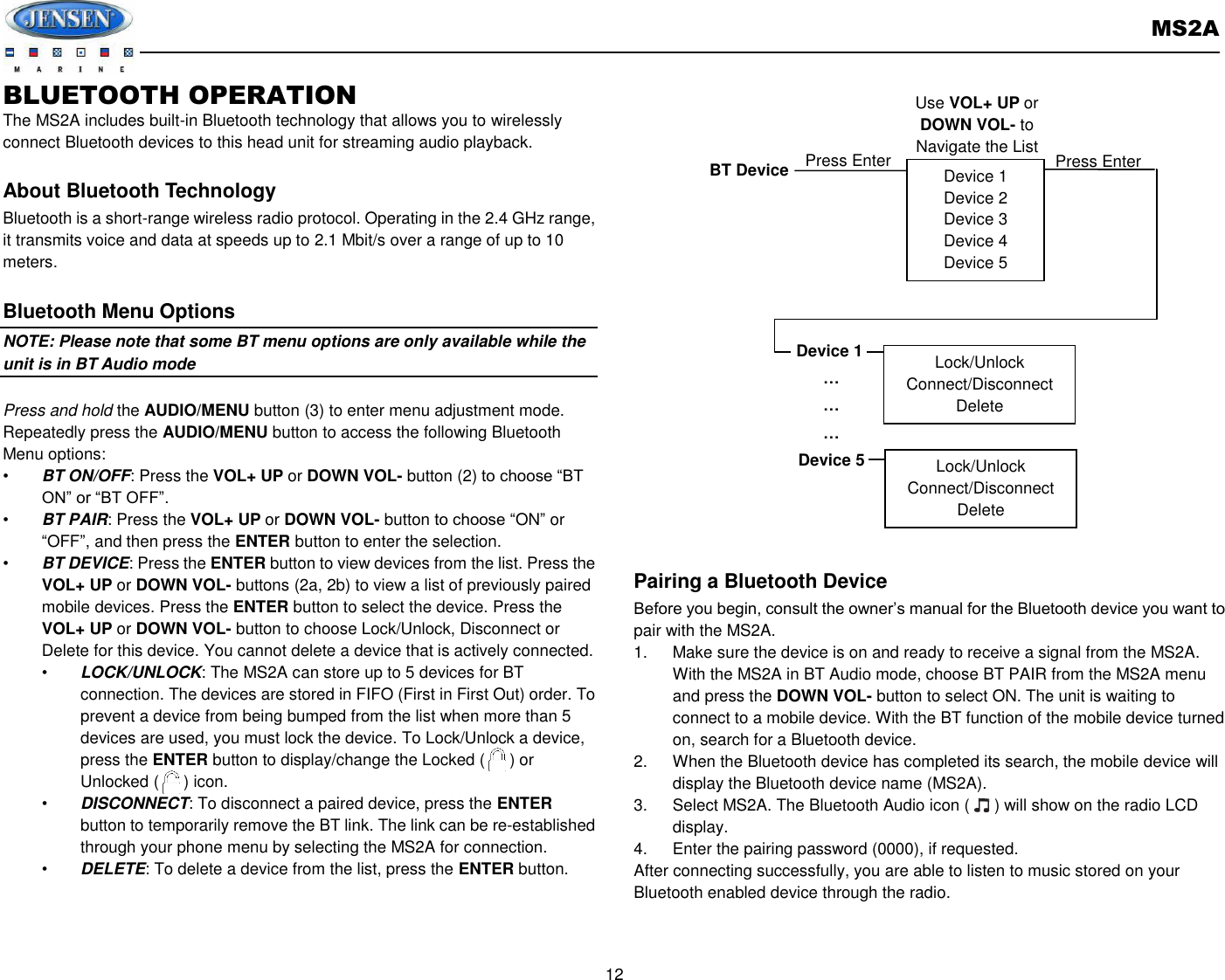       MS2A  12  BLUETOOTH OPERATION   The MS2A includes built-in Bluetooth technology that allows you to wirelessly connect Bluetooth devices to this head unit for streaming audio playback.  About Bluetooth Technology Bluetooth is a short-range wireless radio protocol. Operating in the 2.4 GHz range, it transmits voice and data at speeds up to 2.1 Mbit/s over a range of up to 10 meters.    Bluetooth Menu Options NOTE: Please note that some BT menu options are only available while the unit is in BT Audio mode  Press and hold the AUDIO/MENU button (3) to enter menu adjustment mode. Repeatedly press the AUDIO/MENU button to access the following Bluetooth Menu options: • BT ON/OFF: Press the VOL+ UP or DOWN VOL- button (2) to choose “BT ON” or “BT OFF”.   • BT PAIR: Press the VOL+ UP or DOWN VOL- button to choose “ON” or “OFF”, and then press the ENTER button to enter the selection. • BT DEVICE: Press the ENTER button to view devices from the list. Press the VOL+ UP or DOWN VOL- buttons (2a, 2b) to view a list of previously paired mobile devices. Press the ENTER button to select the device. Press the VOL+ UP or DOWN VOL- button to choose Lock/Unlock, Disconnect or Delete for this device. You cannot delete a device that is actively connected. • LOCK/UNLOCK: The MS2A can store up to 5 devices for BT connection. The devices are stored in FIFO (First in First Out) order. To prevent a device from being bumped from the list when more than 5 devices are used, you must lock the device. To Lock/Unlock a device, press the ENTER button to display/change the Locked (      ) or Unlocked (      ) icon. • DISCONNECT: To disconnect a paired device, press the ENTER button to temporarily remove the BT link. The link can be re-established through your phone menu by selecting the MS2A for connection. • DELETE: To delete a device from the list, press the ENTER button.    Pairing a Bluetooth Device Before you begin, consult the owner’s manual for the Bluetooth device you want to pair with the MS2A. 1.  Make sure the device is on and ready to receive a signal from the MS2A.   With the MS2A in BT Audio mode, choose BT PAIR from the MS2A menu and press the DOWN VOL- button to select ON. The unit is waiting to connect to a mobile device. With the BT function of the mobile device turned on, search for a Bluetooth device. 2.  When the Bluetooth device has completed its search, the mobile device will display the Bluetooth device name (MS2A). 3.  Select MS2A. The Bluetooth Audio icon (      ) will show on the radio LCD display. 4.  Enter the pairing password (0000), if requested. After connecting successfully, you are able to listen to music stored on your Bluetooth enabled device through the radio.      Device 1 Device 2 Device 3 Device 4 Device 5 BT Device Press Enter Device 1 … … … Device 5 Lock/Unlock Connect/Disconnect Delete Lock/Unlock Connect/Disconnect Delete Press Enter Use VOL+ UP or DOWN VOL- to Navigate the List 
