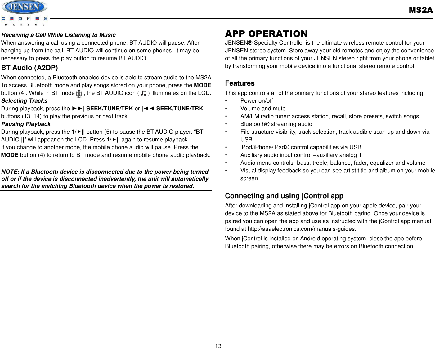       MS2A  13  Receiving a Call While Listening to Music When answering a call using a connected phone, BT AUDIO will pause. After hanging up from the call, BT AUDIO will continue on some phones. It may be necessary to press the play button to resume BT AUDIO. BT Audio (A2DP) When connected, a Bluetooth enabled device is able to stream audio to the MS2A. To access Bluetooth mode and play songs stored on your phone, press the MODE button (4). While in BT mode      , the BT AUDIO icon (      ) illuminates on the LCD. Selecting Tracks During playback, press the ►►| SEEK/TUNE/TRK or |◄◄ SEEK/TUNE/TRK buttons (13, 14) to play the previous or next track. Pausing Playback During playback, press the 1/|| button (5) to pause the BT AUDIO player. “BT AUDIO ||” will appear on the LCD. Press 1/|| again to resume playback. If you change to another mode, the mobile phone audio will pause. Press the MODE button (4) to return to BT mode and resume mobile phone audio playback.  NOTE: If a Bluetooth device is disconnected due to the power being turned off or if the device is disconnected inadvertently, the unit will automatically search for the matching Bluetooth device when the power is restored. APP OPERATION JENSEN®  Specialty Controller is the ultimate wireless remote control for your JENSEN stereo system. Store away your old remotes and enjoy the convenience of all the primary functions of your JENSEN stereo right from your phone or tablet by transforming your mobile device into a functional stereo remote control!    Features This app controls all of the primary functions of your stereo features including:   •  Power on/off •  Volume and mute     •  AM/FM radio tuner: access station, recall, store presets, switch songs •  Bluetooth®  streaming audio •  File structure visibility, track selection, track audible scan up and down via USB •  iPod/iPhone/iPad®  control capabilities via USB   •  Auxiliary audio input control –auxiliary analog 1   •  Audio menu controls- bass, treble, balance, fader, equalizer and volume •  Visual display feedback so you can see artist title and album on your mobile screen    Connecting and using jControl app After downloading and installing jControl app on your apple device, pair your device to the MS2A as stated above for Bluetooth paring. Once your device is paired you can open the app and use as instructed with the jControl app manual found at http://asaelectronics.com/manuals-guides.   When jControl is installed on Android operating system, close the app before Bluetooth pairing, otherwise there may be errors on Bluetooth connection.          