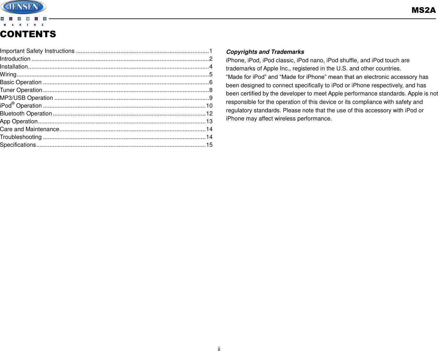       MS2A  ii  CONTENTS  Important Safety Instructions ................................................................................. 1 Introduction ............................................................................................................ 2 Installation .............................................................................................................. 4 Wiring ..................................................................................................................... 5 Basic Operation ..................................................................................................... 6 Tuner Operation ..................................................................................................... 8 MP3/USB Operation .............................................................................................. 9 iPod® Operation ................................................................................................... 10 Bluetooth Operation ............................................................................................. 12 App Operation ...................................................................................................... 13 Care and Maintenance ......................................................................................... 14 Troubleshooting ................................................................................................... 14 Specifications ....................................................................................................... 15                Copyrights and Trademarks iPhone, iPod, iPod classic, iPod nano, iPod shuffle, and iPod touch are trademarks of Apple Inc., registered in the U.S. and other countries.   “Made for iPod” and “Made for iPhone” mean that an electronic accessory has been designed to connect specifically to iPod or iPhone respectively, and has been certified by the developer to meet Apple performance standards. Apple is not responsible for the operation of this device or its compliance with safety and regulatory standards. Please note that the use of this accessory with iPod or iPhone may affect wireless performance.     