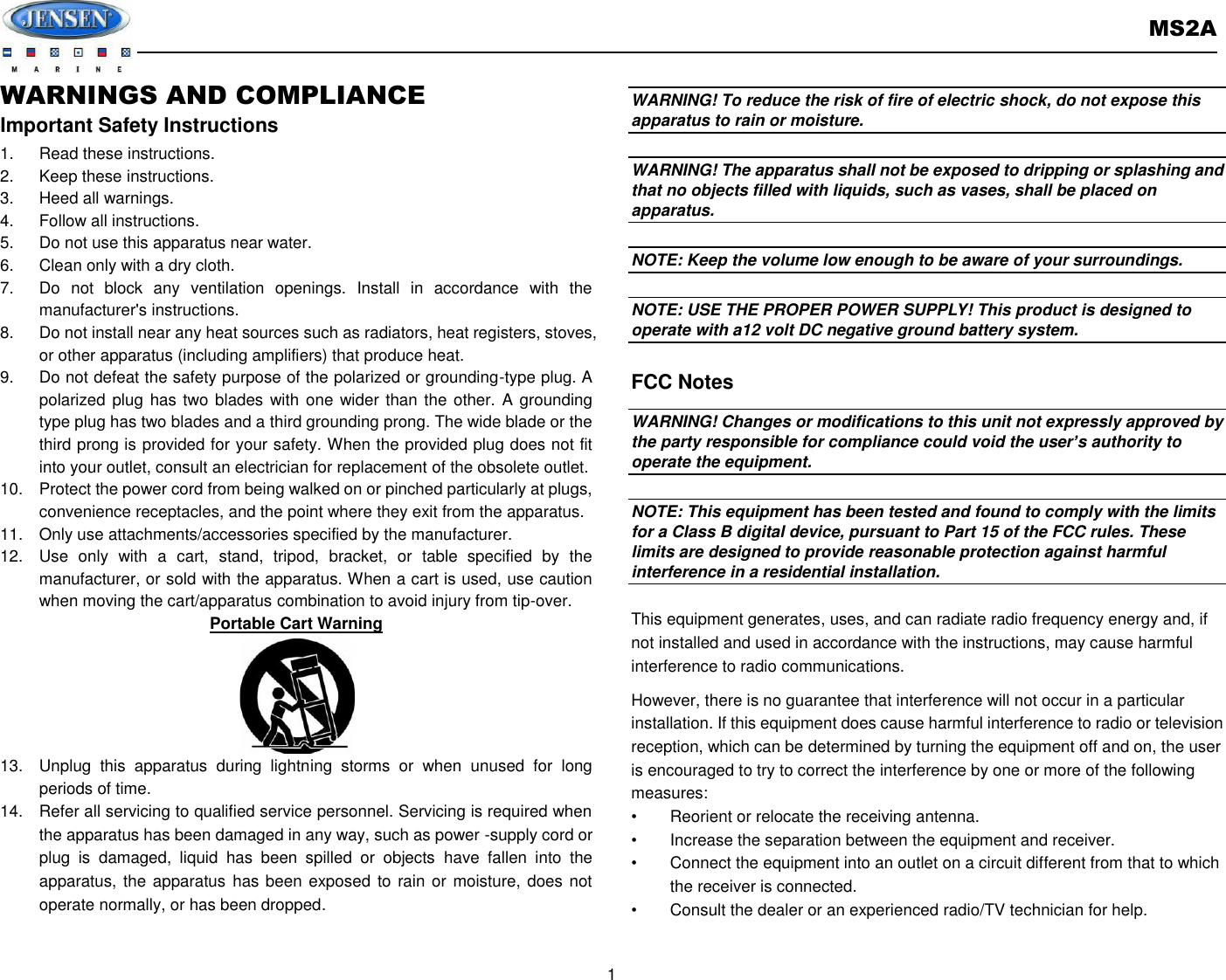       MS2A  1  WARNINGS AND COMPLIANCE Important Safety Instructions 1.  Read these instructions. 2.  Keep these instructions. 3.  Heed all warnings. 4.  Follow all instructions. 5.  Do not use this apparatus near water. 6.  Clean only with a dry cloth. 7.  Do  not  block  any  ventilation  openings.  Install  in  accordance  with  the manufacturer&apos;s instructions. 8.  Do not install near any heat sources such as radiators, heat registers, stoves, or other apparatus (including amplifiers) that produce heat. 9.  Do not defeat the safety purpose of the polarized or grounding-type plug. A polarized plug has two blades with one wider  than the other. A grounding type plug has two blades and a third grounding prong. The wide blade or the third prong is provided for your safety. When the provided plug does not fit into your outlet, consult an electrician for replacement of the obsolete outlet. 10.  Protect the power cord from being walked on or pinched particularly at plugs, convenience receptacles, and the point where they exit from the apparatus. 11.  Only use attachments/accessories specified by the manufacturer. 12.  Use  only  with  a  cart,  stand,  tripod,  bracket,  or  table  specified  by  the manufacturer, or sold with the apparatus. When a cart is used, use caution when moving the cart/apparatus combination to avoid injury from tip-over. Portable Cart Warning 13.  Unplug  this  apparatus  during  lightning  storms  or  when  unused  for  long periods of time. 14.  Refer all servicing to qualified service personnel. Servicing is required when the apparatus has been damaged in any way, such as power -supply cord or plug  is  damaged,  liquid  has  been  spilled  or  objects  have  fallen  into  the apparatus, the apparatus has been exposed to rain or moisture, does not operate normally, or has been dropped.    WARNING! To reduce the risk of fire of electric shock, do not expose this apparatus to rain or moisture.    WARNING! The apparatus shall not be exposed to dripping or splashing and that no objects filled with liquids, such as vases, shall be placed on apparatus.  NOTE: Keep the volume low enough to be aware of your surroundings.  NOTE: USE THE PROPER POWER SUPPLY! This product is designed to operate with a12 volt DC negative ground battery system.  FCC Notes WARNING! Changes or modifications to this unit not expressly approved by the party responsible for compliance could void the user’s authority to operate the equipment.    NOTE: This equipment has been tested and found to comply with the limits for a Class B digital device, pursuant to Part 15 of the FCC rules. These limits are designed to provide reasonable protection against harmful interference in a residential installation.    This equipment generates, uses, and can radiate radio frequency energy and, if not installed and used in accordance with the instructions, may cause harmful interference to radio communications. However, there is no guarantee that interference will not occur in a particular installation. If this equipment does cause harmful interference to radio or television reception, which can be determined by turning the equipment off and on, the user is encouraged to try to correct the interference by one or more of the following measures: •  Reorient or relocate the receiving antenna. •  Increase the separation between the equipment and receiver. •  Connect the equipment into an outlet on a circuit different from that to which the receiver is connected. •  Consult the dealer or an experienced radio/TV technician for help. 