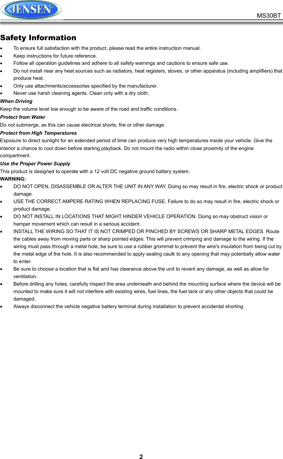           2 MS30BT Safety Information   To ensure full satisfaction with the product, please read the entire instruction manual.   Keep instructions for future reference.   Follow all operation guidelines and adhere to all safety warnings and cautions to ensure safe use.   Do not install near any heat sources such as radiators, heat registers, stoves, or other apparatus (including amplifiers) that produce heat.   Only use attachments/accessories specified by the manufacturer.   Never use harsh cleaning agents. Clean only with a dry cloth. When Driving Keep the volume level low enough to be aware of the road and traffic conditions. Protect from Water Do not submerge, as this can cause electrical shorts, fire or other damage. Protect from High Temperatures Exposure to direct sunlight for an extended period of time can produce very high temperatures inside your vehicle. Give the interior a chance to cool down before starting playback. Do not mount the radio within close proximity of the engine compartment.   Use the Proper Power Supply This product is designed to operate with a 12 volt DC negative ground battery system. WARNING:   DO NOT OPEN, DISASSEMBLE OR ALTER THE UNIT IN ANY WAY. Doing so may result in fire, electric shock or product damage.   USE THE CORRECT AMPERE RATING WHEN REPLACING FUSE. Failure to do so may result in fire, electric shock or product damage.   DO NOT INSTALL IN LOCATIONS THAT MIGHT HINDER VEHICLE OPERATION. Doing so may obstruct vision or hamper movement which can result in a serious accident.   INSTALL THE WIRING SO THAT IT IS NOT CRIMPED OR PINCHED BY SCREWS OR SHARP METAL EDGES. Route the cables away from moving parts or sharp pointed edges. This will prevent crimping and damage to the wiring. If the wiring must pass through a metal hole, be sure to use a rubber grommet to prevent the wire&apos;s insulation from being cut by the metal edge of the hole. It is also recommended to apply sealing caulk to any opening that may potentially allow water to enter.   Be sure to choose a location that is flat and has clearance above the unit to revent any damage, as well as allow for ventilation.   Before drilling any holes, carefully inspect the area underneath and behind the mounting surface where the device will be mounted to make sure it will not interfere with existing wires, fuel lines, the fuel tank or any other objects that could be damaged.   Always disconnect the vehicle negative battery terminal during installation to prevent accidental shorting.   