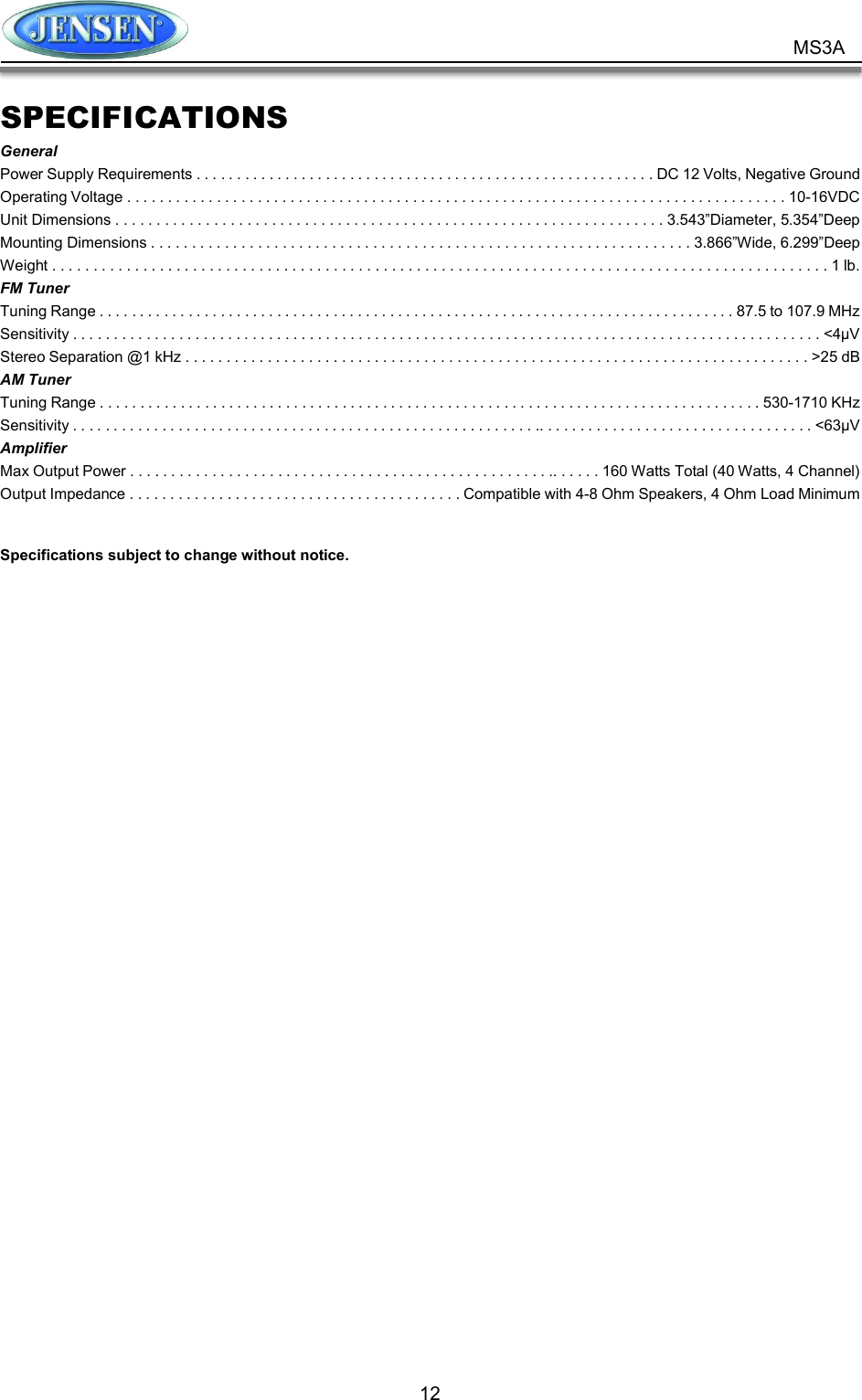          12 MS3A SPECIFICATIONS General Power Supply Requirements . . . . . . . . . . . . . . . . . . . . . . . . . . . . . . . . . . . . . . . . . . . . . . . . . . . . . . . . . DC 12 Volts, Negative Ground Operating Voltage . . . . . . . . . . . . . . . . . . . . . . . . . . . . . . . . . . . . . . . . . . . . . . . . . . . . . . . . . . . . . . . . . . . . . . . . . . . . . . . . . 10-16VDC   Unit Dimensions . . . . . . . . . . . . . . . . . . . . . . . . . . . . . . . . . . . . . . . . . . . . . . . . . . . . . . . . . . . . . . . . . . . 3.543”Diameter, 5.354”Deep Mounting Dimensions . . . . . . . . . . . . . . . . . . . . . . . . . . . . . . . . . . . . . . . . . . . . . . . . . . . . . . . . . . . . . . . . . . 3.866”Wide, 6.299”Deep Weight . . . . . . . . . . . . . . . . . . . . . . . . . . . . . . . . . . . . . . . . . . . . . . . . . . . . . . . . . . . . . . . . . . . . . . . . . . . . . . . . . . . . . . . . . . . . . . 1 lb. FM Tuner Tuning Range . . . . . . . . . . . . . . . . . . . . . . . . . . . . . . . . . . . . . . . . . . . . . . . . . . . . . . . . . . . . . . . . . . . . . . . . . . . . . . . 87.5 to 107.9 MHz Sensitivity . . . . . . . . . . . . . . . . . . . . . . . . . . . . . . . . . . . . . . . . . . . . . . . . . . . . . . . . . . . . . . . . . . . . . . . . . . . . . . . . . . . . . . . . . . . . &lt;4μV Stereo Separation @1 kHz . . . . . . . . . . . . . . . . . . . . . . . . . . . . . . . . . . . . . . . . . . . . . . . . . . . . . . . . . . . . . . . . . . . . . . . . . . . . &gt;25 dB AM Tuner Tuning Range . . . . . . . . . . . . . . . . . . . . . . . . . . . . . . . . . . . . . . . . . . . . . . . . . . . . . . . . . . . . . . . . . . . . . . . . . . . . . . . . . . 530-1710 KHz Sensitivity . . . . . . . . . . . . . . . . . . . . . . . . . . . . . . . . . . . . . . . . . . . . . . . . . . . . . . . . . .. . . . . . . . . . . . . . . . . . . . . . . . . . . . . . . . . . &lt;63μV Amplifier Max Output Power . . . . . . . . . . . . . . . . . . . . . . . . . . . . . . . . . . . . . . . . . . . . . . . . . . . .. . . . . . 160 Watts Total (40 Watts, 4 Channel) Output Impedance . . . . . . . . . . . . . . . . . . . . . . . . . . . . . . . . . . . . . . . . . Compatible with 4-8 Ohm Speakers, 4 Ohm Load Minimum  Specifications subject to change without notice.  