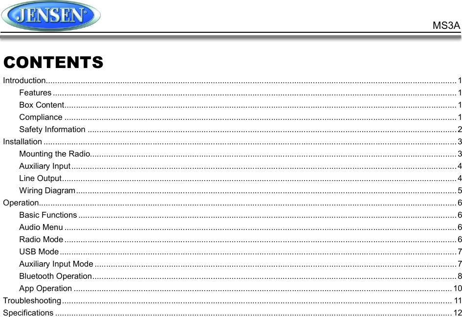            MS3A CONTENTS Introduction ................................................................................................................................................................................. 1 Features .............................................................................................................................................................................. 1 Box Content ......................................................................................................................................................................... 1 Compliance ......................................................................................................................................................................... 1 Safety Information ............................................................................................................................................................... 2 Installation .................................................................................................................................................................................. 3 Mounting the Radio.............................................................................................................................................................. 3 Auxiliary Input ...................................................................................................................................................................... 4 Line Output .......................................................................................................................................................................... 4 Wiring Diagram .................................................................................................................................................................... 5 Operation.................................................................................................................................................................................... 6 Basic Functions ................................................................................................................................................................... 6 Audio Menu ......................................................................................................................................................................... 6 Radio Mode ......................................................................................................................................................................... 6 USB Mode ........................................................................................................................................................................... 7 Auxiliary Input Mode ............................................................................................................................................................ 7 Bluetooth Operation ............................................................................................................................................................. 8 App Operation ................................................................................................................................................................... 10 Troubleshooting ........................................................................................................................................................................ 11 Specifications ........................................................................................................................................................................... 12    