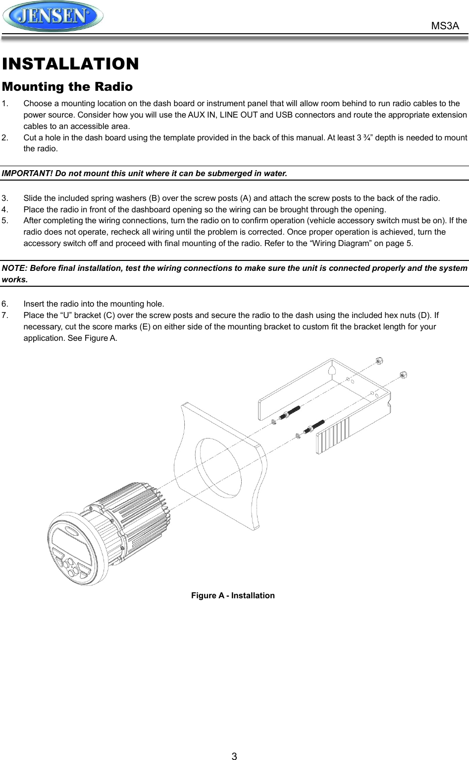           3 MS3A INSTALLATION Mounting the Radio 1.  Choose a mounting location on the dash board or instrument panel that will allow room behind to run radio cables to the power source. Consider how you will use the AUX IN, LINE OUT and USB connectors and route the appropriate extension cables to an accessible area. 2.  Cut a hole in the dash board using the template provided in the back of this manual. At least 3 ¾” depth is needed to mount the radio.  IMPORTANT! Do not mount this unit where it can be submerged in water.  3.  Slide the included spring washers (B) over the screw posts (A) and attach the screw posts to the back of the radio. 4.  Place the radio in front of the dashboard opening so the wiring can be brought through the opening. 5.  After completing the wiring connections, turn the radio on to confirm operation (vehicle accessory switch must be on). If the radio does not operate, recheck all wiring until the problem is corrected. Once proper operation is achieved, turn the accessory switch off and proceed with final mounting of the radio. Refer to the “Wiring Diagram” on page 5.  NOTE: Before final installation, test the wiring connections to make sure the unit is connected properly and the system works.  6.  Insert the radio into the mounting hole. 7.  Place the “U” bracket (C) over the screw posts and secure the radio to the dash using the included hex nuts (D). If necessary, cut the score marks (E) on either side of the mounting bracket to custom fit the bracket length for your application. See Figure A.   Figure A - Installation 