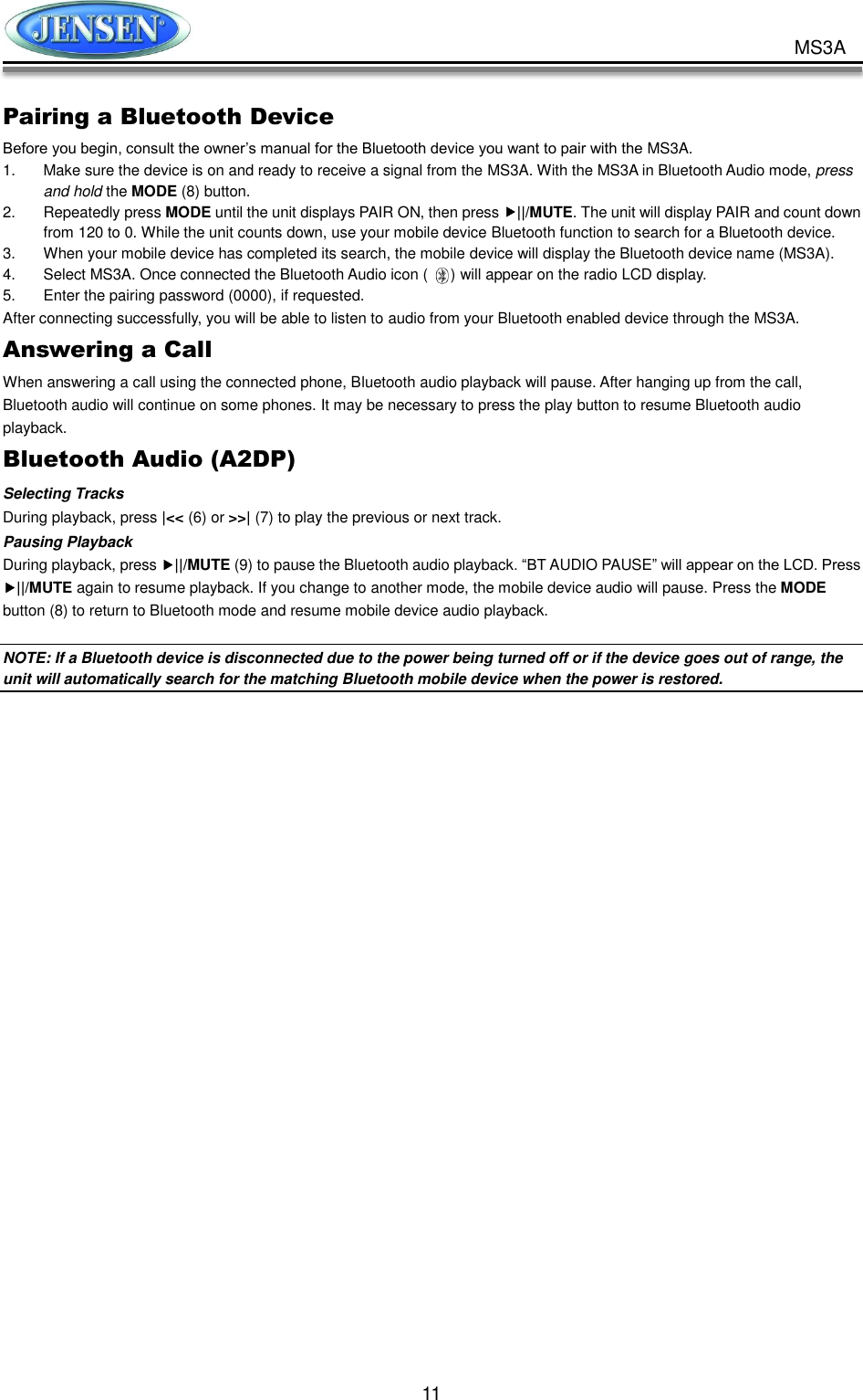           11 MS3A Pairing a Bluetooth Device Before you begin, consult the owner’s manual for the Bluetooth device you want to pair with the MS3A. 1.  Make sure the device is on and ready to receive a signal from the MS3A. With the MS3A in Bluetooth Audio mode, press and hold the MODE (8) button. 2.  Repeatedly press MODE until the unit displays PAIR ON, then press ||/MUTE. The unit will display PAIR and count down from 120 to 0. While the unit counts down, use your mobile device Bluetooth function to search for a Bluetooth device. 3.  When your mobile device has completed its search, the mobile device will display the Bluetooth device name (MS3A). 4.  Select MS3A. Once connected the Bluetooth Audio icon (      ) will appear on the radio LCD display. 5.  Enter the pairing password (0000), if requested. After connecting successfully, you will be able to listen to audio from your Bluetooth enabled device through the MS3A. Answering a Call When answering a call using the connected phone, Bluetooth audio playback will pause. After hanging up from the call, Bluetooth audio will continue on some phones. It may be necessary to press the play button to resume Bluetooth audio playback. Bluetooth Audio (A2DP) Selecting Tracks During playback, press |&lt;&lt; (6) or &gt;&gt;| (7) to play the previous or next track. Pausing Playback During playback, press ||/MUTE (9) to pause the Bluetooth audio playback. “BT AUDIO PAUSE” will appear on the LCD. Press ||/MUTE again to resume playback. If you change to another mode, the mobile device audio will pause. Press the MODE button (8) to return to Bluetooth mode and resume mobile device audio playback.  NOTE: If a Bluetooth device is disconnected due to the power being turned off or if the device goes out of range, the unit will automatically search for the matching Bluetooth mobile device when the power is restored.      