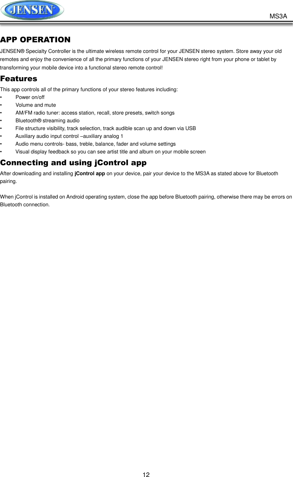           12 MS3A APP OPERATION   JENSEN® Specialty Controller is the ultimate wireless remote control for your JENSEN stereo system. Store away your old remotes and enjoy the convenience of all the primary functions of your JENSEN stereo right from your phone or tablet by transforming your mobile device into a functional stereo remote control!   Features   This app controls all of the primary functions of your stereo features including:   •  Power on/off •  Volume and mute     •  AM/FM radio tuner: access station, recall, store presets, switch songs •  Bluetooth® streaming audio •  File structure visibility, track selection, track audible scan up and down via USB •  Auxiliary audio input control –auxiliary analog 1   •  Audio menu controls- bass, treble, balance, fader and volume settings •  Visual display feedback so you can see artist title and album on your mobile screen   Connecting and using jControl app After downloading and installing jControl app on your device, pair your device to the MS3A as stated above for Bluetooth pairing.    When jControl is installed on Android operating system, close the app before Bluetooth pairing, otherwise there may be errors on Bluetooth connection.     