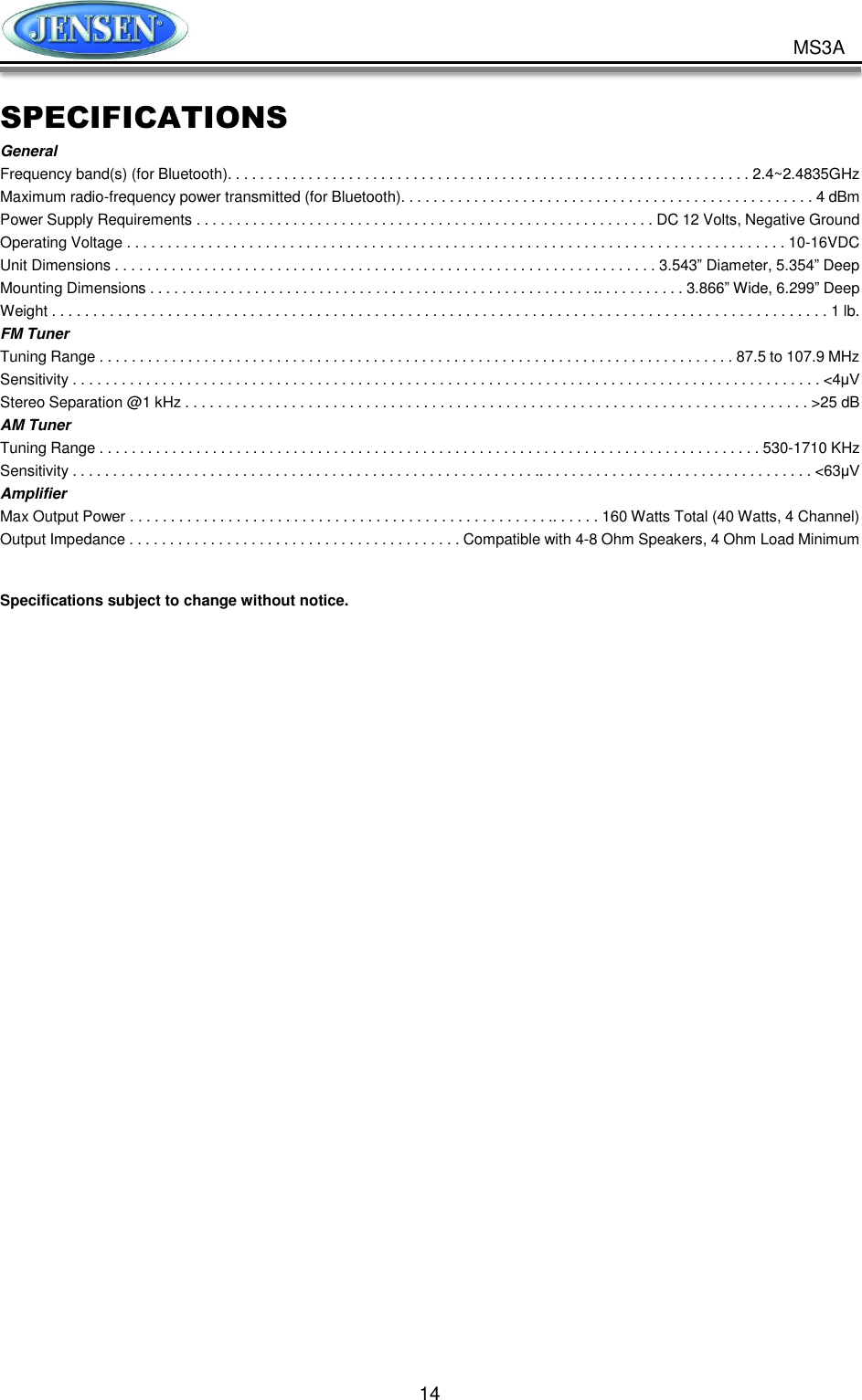           14 MS3A SPECIFICATIONS General Frequency band(s) (for Bluetooth). . . . . . . . . . . . . . . . . . . . . . . . . . . . . . . . . . . . . . . . . . . . . . . . . . . . . . . . . . . . . . . . . 2.4~2.4835GHz Maximum radio-frequency power transmitted (for Bluetooth). . . . . . . . . . . . . . . . . . . . . . . . . . . . . . . . . . . . . . . . . . . . . . . . . . . 4 dBm Power Supply Requirements . . . . . . . . . . . . . . . . . . . . . . . . . . . . . . . . . . . . . . . . . . . . . . . . . . . . . . . . . DC 12 Volts, Negative Ground Operating Voltage . . . . . . . . . . . . . . . . . . . . . . . . . . . . . . . . . . . . . . . . . . . . . . . . . . . . . . . . . . . . . . . . . . . . . . . . . . . . . . . . . 10-16VDC   Unit Dimensions . . . . . . . . . . . . . . . . . . . . . . . . . . . . . . . . . . . . . . . . . . . . . . . . . . . . . . . . . . . . . . . . . . . 3.543” Diameter, 5.354” Deep Mounting Dimensions . . . . . . . . . . . . . . . . . . . . . . . . . . . . . . . . . . . . . . . . . . . . . . . . . . . . . . . .. . . . . . . . . . . 3.866” Wide, 6.299” Deep Weight . . . . . . . . . . . . . . . . . . . . . . . . . . . . . . . . . . . . . . . . . . . . . . . . . . . . . . . . . . . . . . . . . . . . . . . . . . . . . . . . . . . . . . . . . . . . . . 1 lb. FM Tuner Tuning Range . . . . . . . . . . . . . . . . . . . . . . . . . . . . . . . . . . . . . . . . . . . . . . . . . . . . . . . . . . . . . . . . . . . . . . . . . . . . . . . 87.5 to 107.9 MHz Sensitivity . . . . . . . . . . . . . . . . . . . . . . . . . . . . . . . . . . . . . . . . . . . . . . . . . . . . . . . . . . . . . . . . . . . . . . . . . . . . . . . . . . . . . . . . . . . . &lt;4μV Stereo Separation @1 kHz . . . . . . . . . . . . . . . . . . . . . . . . . . . . . . . . . . . . . . . . . . . . . . . . . . . . . . . . . . . . . . . . . . . . . . . . . . . . &gt;25 dB AM Tuner Tuning Range . . . . . . . . . . . . . . . . . . . . . . . . . . . . . . . . . . . . . . . . . . . . . . . . . . . . . . . . . . . . . . . . . . . . . . . . . . . . . . . . . . 530-1710 KHz Sensitivity . . . . . . . . . . . . . . . . . . . . . . . . . . . . . . . . . . . . . . . . . . . . . . . . . . . . . . . . . .. . . . . . . . . . . . . . . . . . . . . . . . . . . . . . . . . . &lt;63μV Amplifier Max Output Power . . . . . . . . . . . . . . . . . . . . . . . . . . . . . . . . . . . . . . . . . . . . . . . . . . . .. . . . . . 160 Watts Total (40 Watts, 4 Channel) Output Impedance . . . . . . . . . . . . . . . . . . . . . . . . . . . . . . . . . . . . . . . . . Compatible with 4-8 Ohm Speakers, 4 Ohm Load Minimum  Specifications subject to change without notice.  