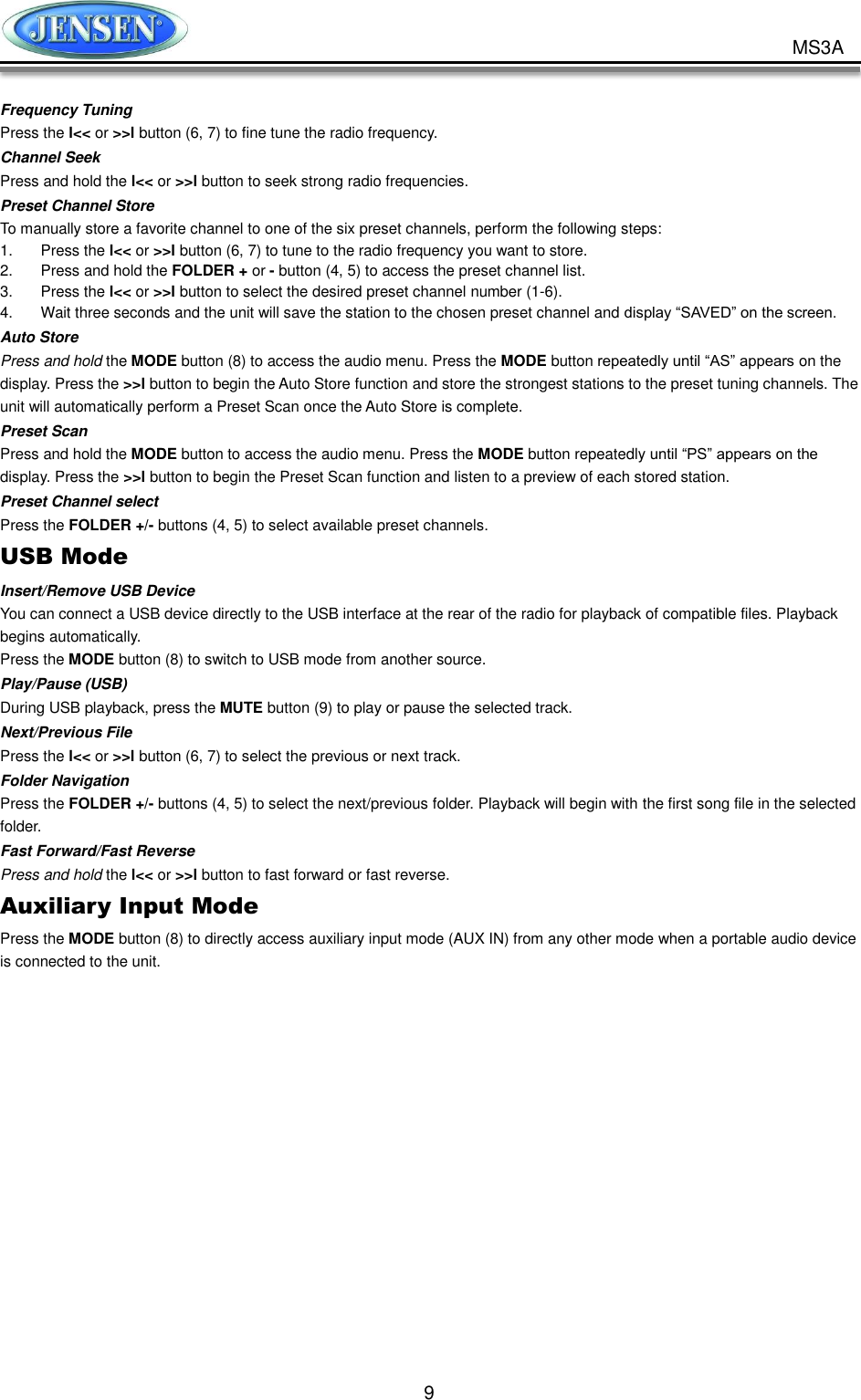           9 MS3A Frequency Tuning Press the l&lt;&lt; or &gt;&gt;l button (6, 7) to fine tune the radio frequency. Channel Seek Press and hold the l&lt;&lt; or &gt;&gt;l button to seek strong radio frequencies. Preset Channel Store To manually store a favorite channel to one of the six preset channels, perform the following steps: 1.  Press the l&lt;&lt; or &gt;&gt;l button (6, 7) to tune to the radio frequency you want to store. 2.  Press and hold the FOLDER + or - button (4, 5) to access the preset channel list. 3.  Press the l&lt;&lt; or &gt;&gt;l button to select the desired preset channel number (1-6). 4.  Wait three seconds and the unit will save the station to the chosen preset channel and display “SAVED” on the screen. Auto Store Press and hold the MODE button (8) to access the audio menu. Press the MODE button repeatedly until “AS” appears on the display. Press the &gt;&gt;l button to begin the Auto Store function and store the strongest stations to the preset tuning channels. The unit will automatically perform a Preset Scan once the Auto Store is complete. Preset Scan Press and hold the MODE button to access the audio menu. Press the MODE button repeatedly until “PS” appears on the display. Press the &gt;&gt;l button to begin the Preset Scan function and listen to a preview of each stored station. Preset Channel select Press the FOLDER +/- buttons (4, 5) to select available preset channels. USB Mode Insert/Remove USB Device You can connect a USB device directly to the USB interface at the rear of the radio for playback of compatible files. Playback begins automatically. Press the MODE button (8) to switch to USB mode from another source. Play/Pause (USB) During USB playback, press the MUTE button (9) to play or pause the selected track. Next/Previous File Press the l&lt;&lt; or &gt;&gt;l button (6, 7) to select the previous or next track. Folder Navigation Press the FOLDER +/- buttons (4, 5) to select the next/previous folder. Playback will begin with the first song file in the selected folder. Fast Forward/Fast Reverse Press and hold the l&lt;&lt; or &gt;&gt;l button to fast forward or fast reverse. Auxiliary Input Mode Press the MODE button (8) to directly access auxiliary input mode (AUX IN) from any other mode when a portable audio device is connected to the unit.     