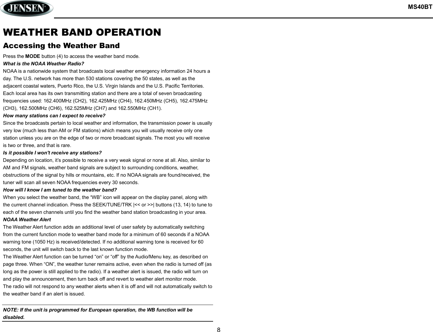  MS40BT  8  WEATHER BAND OPERATION Accessing the Weather Band Press the MODE button (4) to access the weather band mode. What is the NOAA Weather Radio? NOAA is a nationwide system that broadcasts local weather emergency information 24 hours a day. The U.S. network has more than 530 stations covering the 50 states, as well as the adjacent coastal waters, Puerto Rico, the U.S. Virgin Islands and the U.S. Pacific Territories. Each local area has its own transmitting station and there are a total of seven broadcasting frequencies used: 162.400MHz (CH2), 162.425MHz (CH4), 162.450MHz (CH5), 162.475MHz (CH3), 162.500MHz (CH6), 162.525MHz (CH7) and 162.550MHz (CH1). How many stations can I expect to receive? Since the broadcasts pertain to local weather and information, the transmission power is usually very low (much less than AM or FM stations) which means you will usually receive only one station unless you are on the edge of two or more broadcast signals. The most you will receive is two or three, and that is rare. Is it possible I won&apos;t receive any stations? Depending on location, it’s possible to receive a very weak signal or none at all. Also, similar to AM and FM signals, weather band signals are subject to surrounding conditions, weather, obstructions of the signal by hills or mountains, etc. If no NOAA signals are found/received, the tuner will scan all seven NOAA frequencies every 30 seconds. How will I know I am tuned to the weather band? When you select the weather band, the “WB” icon will appear on the display panel, along with the current channel indication. Press the SEEK/TUNE/TRK |&lt;&lt; or &gt;&gt;| buttons (13, 14) to tune to each of the seven channels until you find the weather band station broadcasting in your area. NOAA Weather Alert The Weather Alert function adds an additional level of user safety by automatically switching from the current function mode to weather band mode for a minimum of 60 seconds if a NOAA warning tone (1050 Hz) is received/detected. If no additional warning tone is received for 60 seconds, the unit will switch back to the last known function mode. The Weather Alert function can be turned “on” or “off” by the Audio/Menu key, as described on page three. When “ON”, the weather tuner remains active, even when the radio is turned off (as long as the power is still applied to the radio). If a weather alert is issued, the radio will turn on and play the announcement, then turn back off and revert to weather alert monitor mode. The radio will not respond to any weather alerts when it is off and will not automatically switch to the weather band if an alert is issued.  NOTE: If the unit is programmed for European operation, the WB function will be disabled.    