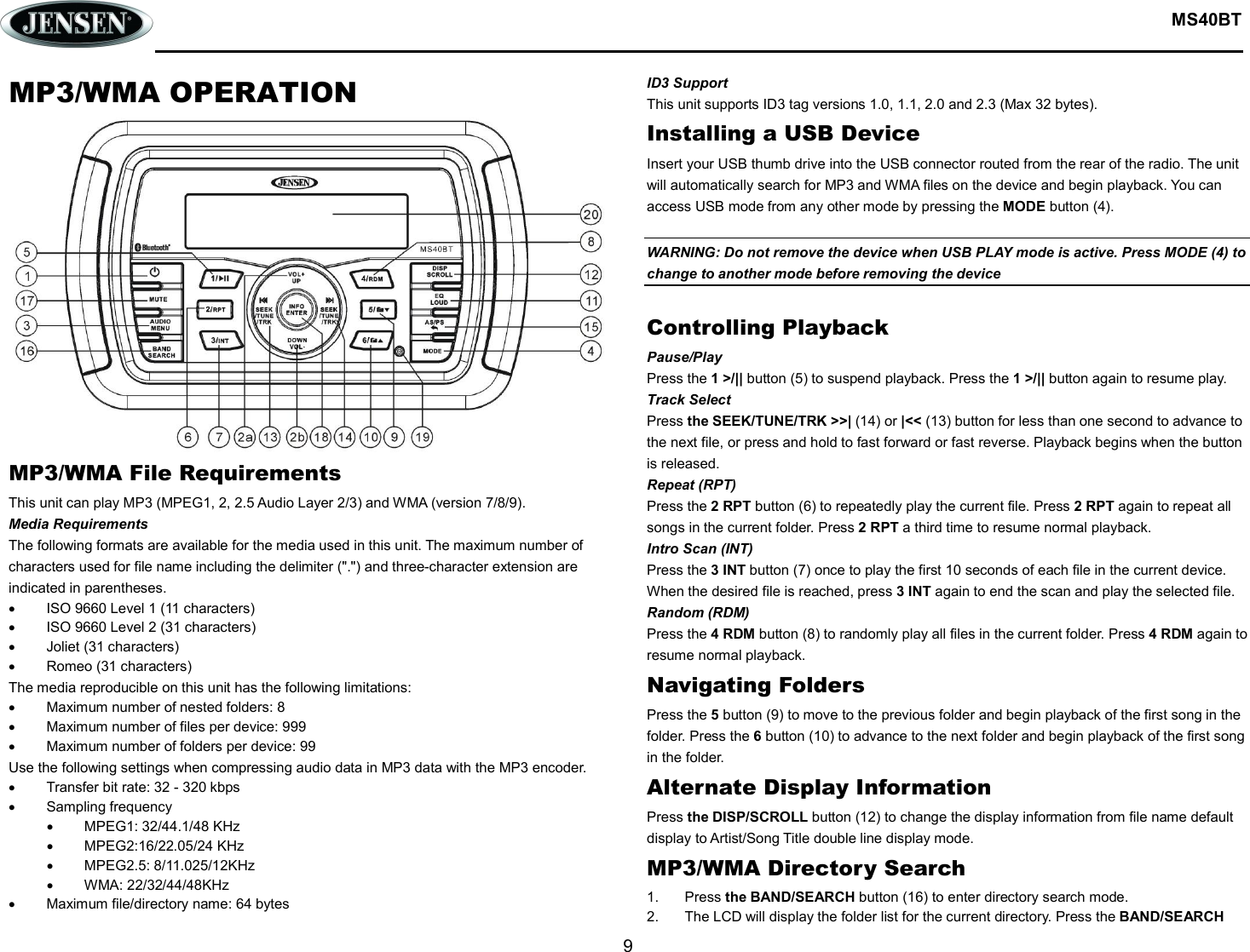  MS40BT  9  MP3/WMA OPERATION MP3/WMA File Requirements This unit can play MP3 (MPEG1, 2, 2.5 Audio Layer 2/3) and WMA (version 7/8/9). Media Requirements The following formats are available for the media used in this unit. The maximum number of characters used for file name including the delimiter (&quot;.&quot;) and three-character extension are indicated in parentheses.   ISO 9660 Level 1 (11 characters)   ISO 9660 Level 2 (31 characters)   Joliet (31 characters)   Romeo (31 characters) The media reproducible on this unit has the following limitations:   Maximum number of nested folders: 8   Maximum number of files per device: 999   Maximum number of folders per device: 99 Use the following settings when compressing audio data in MP3 data with the MP3 encoder.   Transfer bit rate: 32 - 320 kbps   Sampling frequency   MPEG1: 32/44.1/48 KHz   MPEG2:16/22.05/24 KHz   MPEG2.5: 8/11.025/12KHz   WMA: 22/32/44/48KHz   Maximum file/directory name: 64 bytes ID3 Support This unit supports ID3 tag versions 1.0, 1.1, 2.0 and 2.3 (Max 32 bytes). Installing a USB Device Insert your USB thumb drive into the USB connector routed from the rear of the radio. The unit will automatically search for MP3 and WMA files on the device and begin playback. You can access USB mode from any other mode by pressing the MODE button (4).  WARNING: Do not remove the device when USB PLAY mode is active. Press MODE (4) to change to another mode before removing the device  Controlling Playback Pause/Play Press the 1 &gt;/|| button (5) to suspend playback. Press the 1 &gt;/|| button again to resume play. Track Select Press the SEEK/TUNE/TRK &gt;&gt;| (14) or |&lt;&lt; (13) button for less than one second to advance to the next file, or press and hold to fast forward or fast reverse. Playback begins when the button is released. Repeat (RPT) Press the 2 RPT button (6) to repeatedly play the current file. Press 2 RPT again to repeat all songs in the current folder. Press 2 RPT a third time to resume normal playback. Intro Scan (INT) Press the 3 INT button (7) once to play the first 10 seconds of each file in the current device. When the desired file is reached, press 3 INT again to end the scan and play the selected file. Random (RDM) Press the 4 RDM button (8) to randomly play all files in the current folder. Press 4 RDM again to resume normal playback. Navigating Folders Press the 5 button (9) to move to the previous folder and begin playback of the first song in the folder. Press the 6 button (10) to advance to the next folder and begin playback of the first song in the folder. Alternate Display Information Press the DISP/SCROLL button (12) to change the display information from file name default display to Artist/Song Title double line display mode. MP3/WMA Directory Search 1.  Press the BAND/SEARCH button (16) to enter directory search mode. 2.  The LCD will display the folder list for the current directory. Press the BAND/SEARCH 