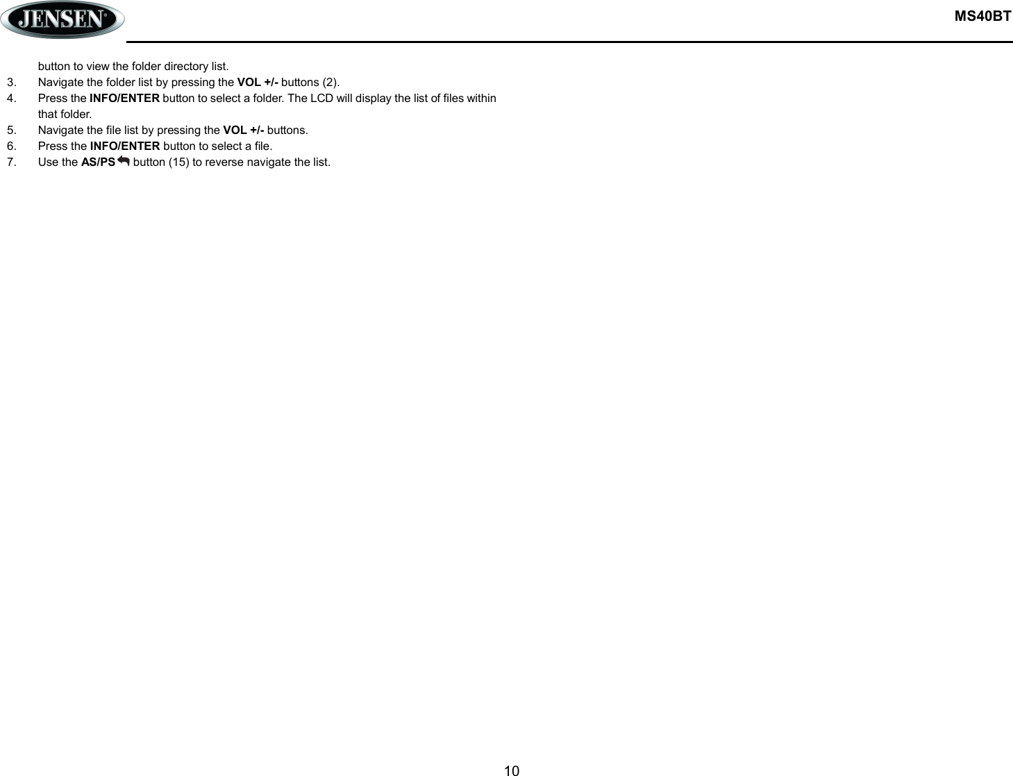  MS40BT  10  button to view the folder directory list. 3.  Navigate the folder list by pressing the VOL +/- buttons (2). 4.  Press the INFO/ENTER button to select a folder. The LCD will display the list of files within that folder. 5.  Navigate the file list by pressing the VOL +/- buttons. 6.  Press the INFO/ENTER button to select a file. 7.  Use the AS/PS      button (15) to reverse navigate the list.    