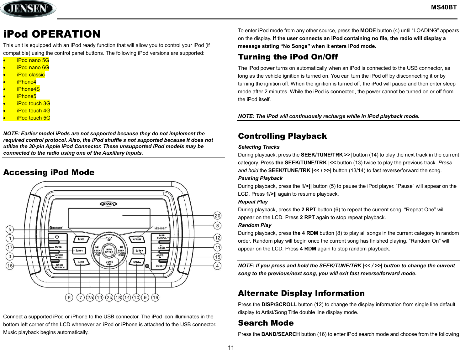  MS40BT  11  iPod OPERATION This unit is equipped with an iPod ready function that will allow you to control your iPod (if compatible) using the control panel buttons. The following iPod versions are supported:   iPod nano 5G   iPod nano 6G   iPod classic   iPhone4   iPhone4S   iPhone5   iPod touch 3G   iPod touch 4G   iPod touch 5G  NOTE: Earlier model iPods are not supported because they do not implement the required control protocol. Also, the iPod shuffle s not supported because it does not utilize the 30-pin Apple iPod Connector. These unsupported iPod models may be connected to the radio using one of the Auxiliary Inputs.  Accessing iPod Mode  Connect a supported iPod or iPhone to the USB connector. The iPod icon illuminates in the bottom left corner of the LCD whenever an iPod or iPhone is attached to the USB connector. Music playback begins automatically. To enter iPod mode from any other source, press the MODE button (4) until “LOADING” appears on the display. If the user connects an iPod containing no file, the radio will display a message stating “No Songs” when it enters iPod mode. Turning the iPod On/Off The iPod power turns on automatically when an iPod is connected to the USB connector, as long as the vehicle ignition is turned on. You can turn the iPod off by disconnecting it or by turning the ignition off. When the ignition is turned off, the iPod will pause and then enter sleep mode after 2 minutes. While the iPod is connected, the power cannot be turned on or off from the iPod itself.  NOTE: The iPod will continuously recharge while in iPod playback mode.  Controlling Playback Selecting Tracks During playback, press the SEEK/TUNE/TRK &gt;&gt;| button (14) to play the next track in the current category. Press the SEEK/TUNE/TRK |&lt;&lt; button (13) twice to play the previous track. Press and hold the SEEK/TUNE/TRK |&lt;&lt; / &gt;&gt;| button (13/14) to fast reverse/forward the song. Pausing Playback During playback, press the 1/&gt;|| button (5) to pause the iPod player. “Pause” will appear on the LCD. Press 1/&gt;|| again to resume playback. Repeat Play During playback, press the 2 RPT button (6) to repeat the current song. “Repeat One” will appear on the LCD. Press 2 RPT again to stop repeat playback. Random Play During playback, press the 4 RDM button (8) to play all songs in the current category in random order. Random play will begin once the current song has finished playing. “Random On” will appear on the LCD. Press 4 RDM again to stop random playback.  NOTE: If you press and hold the SEEK/TUNE/TRK |&lt;&lt; / &gt;&gt;| button to change the current song to the previous/next song, you will exit fast reverse/forward mode.  Alternate Display Information Press the DISP/SCROLL button (12) to change the display information from single line default display to Artist/Song Title double line display mode. Search Mode Press the BAND/SEARCH button (16) to enter iPod search mode and choose from the following 