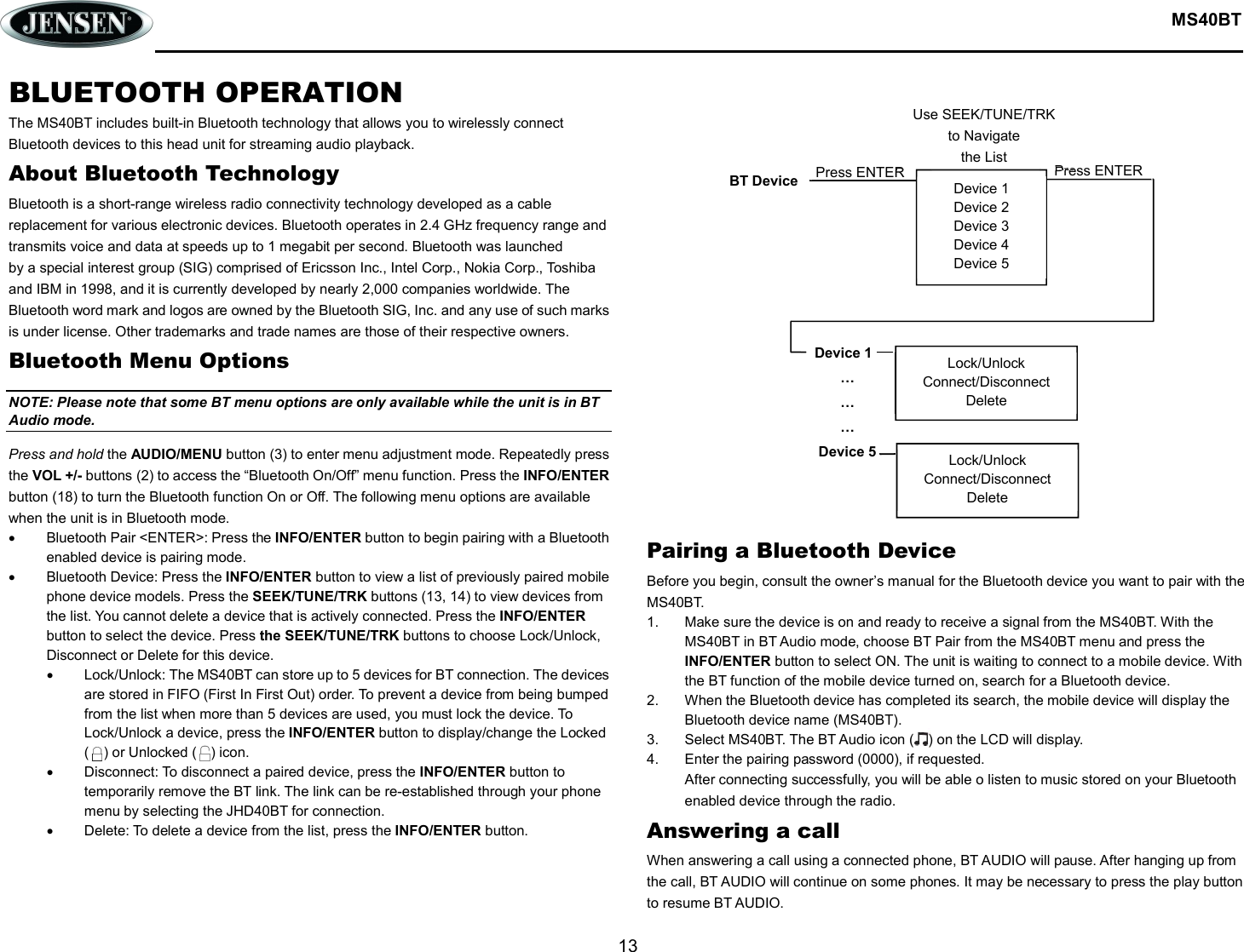  MS40BT  13  Device 1 Device 2 Device 3 Device 4 Device 5 BT Device Press ENTER Device 1 … … … Device 5  Lock/Unlock Connect/Disconnect Delete Lock/Unlock Connect/Disconnect Delete Press ENTER Use SEEK/TUNE/TRK to Navigate the List BLUETOOTH OPERATION The MS40BT includes built-in Bluetooth technology that allows you to wirelessly connect Bluetooth devices to this head unit for streaming audio playback. About Bluetooth Technology Bluetooth is a short-range wireless radio connectivity technology developed as a cable replacement for various electronic devices. Bluetooth operates in 2.4 GHz frequency range and transmits voice and data at speeds up to 1 megabit per second. Bluetooth was launched by a special interest group (SIG) comprised of Ericsson Inc., Intel Corp., Nokia Corp., Toshiba and IBM in 1998, and it is currently developed by nearly 2,000 companies worldwide. The Bluetooth word mark and logos are owned by the Bluetooth SIG, Inc. and any use of such marks is under license. Other trademarks and trade names are those of their respective owners. Bluetooth Menu Options NOTE: Please note that some BT menu options are only available while the unit is in BT Audio mode. Press and hold the AUDIO/MENU button (3) to enter menu adjustment mode. Repeatedly press the VOL +/- buttons (2) to access the “Bluetooth On/Off” menu function. Press the INFO/ENTER button (18) to turn the Bluetooth function On or Off. The following menu options are available when the unit is in Bluetooth mode.   Bluetooth Pair &lt;ENTER&gt;: Press the INFO/ENTER button to begin pairing with a Bluetooth enabled device is pairing mode.   Bluetooth Device: Press the INFO/ENTER button to view a list of previously paired mobile phone device models. Press the SEEK/TUNE/TRK buttons (13, 14) to view devices from the list. You cannot delete a device that is actively connected. Press the INFO/ENTER button to select the device. Press the SEEK/TUNE/TRK buttons to choose Lock/Unlock, Disconnect or Delete for this device.   Lock/Unlock: The MS40BT can store up to 5 devices for BT connection. The devices are stored in FIFO (First In First Out) order. To prevent a device from being bumped from the list when more than 5 devices are used, you must lock the device. To Lock/Unlock a device, press the INFO/ENTER button to display/change the Locked (    ) or Unlocked (    ) icon.   Disconnect: To disconnect a paired device, press the INFO/ENTER button to temporarily remove the BT link. The link can be re-established through your phone menu by selecting the JHD40BT for connection.   Delete: To delete a device from the list, press the INFO/ENTER button.              Pairing a Bluetooth Device Before you begin, consult the owner’s manual for the Bluetooth device you want to pair with the MS40BT. 1.  Make sure the device is on and ready to receive a signal from the MS40BT. With the MS40BT in BT Audio mode, choose BT Pair from the MS40BT menu and press the INFO/ENTER button to select ON. The unit is waiting to connect to a mobile device. With the BT function of the mobile device turned on, search for a Bluetooth device. 2.  When the Bluetooth device has completed its search, the mobile device will display the Bluetooth device name (MS40BT). 3.  Select MS40BT. The BT Audio icon (    ) on the LCD will display. 4.  Enter the pairing password (0000), if requested. After connecting successfully, you will be able o listen to music stored on your Bluetooth enabled device through the radio. Answering a call When answering a call using a connected phone, BT AUDIO will pause. After hanging up from the call, BT AUDIO will continue on some phones. It may be necessary to press the play button to resume BT AUDIO. 