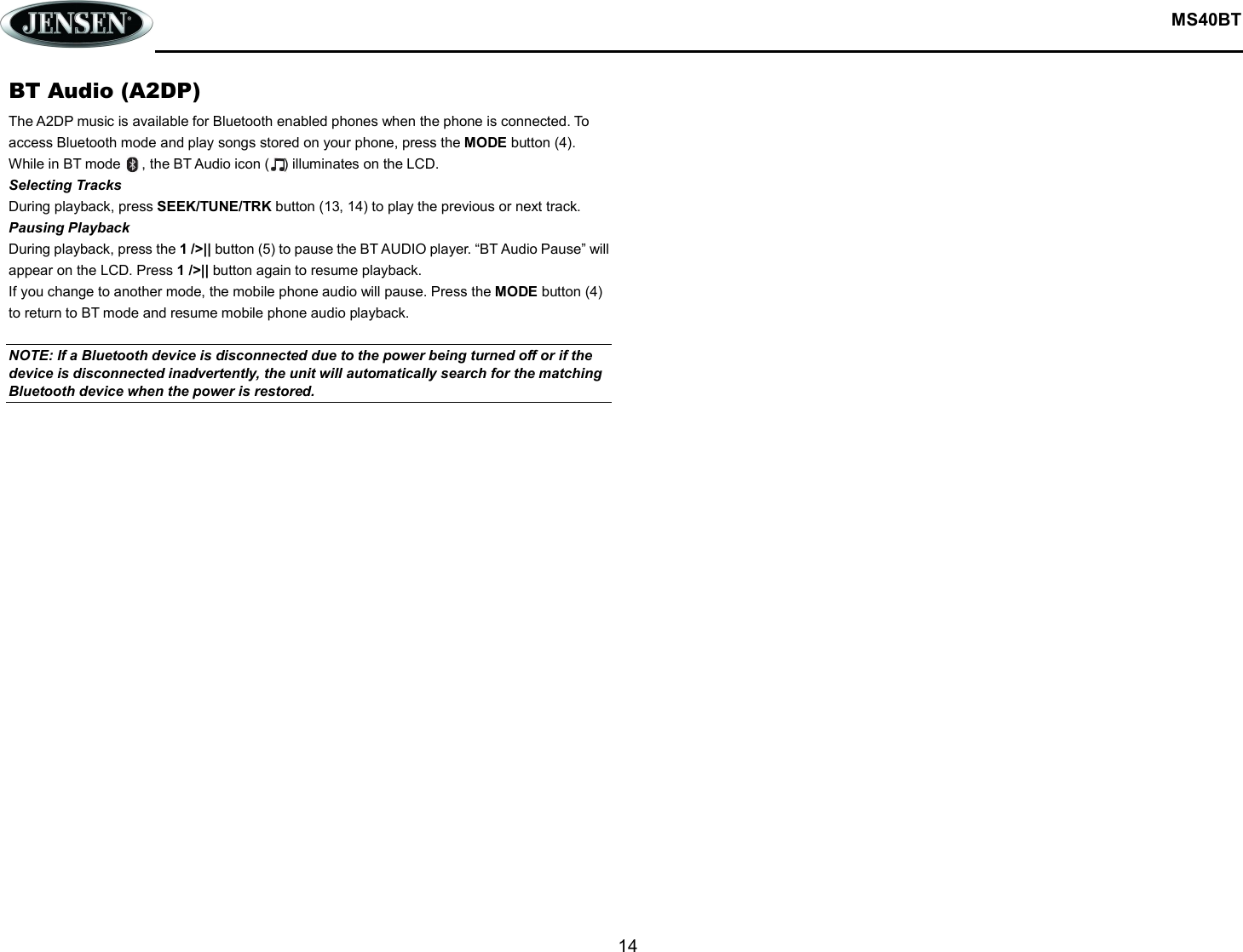  MS40BT  14  BT Audio (A2DP) The A2DP music is available for Bluetooth enabled phones when the phone is connected. To access Bluetooth mode and play songs stored on your phone, press the MODE button (4). While in BT mode      , the BT Audio icon (    ) illuminates on the LCD. Selecting Tracks During playback, press SEEK/TUNE/TRK button (13, 14) to play the previous or next track. Pausing Playback During playback, press the 1 /&gt;|| button (5) to pause the BT AUDIO player. “BT Audio Pause” will appear on the LCD. Press 1 /&gt;|| button again to resume playback.   If you change to another mode, the mobile phone audio will pause. Press the MODE button (4) to return to BT mode and resume mobile phone audio playback.  NOTE: If a Bluetooth device is disconnected due to the power being turned off or if the device is disconnected inadvertently, the unit will automatically search for the matching Bluetooth device when the power is restored.    