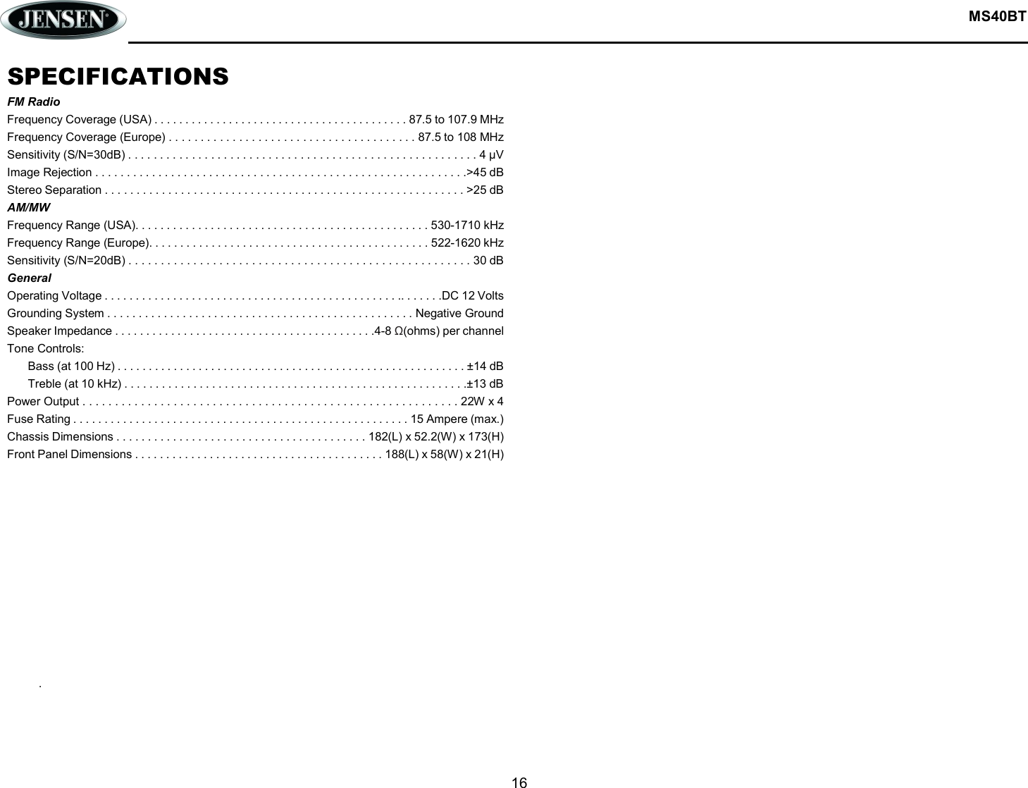  MS40BT  16  SPECIFICATIONS FM Radio Frequency Coverage (USA) . . . . . . . . . . . . . . . . . . . . . . . . . . . . . . . . . . . . . . . . . 87.5 to 107.9 MHz Frequency Coverage (Europe) . . . . . . . . . . . . . . . . . . . . . . . . . . . . . . . . . . . . . . . 87.5 to 108 MHz Sensitivity (S/N=30dB) . . . . . . . . . . . . . . . . . . . . . . . . . . . . . . . . . . . . . . . . . . . . . . . . . . . . . . . 4 μV Image Rejection . . . . . . . . . . . . . . . . . . . . . . . . . . . . . . . . . . . . . . . . . . . . . . . . . . . . . . . . . . .&gt;45 dB Stereo Separation . . . . . . . . . . . . . . . . . . . . . . . . . . . . . . . . . . . . . . . . . . . . . . . . . . . . . . . . . &gt;25 dB AM/MW Frequency Range (USA). . . . . . . . . . . . . . . . . . . . . . . . . . . . . . . . . . . . . . . . . . . . . . . 530-1710 kHz Frequency Range (Europe). . . . . . . . . . . . . . . . . . . . . . . . . . . . . . . . . . . . . . . . . . . . . 522-1620 kHz Sensitivity (S/N=20dB) . . . . . . . . . . . . . . . . . . . . . . . . . . . . . . . . . . . . . . . . . . . . . . . . . . . . . 30 dB General Operating Voltage . . . . . . . . . . . . . . . . . . . . . . . . . . . . . . . . . . . . . . . . . . . . . . . .. . . . . . .DC 12 Volts Grounding System . . . . . . . . . . . . . . . . . . . . . . . . . . . . . . . . . . . . . . . . . . . . . . . . . Negative Ground Speaker Impedance . . . . . . . . . . . . . . . . . . . . . . . . . . . . . . . . . . . . . . . . . .4-8 Ω(ohms) per channel Tone Controls: Bass (at 100 Hz) . . . . . . . . . . . . . . . . . . . . . . . . . . . . . . . . . . . . . . . . . . . . . . . . . . . . . . . . ±14 dB Treble (at 10 kHz) . . . . . . . . . . . . . . . . . . . . . . . . . . . . . . . . . . . . . . . . . . . . . . . . . . . . . . .±13 dB Power Output . . . . . . . . . . . . . . . . . . . . . . . . . . . . . . . . . . . . . . . . . . . . . . . . . . . . . . . . . . 22W x 4 Fuse Rating . . . . . . . . . . . . . . . . . . . . . . . . . . . . . . . . . . . . . . . . . . . . . . . . . . . . . . 15 Ampere (max.) Chassis Dimensions . . . . . . . . . . . . . . . . . . . . . . . . . . . . . . . . . . . . . . . . 182(L) x 52.2(W) x 173(H) Front Panel Dimensions . . . . . . . . . . . . . . . . . . . . . . . . . . . . . . . . . . . . . . . . 188(L) x 58(W) x 21(H)             .