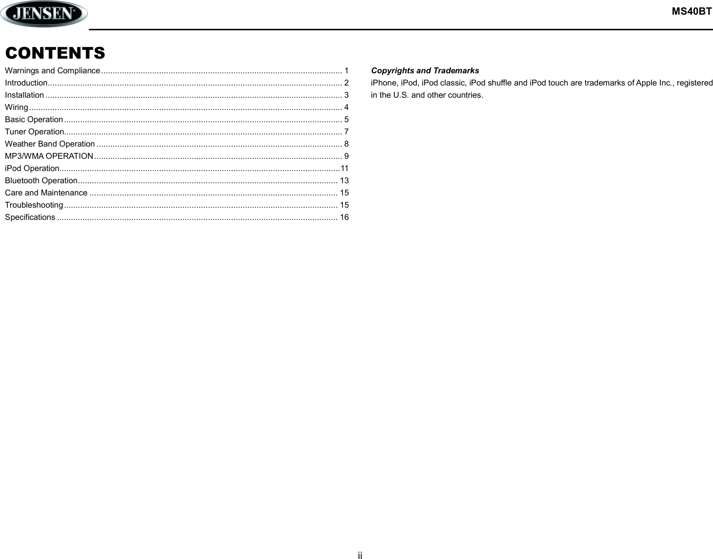  MS40BT  ii  CONTENTS Warnings and Compliance ........................................................................................................ 1 Introduction ............................................................................................................................... 2 Installation ................................................................................................................................ 3 Wiring ....................................................................................................................................... 4 Basic Operation ........................................................................................................................ 5 Tuner Operation........................................................................................................................ 7 Weather Band Operation .......................................................................................................... 8 MP3/WMA OPERATION ........................................................................................................... 9 iPod Operation......................................................................................................................... 11 Bluetooth Operation ................................................................................................................ 13 Care and Maintenance ........................................................................................................... 15 Troubleshooting ...................................................................................................................... 15 Specifications ......................................................................................................................... 16                           Copyrights and Trademarks iPhone, iPod, iPod classic, iPod shuffle and iPod touch are trademarks of Apple Inc., registered in the U.S. and other countries.