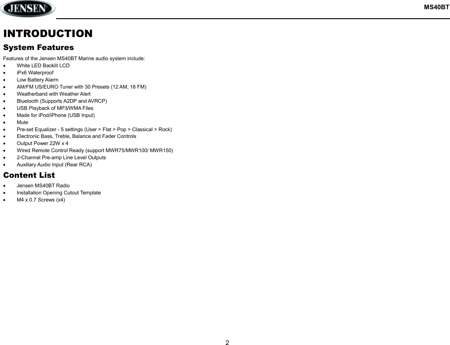  MS40BT  2  INTRODUCTION System Features Features of the Jensen MS40BT Marine audio system include:   White LED Backlit LCD   iPx6 Waterproof   Low Battery Alarm   AM/FM US/EURO Tuner with 30 Presets (12 AM, 18 FM)   Weatherband with Weather Alert   Bluetooth (Supports A2DP and AVRCP)   USB Playback of MP3/WMA Files   Made for iPod/iPhone (USB Input)   Mute   Pre-set Equalizer - 5 settings (User &gt; Flat &gt; Pop &gt; Classical &gt; Rock)   Electronic Bass, Treble, Balance and Fader Controls   Output Power 22W x 4   Wired Remote Control Ready (support MWR75/MWR100/ MWR150)   2-Channel Pre-amp Line Level Outputs   Auxiliary Audio Input (Rear RCA) Content List   Jensen MS40BT Radio   Installation Opening Cutout Template   M4 x 0.7 Screws (x4)   