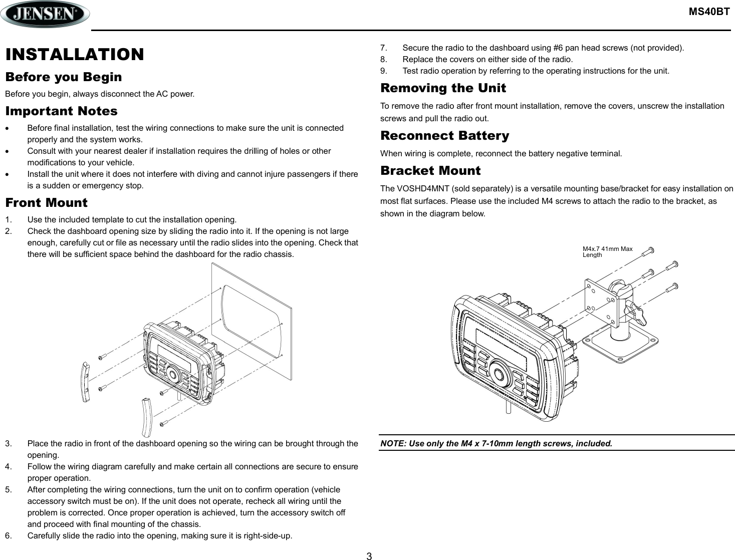  MS40BT  3  INSTALLATION Before you Begin Before you begin, always disconnect the AC power. Important Notes   Before final installation, test the wiring connections to make sure the unit is connected properly and the system works.   Consult with your nearest dealer if installation requires the drilling of holes or other modifications to your vehicle.   Install the unit where it does not interfere with diving and cannot injure passengers if there is a sudden or emergency stop. Front Mount 1.  Use the included template to cut the installation opening. 2.  Check the dashboard opening size by sliding the radio into it. If the opening is not large enough, carefully cut or file as necessary until the radio slides into the opening. Check that there will be sufficient space behind the dashboard for the radio chassis. 3.  Place the radio in front of the dashboard opening so the wiring can be brought through the opening. 4.  Follow the wiring diagram carefully and make certain all connections are secure to ensure proper operation. 5.  After completing the wiring connections, turn the unit on to confirm operation (vehicle accessory switch must be on). If the unit does not operate, recheck all wiring until the problem is corrected. Once proper operation is achieved, turn the accessory switch off and proceed with final mounting of the chassis. 6.  Carefully slide the radio into the opening, making sure it is right-side-up. 7.  Secure the radio to the dashboard using #6 pan head screws (not provided). 8.  Replace the covers on either side of the radio. 9.  Test radio operation by referring to the operating instructions for the unit. Removing the Unit To remove the radio after front mount installation, remove the covers, unscrew the installation screws and pull the radio out. Reconnect Battery When wiring is complete, reconnect the battery negative terminal. Bracket Mount The VOSHD4MNT (sold separately) is a versatile mounting base/bracket for easy installation on most flat surfaces. Please use the included M4 screws to attach the radio to the bracket, as shown in the diagram below.    NOTE: Use only the M4 x 7-10mm length screws, included.  M4x.7 41mm Max Length 