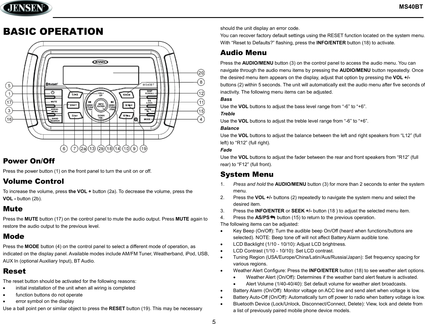  MS40BT  5  BASIC OPERATION Power On/Off Press the power button (1) on the front panel to turn the unit on or off. Volume Control To increase the volume, press the VOL + button (2a). To decrease the volume, press the VOL - button (2b). Mute Press the MUTE button (17) on the control panel to mute the audio output. Press MUTE again to restore the audio output to the previous level. Mode Press the MODE button (4) on the control panel to select a different mode of operation, as indicated on the display panel. Available modes include AM/FM Tuner, Weatherband, iPod, USB, AUX In (optional Auxiliary Input), BT Audio. Reset The reset button should be activated for the following reasons:   initial installation of the unit when all wiring is completed   function buttons do not operate   error symbol on the display Use a ball point pen or similar object to press the RESET button (19). This may be necessary should the unit display an error code. You can recover factory default settings using the RESET function located on the system menu. With “Reset to Defaults?” flashing, press the INFO/ENTER button (18) to activate. Audio Menu Press the AUDIO/MENU button (3) on the control panel to access the audio menu. You can navigate through the audio menu items by pressing the AUDIO/MENU button repeatedly. Once the desired menu item appears on the display, adjust that option by pressing the VOL +/- buttons (2) within 5 seconds. The unit will automatically exit the audio menu after five seconds of inactivity. The following menu items can be adjusted. Bass Use the VOL buttons to adjust the bass level range from “-6” to “+6”. Treble Use the VOL buttons to adjust the treble level range from “-6” to “+6”. Balance Use the VOL buttons to adjust the balance between the left and right speakers from “L12” (full left) to “R12” (full right). Fade Use the VOL buttons to adjust the fader between the rear and front speakers from “R12” (full rear) to “F12” (full front). System Menu 1.  Press and hold the AUDIO/MENU button (3) for more than 2 seconds to enter the system menu. 2.  Press the VOL +/- buttons (2) repeatedly to navigate the system menu and select the desired item. 3.  Press the INFO/ENTER or SEEK +/- button (18 ) to adjust the selected menu item. 4.  Press the AS/PS      button (15) to return to the previous operation. The following items can be adjusted:   Key Beep (On/Off): Turn the audible beep On/Off (heard when functions/buttons are selected). NOTE: Beep tone off will not affect Battery Alarm audible tone.   LCD Backlight (1/10 - 10/10): Adjust LCD brightness.   LCD Contrast (1/10 - 10/10): Set LCD contrast.   Tuning Region (USA/Europe/China/Latin/Aus/Russia/Japan): Set frequency spacing for various regions.   Weather Alert Configure: Press the INFO/ENTER button (18) to see weather alert options.   Weather Alert (On/Off): Determines if the weather band alert feature is activated.   Alert Volume (1/40-40/40): Set default volume for weather alert broadcasts.   Battery Alarm (On/Off): Monitor voltage on ACC line and send alert when voltage is low.   Battery Auto-Off (On/Off): Automatically turn off power to radio when battery voltage is low.   Bluetooth Device (Lock/Unlock, Disconnect/Connect, Delete): View, lock and delete from a list of previously paired mobile phone device models. 